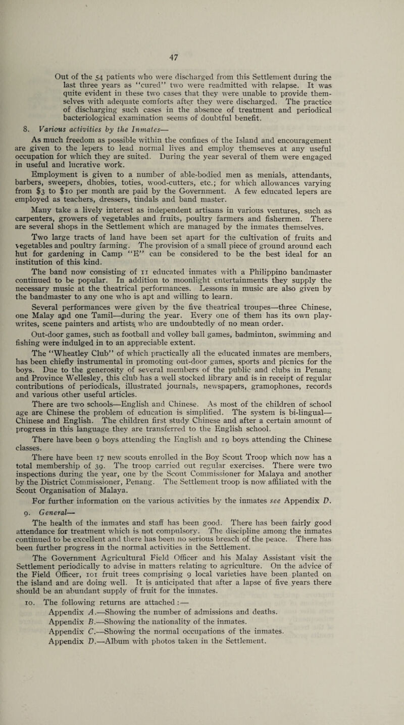 Out of the 54 patients who were discharged from this Settlement during the last three years as “cured” two were readmitted with relapse. It was quite evident in these two cases that they were unable to provide them¬ selves with adequate comforts after they were discharged. The practice of discharging such cases in the absence of treatment and periodical bacteriological examination seems of doubtful benefit. 8. Various activities by the Inmates— As much freedom as possible within the confines of the Island and encouragement are given to the lepers to lead normal lives and employ themseves at any useful occupation for which they are suited. During the year several of them were engaged in useful and lucrative work. Employment is given to a number of able-bodied men as menials, attendants, barbers, sweepers, dhobies, toties, wood-cutters, etc.; for which allowances varying from $3 to $io per month are paid by the Government. A few educated lepers are employed as teachers, dressers, tindals and band master. Many take a lively interest as independent artisans in various ventures, such as carpenters, growers of vegetables and fruits, poultry farmers and fishermen. There are several shops in the Settlement which are managed by the inmates themselves. Two large tracts of land have been set apart for the cultivation of fruits and vegetables and poultry farming. The provision of a small piece of ground around each hut for gardening in Camp “E” can be considered to be the best ideal for an institution of this kind. The band now consisting of ii educated inmates with a Philippino bandmaster continued to be popular. In addition to moonlight entertainments they supply the necessary music at the theatrical performances. Eessons in music are also given by the bandmaster to any one who is apt and willing to learn. Several performances were given by the five theatrical troupes—three Chinese, one Malay ajid one Tamil—during the year. Every one of them has its own play- writes, scene painters and artist^, who are undoubtedly of no mean order. Out-door games, such as football and volley ball games, badminton, swimming and fishing were indulged in to an appreciable extent. The “Wheatley Club” of which practically all the educated inmates are members, has been chiefly instrumental in promoting out-door games, sports and picnics for the boys. Due to the generosity of several members of the public and clubs in Penang and Province Wellesley, this club has a well stocked library and is in receipt of regular contributions of periodicals, illustrated journals, newspapers, gramophones, records and various other useful articles. There are two schools—English and Chinese. As most of the children of school age are Chinese the problem of education is simplified. The system is bi-lingual— Chinese and English. The children first study Chinese and after a certain amount of progress in this language they are transferred to the English school. There have been g boys attending the English and 19 boys attending the Chinese classes. There have been 17 new scouts enrolled in the Boy Scout Troop which now has a total membership of 39. The troop carried out regular exercises. There were two inspections during the year, one by the Scout Commissioner for Malaya and another by the District Commissioner, Penang. The Settlement troop is now affiliated with the Scout Organisation of Malaya. For further information on the various activities by the inmates see Appendix D. 9. General— The health of the inmates and staff has been good. There has been fairly good attendance for treatment which is not compulsory. The discipline among the inmates continued to be excellent and there has been no serious breach of the peace. There has been further progress in the normal activities in the Settlement. The Government Agricultural Field Officer and his Malay Assistant visit the Settlement periodically to advise in matters relating to agriculture. On the advice of the Field Officer, 101 fruit trees comprising 9 local varieties have been planted on the island and are doing well. It is anticipated that after a lapse of five years there should be an abundant supply of fruit for the inmates. 10. The following returns are attached : — Appendix A.—Showing the number of admissions and deaths. Appendix B.—Showing the nationality of the inmates. Appendix C.—Showing the normal occupations of the inmates. Appendix D.—Album with photos taken in the Settlement.