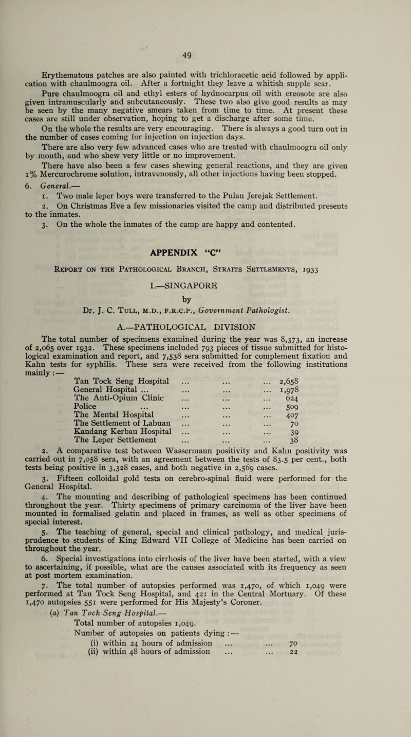 Erythematous patches are also painted with trichloracetic acid followed by appli¬ cation with chaulmoogra oil. After a fortnight they leave a whitish supple scar. Pure chaulmoogra oil and ethyl esters of hydnocarpus oil with creosote are also given intramuscularly and subcutaneously. These two also give good results as may be seen by the many negative smears taken from time to time. At present these cases are still under observation, hoping to get a discharge after some time. On the whole the results are very encouraging. There is always a good turn out in the number of cases coming for injection on injection days. There are also very few advanced cases who are treated with chaulmoogra oil only by mouth, and who shew very little or no improvement. There have also been a few cases shewing general reactions, and they are given i% Mercurochrome solution, intravenously, all other injections having been stopped. 6. General.— 1. Two male leper boys were transferred to the Pulau Jerejak Settlement. 2. On Christmas Eve a few missionaries visited the camp and distributed presents to the inmates. 3. On the whole the inmates of the camp are happy and contented. APPENDIX “C” Report on the Pathological Branch, Straits Settlements, 1933 I.—SINGAPORE by Dr. J. C. Tuee, m.d., F.R.C.P., Government Pathologist. A.—PATHOLOGICAL DIVISION The total number of specimens examined during the year was 8,373, an increase of 2,065 over 1932. These specimens included 793 pieces of tissue submitted for histo¬ logical examination and report, and 7,538 sera submitted for complement fixation and Kahn tests for syphilis. These sera were received from the following institutions mainly : — Tan Tock Seng Hospital ... ... ... 2,658 General Hospital ... ... ... ... 1,978 The Anti-Opium Clinic ... ... ... 624 Police ... ... ... ... 509 The Mental Hospital ... ... ... 407 The Settlement of Eabuan ... ... ... 70 Kandang Kerbau Hospital ... ... ... 39 The Eeper Settlement ... ... ... 38 2. A comparative test between Wassermann positivity and Kahn positivity was carried out in 7,058 sera, with an agreement between the tests of 83.5 per cent., both tests being positive in 3,328 cases, and both negative in 2,569 cases. 3. Fifteen colloidal gold tests on cerebro-spinal fluid were performed for the General Hospital. 4. The mounting and describing of pathological specimens has been continued throughout the year. Thirty specimens of primary carcinoma of the liver have been mounted in formalised gelatin and placed in frames, as well as other specimens of special interest. 5. The teaching of general, special and clinical pathology, and medical juris¬ prudence to students of King Edward VII College of Medicine has been carried on throughout the year. 6. Special investigations into cirrhosis of the liver have been started, with a view to ascertaining, if possible, what are the causes associated with its frequency as seen at post mortem examination. 7. The total number of autopsies performed was 1,470, of which 1,049 were performed at Tan Tock Seng Hospital, and 421 in the Central Mortuary. Of these 1,470 autopsies 551 were performed for His Majesty’s Coroner. (a) Tan Tock Seng Hospital.— Total number of autopsies 1,049. Number of autopsies on patients dying : — (i) within 24 hours of admission ... ... 70 (ii) within 48 hours of admission ... ... 22