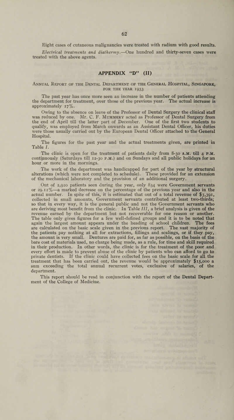 Eight cases of cutaneous malignancies were treated with radium with good results. Electrical treatments and diathermy.—One hundred and thirty-seven cases were treated with the above agents. APPENDIX “D” (II) Annual Report of the Dental Department of the General Hospital, Singapore, FOR THE YEAR 1933 The past year has once more seen an increase in the number of patients attending the department for treatment, over those of the previous year. The actual increase is approximately 17%. Owing to the absence on leave of the Professor of Dental Surgery the clinical staff was reduced by one. Mr. C. F. Mummery acted as Professor of Dental Surgery from the end of April till the latter part of December. One of the first two students to qualify, was employed from March onwards as an Assistant Dental Officer, his duties were those usually carried out by the European Dental Officer attached to the General Hospital. The figures for the past year and the actual treatments given, are printed in Table I. The clinic is open for the treatment of patients daily from 8-30 A.M. till 4 p.m. continuously (Saturdays till 12-30 p.m.) and on Sundays and all public holidays for an hour or more in the mornings. The work of the department was handicapped for part of the year by structural alterations (which were not completed to schedule). These provided for an extension of the mechanical laboratory and the provision of an additional surgery. Out of 2,920 patients seen during the year, only 834 were Government servants or 29.12%—a marked decrease on the percentage of the previous year and also in the actual number. In spite of this, it is estimated that out of a total revenue of $3,391, collected in small amounts, Government servants contributed at least two-thirds; so that in every way, it is the general public and not the Government servants who are deriving most benefit from the clinic. In Table 7/7, a brief analysis is given of the revenue earned by the department but not recoverable for one reason or another. The table only gives figures for a few well-defined groups and it is to be noted that again the largest amount appears under the heading of school children. The fees are calculated on the basic scale given in the previous report. The vast majority of the patients pay nothing at all for extractions, fillings and scalings, or if they pay, the amount is very small. Dentures are paid for, as far as possible, on the basis of the bare cost of materials used, no charge being made, as a rule, for time and skill required in their production. In other words, the clinic is for the treatment of the poor and every effort is made to prevent abuse of the clinic by patients who can afford to go to private dentists. If the clinic could have collected fees on the basic scale for all the treatment that has been carried out, the revenue would be approximately $15,000 a sum exceeding the total annual recurrent votes, exclusive of salaries, of the department. This report should be read in conjunction with the report of the Dental Depart¬ ment of the College of Medicine.