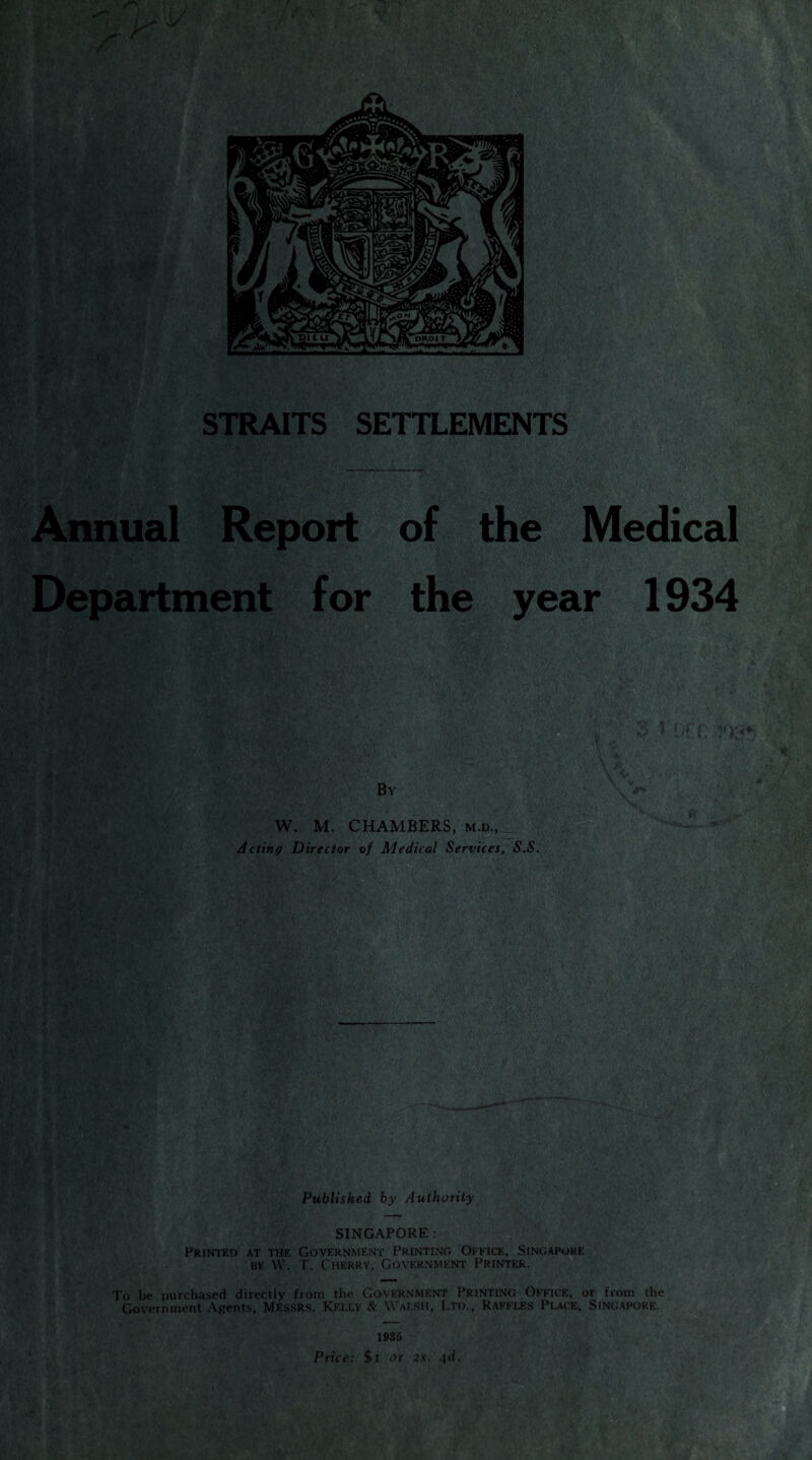 Annual Report of the Medical Department for the year 1934 Acting Director of Medical Services, S.S. Published by Authority SINGAPORE : Printed at the Government Printing Office, Singapore bt W. T. Cherry, Government Printer. To be purchased directly from the Government Printing Office, or from the Government Agents, Messrs. Kelly & Walsh, Ltd., Raffles Place, Singapore. _ 1935 Price: $i or 2s. 4d.