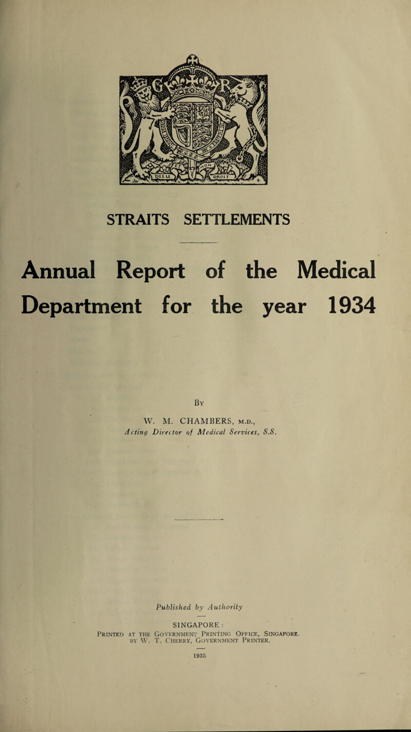 Annual Report of the Medical Department for the year 1934 By W. M. CHAMBERS, m.d., Acting Director of Medical Services, S.S. Published by Authority SINGAPORE : Printed at the Government Printing Office, Singapore, by W. T. Cherry, Government Printer. 1935