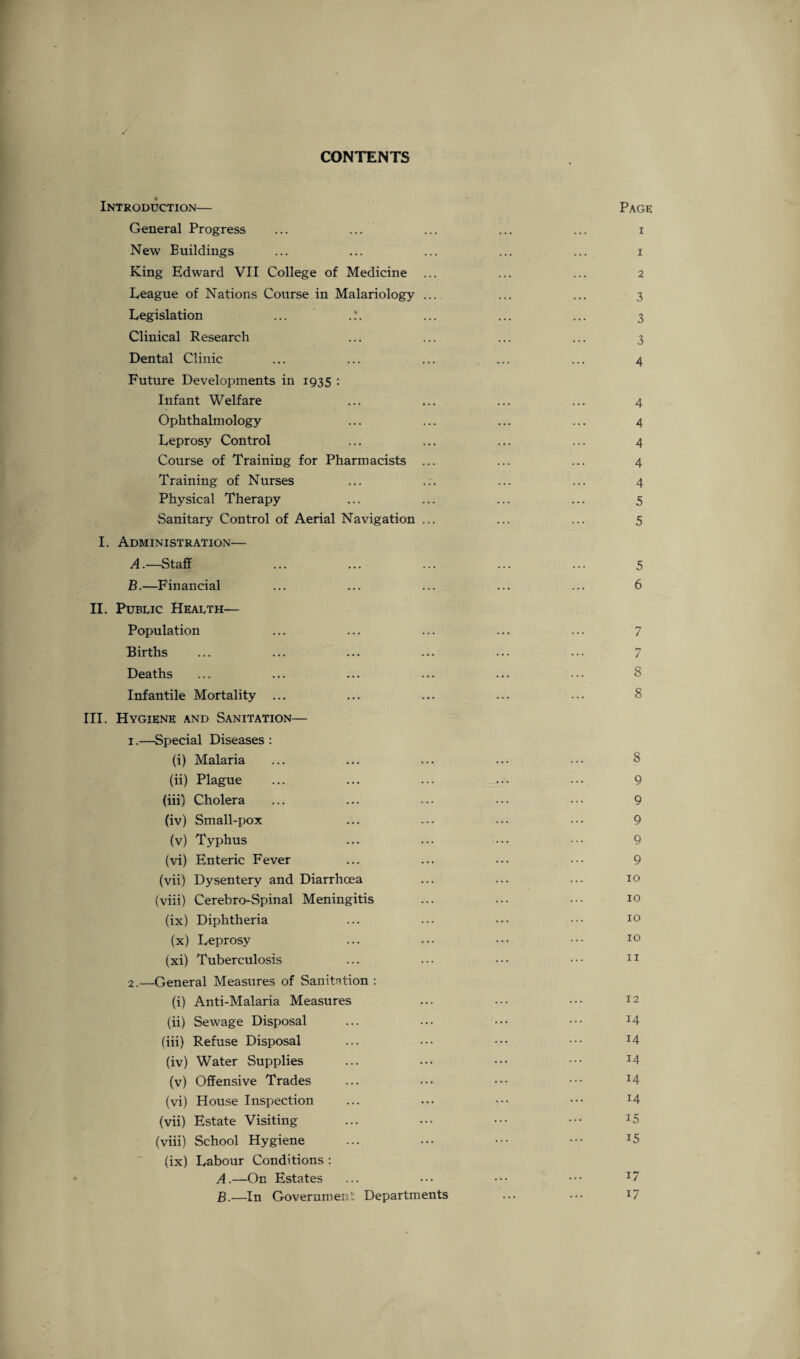 CONTENTS Introduction— Page General Progress ... ... ... ... ... i New Buildings ... ... ... ... ... i King Edward VII College of Medicine ... ... ... 2 League of Nations Course in Malariology ... ... ... 3 Legislation ... .?. ... ... ... 3 Clinical Research ... ... ... ... 3 Dental Clinic ... ... ... ... ... 4 Future Developments in 1935 : Infant Welfare ... ... ... ... 4 Ophthalmology ... ... ... ... 4 Leprosy Control ... ... ... ... 4 Course of Training for Pharmacists ... ... ... 4 Training of Nurses ... ... ... ... 4 Physical Therapy ... ... ... ... 5 Sanitary Control of Aerial Navigation ... ... ... 5 I. Administration— A. —Staff ... ... ... ... ... 5 B. —Financial ... ... ... ... ... 6 II. Public Health— Population ... ... ... ... ... 7 Births ... ... ... ... ... ... 7 Deaths ... ... ... ... ... ••• 8 Infantile Mortality ... ... ... ... ... 8 III. Hygiene and Sanitation— 1. —Special Diseases : (i) Malaria ... ... ... ... ••• 8 (ii) Plague ... ... ... ••• ••• 9 (iii) Cholera ... ... ... ... ••• 9 (iv) Small-pox ... ... ... ••• 9 (v) Typhus ... ... ••• ••• 9 (vi) Enteric Fever ... ... ••• ••• 9 (vii) Dysentery and Diarrhoea ... ... ... 10 (viii) Cerebro-Spinal Meningitis ... ••• 10 (ix) Diphtheria ... ... ••• ••• 10 (x) Leprosy ... ••• ••• ••• 10 (xi) Tuberculosis ... ... ••• ••• 11 2. —General Measures of Sanitation : (i) Anti-Malaria Measures ... ••• ••• J2 (ii) Sewage Disposal ... ... ••• ••• J4 (iii) Refuse Disposal ... ••• ••• ••• J4 (iv) Water Supplies ... ••• ••• ••• x4 (v) Offensive Trades ... ••• ••• ••• x4 (vi) House Inspection ... ... ••• ••• l4 (vii) Estate Visiting ... ••• ••• ••• I5 (viii) School Hygiene ... ••• ••• ••• J5 (ix) Labour Conditions : A. —On Estates ... ••• ••• ••• B. —In Government Departments ... ••• 17