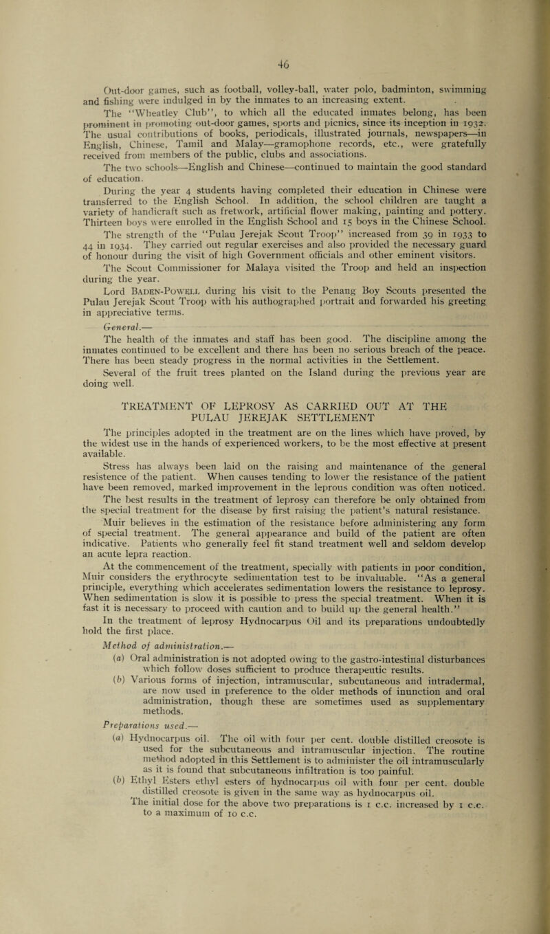 Out-door games, such as football, volley-ball, water polo, badminton, swimming and fishing were indulged in by the inmates to an increasing extent. The “Wheatley Club”, to which all the educated inmates belong, has been prominent in promoting out-door games, sports and picnics, since its inception in 1932. The usual contributions of books, periodicals, illustrated journals, newspapers—in English, Chinese, Tamil and Malay—gramophone records, etc., were gratefully received from members of the public, clubs and associations. The two schools—English and Chinese—continued to maintain the good standard of education. During the year 4 students having completed their education in Chinese were transferred to the English School. In addition, the school children are taught a variety of handicraft such as fretwork, artificial flower making, painting and pottery. Thirteen boys were enrolled in the English School and 15 boys in the Chinese School. The strength of the “Pulau Jerejak Scout Troop” increased from 39 in 1933 to 44 in 1934. They carried out regular exercises and also provided the necessary guard of honour during the visit of high Government officials and other eminent visitors. The Scout Commissioner for Malaya visited the Troop and held an inspection during the year. Lord Baden-Poweix during his visit to the Penang Boy Scouts presented the Pulau Jerejak Scout Troop with his authographed portrait and forwarded his greeting in appreciative terms. General.— The health of the inmates and staff has been good. The discipline among the inmates continued to be excellent and there has been no serious breach of the peace. There has been steady progress in the normal activities in the Settlement. Several of the fruit trees planted on the Island during the previous year are doing well. TREATMENT OF LEPROSY AS CARRIED OUT AT THE PULAU JEREJAK SETTLEMENT The principles adopted in the treatment are on the lines which have proved, by the widest use in the hands of experienced workers, to be the most effective at present available. Stress has always been laid on the raising and maintenance of the general resistence of the patient. When causes tending to lower the resistance of the patient have been removed, marked improvement in the leprous condition was often noticed. The best results in the treatment of leprosy can therefore be only obtained from the special treatment for the disease by first raising the patient’s natural resistance. Muir believes in the estimation of the resistance before administering any form of special treatment. The general appearance and build of the patient are often indicative. Patients who generally feel fit stand treatment well and seldom develop an acute lepra reaction. At the commencement of the treatment, specially with patients in poor condition, Muir considers the erythrocyte sedimentation test to be invaluable. “As a general principle, everything which accelerates sedimentation loners the resistance to leprosy. When sedimentation is slow it is possible to press the special treatment. When it is fast it is necessary to proceed with caution and to build up the general health.” In the treatment of leprosy Hydnocarpus Oil and its preparations undoubtedly hold the first place. Method of administration.— (a) Oral administration is not adopted owing to the gastro-intestinal disturbances which follow doses sufficient to produce therapeutic results. (b) Various forms of injection, intramuscular, subcutaneous and intradermal, are now used in preference to the older methods of inunction and oral administration, though these are sometimes used as supplementary methods. Preparations used.— (<*) Hydnocarpus oil. The oil with four per cent, double distilled creosote is used for the subcutaneous and intramuscular injection. The routine method adopted in this Settlement is to administer the oil intramuscularly as it is found that subcutaneous infiltration is too painful. (fc>) Ethyl Esters ethyl esters of hydnocarpus oil with four per cent, double distilled creosote is given in the same way as hydnocarpus oil. l'he initial dose for the above two preparations is 1 c.c. increased by x c.c. to a maximum of 10 c.c.