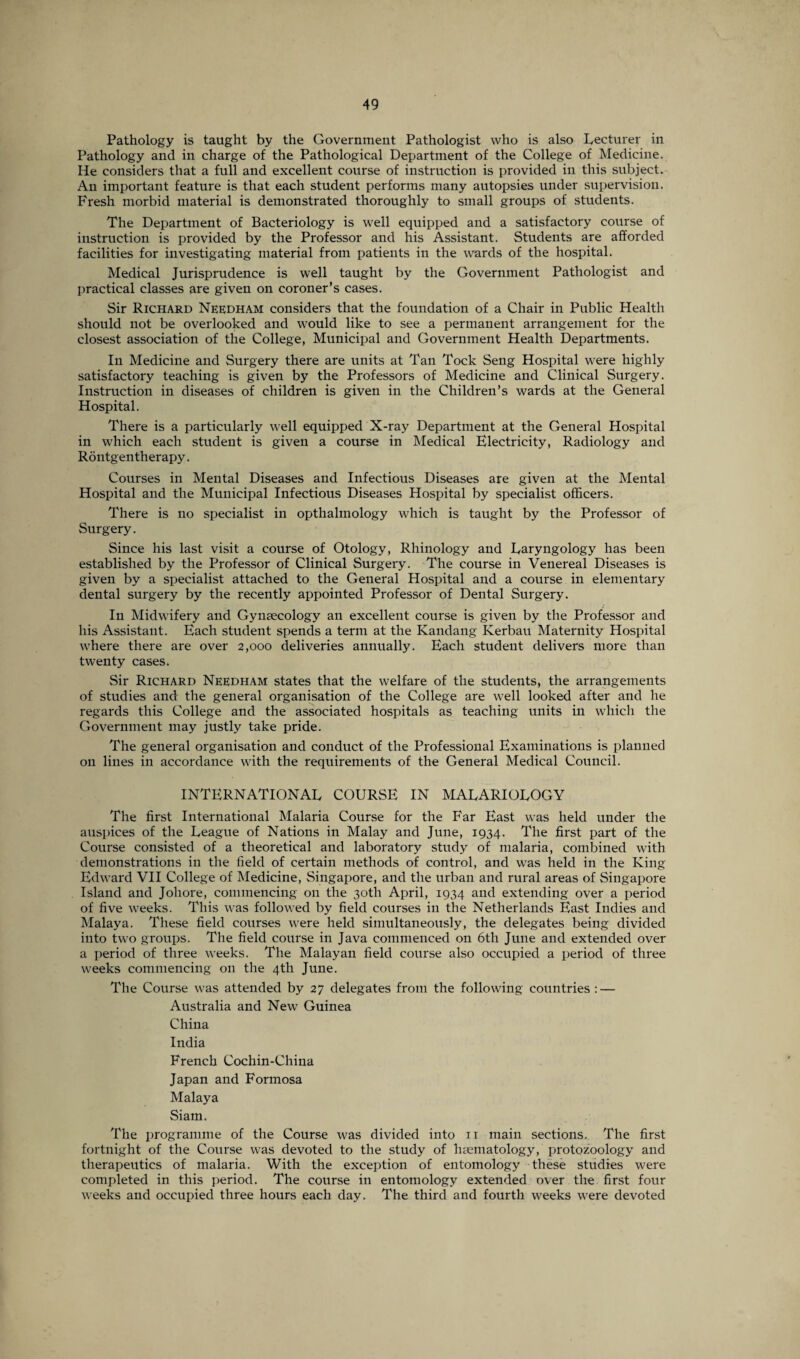 Pathology is taught by the Government Pathologist who is also Lecturer in Pathology and in charge of the Pathological Department of the College of Medicine. He considers that a full and excellent course of instruction is provided in this subject. An important feature is that each student performs many autopsies under supervision. Fresh morbid material is demonstrated thoroughly to small groups of students. The Department of Bacteriology is well equipped and a satisfactory course of instruction is provided by the Professor and his Assistant. Students are afforded facilities for investigating material from patients in the wards of the hospital. Medical Jurisprudence is well taught by the Government Pathologist and practical classes are given on coroner’s cases. Sir Richard Needham considers that the foundation of a Chair in Public Health should not be overlooked and would like to see a permanent arrangement for the closest association of the College, Municipal and Government Health Departments. In Medicine and Surgery there are units at Tan Tock Seng Hospital were highly satisfactory teaching is given by the Professors of Medicine and Clinical Surgery. Instruction in diseases of children is given in the Children’s wards at the General Hospital. There is a particularly well equipped X-ray Department at the General Hospital in which each student is given a course in Medical Electricity, Radiology and Rontgen therapy. Courses in Mental Diseases and Infectious Diseases are given at the Mental Hospital and the Municipal Infectious Diseases Hospital by specialist officers. There is no specialist in opthalmology which is taught by the Professor of Surgery. Since his last visit a course of Otology, Rhinology and Laryngology has been established by the Professor of Clinical Surgery. The course in Venereal Diseases is given by a specialist attached to the General Hospital and a course in elementary dental surgery by the recently appointed Professor of Dental Surgery. In Midwifery and Gynaecology an excellent course is given by the Professor and his Assistant. Each student spends a term at the Kandang Kerbau Maternity Hospital where there are over 2,000 deliveries annually. Each student delivers more than twenty cases. Sir Richard Needham states that the welfare of the students, the arrangements of studies and the general organisation of the College are well looked after and he regards this College and the associated hospitals as teaching units in which the Government may justly take pride. The general organisation and conduct of the Professional Examinations is planned 011 lines in accordance with the requirements of the General Medical Council. INTERNATIONAL COURSE IN MALARIOLOGY The first International Malaria Course for the Far East was held under the auspices of the League of Nations in Malay and June, 1934. The first part of the Course consisted of a theoretical and laboratory study of malaria, combined with demonstrations in the field of certain methods of control, and was held in the King Edward VII College of Medicine, Singapore, and the urban and rural areas of Singapore Island and Joliore, commencing on the 30th April, 1934 and extending over a period of five weeks. This was followed by field courses in the Netherlands East Indies and Malaya. These field courses were held simultaneously, the delegates being divided into two groups. The field course in Java commenced on 6th June and extended over a period of three weeks. The Malayan field course also occupied a period of three weeks commencing on the 4th June. The Course was attended by 27 delegates from the following countries : — Australia and New Guinea China India French Cochin-China Japan and Formosa Malaya Siam. The programme of the Course was divided into n main sections. The first fortnight of the Course was devoted to the study of haematology, protozoology and therapeutics of malaria. With the exception of entomology these studies were completed in this period. The course in entomology extended over the first four weeks and occupied three hours each day. The third and fourth weeks were devoted