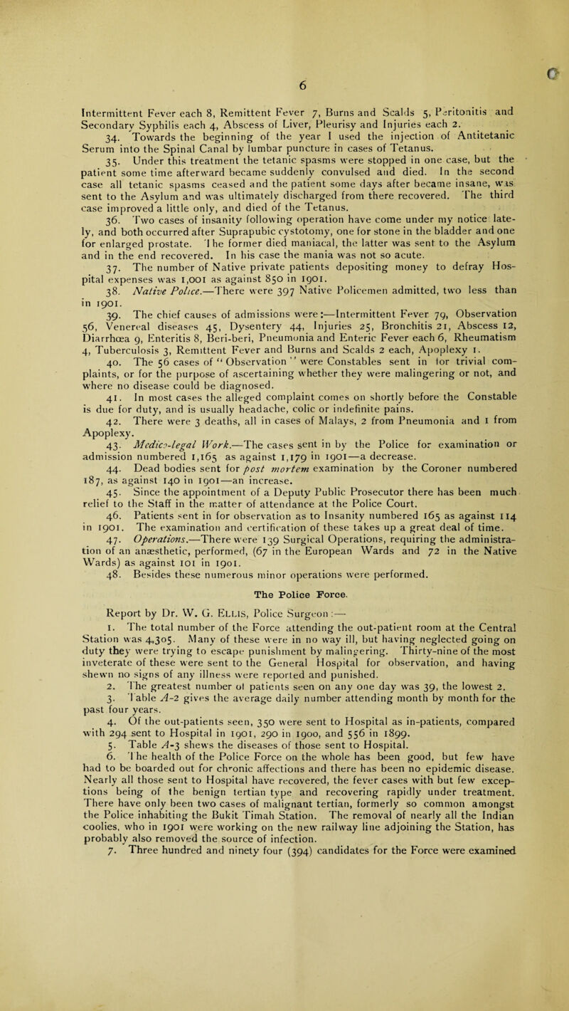 o Intermittent Fever each 8, Remittent Fever 7, Burns and Scalds 5, Peritonitis and Secondary Syphilis each 4, Abscess of Liver, Pleurisy and Injuries each 2. 34. Towards the beginning of the year I used the injection of Antitetanic Serum into the Spinal Canal by lumbar puncture in cases of Tetanus. 35. Under this treatment the tetanic spasms were stopped in one case, but the patient some time afterward became suddenly convulsed and died. In the second case all tetanic spasms ceased and the patient some days after became insane, was sent to the Asylum and was ultimately discharged from there recovered. The third case improved a little only, and died of the Tetanus. 36. Two cases of insanity following operation have come under my notice late¬ ly, and both occurred after Suprapubic cystotomy, one for stone in the bladder and one for enlarged prostate. 'I he former died maniacal, the latter was sent to the Asylum and in the end recovered. In his case the mania was not so acute. 37. The number of Native private patients depositing money to defray Hos¬ pital expenses was i,OOi as against 850 in igoi. 38. Native Police.—There were 397 Native Policemen admitted, two less than in 1901. 39. The chief causes of admissions were:—Intermittent Fever 79, Observation 56, Venereal diseases 45, Dysentery 44, Injuries 25, Bronchitis 21, Abscess 12, Diarrhoea 9, Enteritis 8, Beri-beri, Pneumonia and Enteric Fever each 6, Rheumatism 4, Tuberculosis 3, Remittent Fever and Burns and Scalds 2 each, Apoplexy 1. 40. The 56 cases of u Observation ” were Constables sent in lor trivial com¬ plaints, or for the purpose of ascertaining whether they were malingering or not, and where no disease could be diagnosed. 41. In most cases the alleged complaint comes on shortly before the Constable is due for duty, and is usually headache, colic or indefinite pains. 42. There were 3 deaths, all in cases of Malays, 2 from Pneumonia and 1 from Apoplexy. 43. Medico-legal Work.—The cases sent in by the Police for examination or admission numbered 1,165 as against 1,179 'n J90l—a decrease. 44. Dead bodies sent for post mortem examination by the Coroner numbered 187, as against 140 in 1901—an increase. 45. Since the appointment of a Deputy Public Prosecutor there has been much relief to the Staff in the matter of attendance at the Police Court. 46. Patients sent in for observation as to Insanity numbered 165 as against 114 in 1901. The examination and certification of these takes up a great deal of time. 47. Operations.—There were 139 Surgical Operations, requiring the administra¬ tion of an anaesthetic, performed, (67 in the European Wards and 72 in the Native Wards) as against 101 in 1901. 48. Besides these numerous minor operations were performed. The Police Force. Report by Dr. W. G. Ellis, Police Surgeon :— 1. The total number of the Force attending the out-patient room at the Central Station was 4,305. Many of these were in no way ill, but having neglected going on duty7 they were trying to escape punishment by malingering. Thirty-nine of the most inveterate of these were sent to the General Hospital for observation, and having shewn no signs of any illness were reported and punished. 2. The greatest number ol patients seen on any one day was 39, the lowest 2. 3. Table A-2 gives the average daily number attending month by month for the past four years. 4. Of the out-patients seen, 350 were sent to Hospital as in-patients, compared with 294 sent to Hospital in I9OI, 290 in 1900, and 556 in 1899. 5. Table A-3 shews the diseases of those sent to Hospital. 6. The health of the Police Force on the whole has been good, but few have had to be boarded out for chronic affections and there has been no epidemic disease. Nearly all those sent to Hospital have recovered, the fever cases with but few excep¬ tions being of the benign tertian type and recovering rapidly under treatment. There have only been two cases of malignant tertian, formerly so common amongst the Police inhabiting the Bukit Timah Station. The removal of nearly all the Indian coolies, who in 1901 were working on the new railway line adjoining the Station, has probably also removed the source of infection. 7. Three hundred and ninety four (394) candidates for the Force were examined
