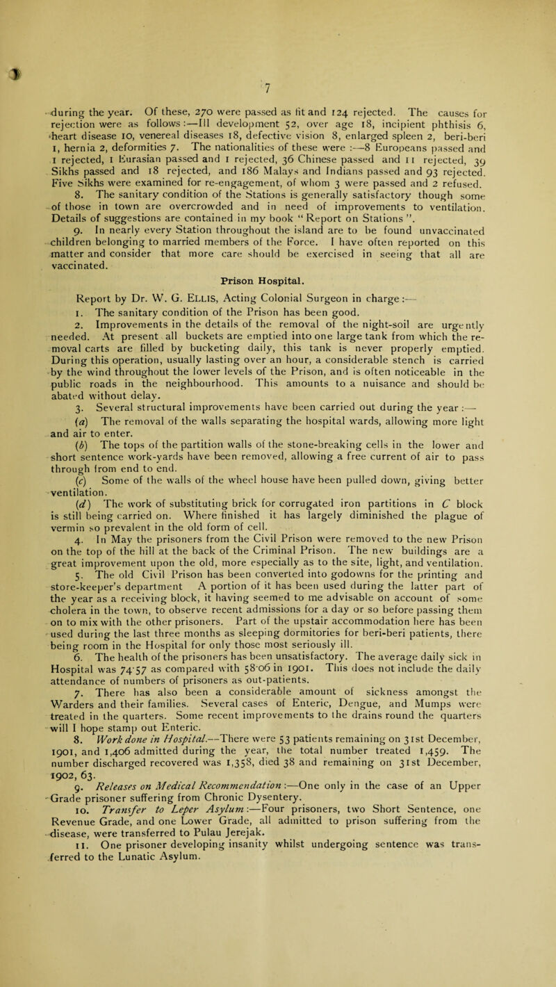•during the year. Of these, 270 were passed as tit and 124 rejected. The causes for rejection were as follows:—Ill development 52, over age 18, incipient phthisis 6, ‘heart disease 10, venereal diseases 18, defective vision 8, enlarged spleen 2, beri-beri 1, hernia 2, deformities 7. The nationalities of these were :—8 Europeans passed and 1 rejected, 1 Eurasian passed and 1 rejected, 36 Chinese passed and 11 rejected, 39 Sikhs passed and 18 rejected, and 186 Malays and Indians passed and 93 rejected. Five Sikhs were examined for re-engagement, of whom 3 were passed and 2 refused. 8. The sanitary condition of the Stations is generally satisfactory though some of those in town are overcrowded and in need of improvements to ventilation. Details of suggestions are contained in my book “ Report on Stations ”. 9. In nearly every Station throughout the island are to be found unvaccinated children belonging to married members of the Force. I have often reported on this matter and consider that more care should be exercised in seeing that all are vaccinated. Prison Hospital. Report by Dr. W. G. ELLIS, Acting Colonial Surgeon in charge:— 1. The sanitary condition of the Prison has been good. 2. Improvements in the details of the removal of the night-soil are urgently needed. At present all buckets are emptied into one large tank from which the re¬ moval carts are filled by bucketing daily, this tank is never properly emptied. During this operation, usually lasting over an hour, a considerable stench is carried by the wind throughout the lower levels of the Prison, and is often noticeable in the public roads in the neighbourhood. This amounts to a nuisance and should be abated without delay. 3. Several structural improvements have been carried out during the year :— {a) The removal of the walls separating the hospital wards, allowing more light and air to enter. (b) The tops of the partition walls of the stone-breaking cells in the lower and short sentence work-yards have been removed, allowing a free current of air to pass through from end to end. [c) Some of the walls of the wheel house have been pulled down, giving better ventilation. (,d) The work of substituting brick for corrugated iron partitions in C block is still being carried on. Where finished it has largely diminished the plague of vermin so prevalent in the old form of cell. 4. In May the prisoners from the Civil Prison were removed to the new Prison on the top of the hill at the back of the Criminal Prison. The new buildings are a great improvement upon the old, more especially as to the site, light, and ventilation. 5. The old Civil Prison has been converted into godowns for the printing and store-keeper’s department A portion of it has been used during the latter part of the year as a receiving block, it having seemed to me advisable on account of some cholera in the town, to observe recent admissions for a day or so before passing them on to mix with the other prisoners. Part of the upstair accommodation here has been used during the last three months as sleeping dormitories for beri-beri patients, there being room in the Hospital for only those most seriously ill. 6. The health of the prisoners has been unsatisfactory. The average daily sick in Hospital was 7457 as compared with 58 06 in 1901. This does not include the daily attendance of numbers of prisoners as out-patients. 7. There has also been a considerable amount of sickness amongst the Warders and their families. Several cases of Enteric, Dengue, and Mumps were treated in the quarters. Some recent improvements to the drains round the quarters will I hope stamp out Enteric. 8. Work done in Hospital.—There were 53 patients remaining on 31st December, 1901, and 1,406 admitted during the year, the total number treated 1,459. The number discharged recovered was 1,358, died 38 and remaining on 31st December, 1902, 63. 9. Releases on Medical Recommendation :—One only in the case of an Upper Grade prisoner suffering from Chronic Dysentery. 10. Transfer to Leper Asylum:—Four prisoners, two Short Sentence, one Revenue Grade, and one Lower Grade, all admitted to prison suffering from the disease, were transferred to Pulau Jerejak. 11. One prisoner developing insanity whilst undergoing sentence was trans¬ ferred to the Lunatic Asylum.