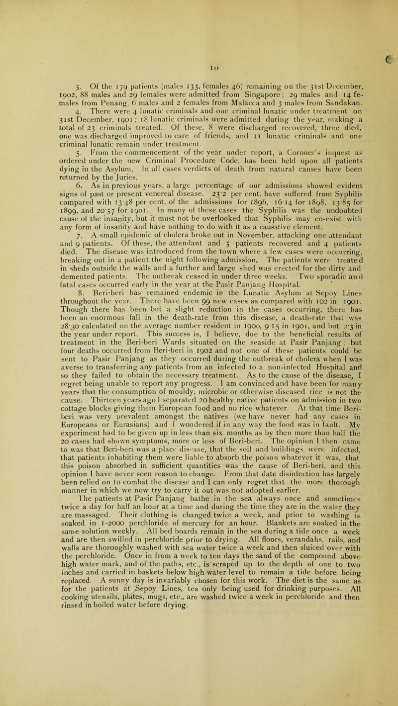 IO ( 3. Of the 179 patients (males 133, lemales 46) remaining on the 31st December, 1902, 88 males and 29 females were admitted from Singapore; 29 males and 14 fe¬ males from Penang, 6 males and 2 females from Malacca and 3 males from Sandakan. 4. There were 4 lunatic criminals and one criminal lunatic under treatment on 31st December, 1901 ; 18 lunatic criminals were admitted during the year, making a total of 23 criminals treated. Of these, 8 were discharged recovered, three died, one was discharged improved to care of friends, and 11 lunatic criminals and one criminal lunatic remain under treatment. 5. From the commencement of the year under report, a Coroner’s inquest as ordered under the new Criminal Procedure Code, has been held upon all patients dying in the Asylum. In all cases verdicts of death from natural causes have been returned by the Juries. 6. As in previous years, a large percentage of our admissions showed evident signs of past or present venereal disease. 23-2 per cent, have suffered from Syphilis compared with 13 48 per cent, of the admissions for 1896, 16-14 f°r 1898, 13-85 for 1899, an^ 20'57 for 1901. In many of these cases the Syphilis was the undoubted cause of the insanity, but it must not be overlooked that Syphilis may co-exist with any form of insanity and have nothing to do with it as a causative element. 7. A small epidemic of cholera broke out in November, attacking one attendant and 9 patients. Of these, the attendant and 5 patients recovered and 4 patients died. The disease was introduced from the town where a few cases were occurring:, breaking out in a patient the night following admission. The patients were treated in sheds outside the walls and a further and large shed was erected for the dirty and demented patients. The outbreak ceased in under three weeks. Two sporadic and fata! cases occurred early in the year at the Pasir Panjang Hospital. 8. Beri-beri has remained endemic in the Lunatic Asylum at Sepoy Lines throughout the year. There have been 99 new cases as compared with 102 in 1901. Though there has been but a slight reduction in the cases occurring, there has been an enormous fall in the death-rate from this disease, a death-rate that was 28-30 calculated on the average number resident in 1900, 9-15 in 1901, and but 2-3 in the year under report. This success is, I believe, due to the beneficial results of treatment in the Beri-beri Wards situated on the seaside at Pasir Panjang ; but four deaths occurred from Beri-beri in 1902 and not one of these patients could be sent to Pasir Panjang as they occurred during the outbreak of cholera when I was averse to transferring any patients from an infected to a non-infected Hospital and so they failed to obtain the necessary treatment. As to the cause of the disease, I regret being unable to report any progress. I am convinced and have been for many years that the consumption of mouldy, microbic or otherwise diseased rice is not the cause. Thirteen years ago I separated 20 healthy native patients on admission in two cottage blocks giving them European food and no rice whatever. At that time Beri¬ beri was very prevalent amongst the natives (we have never had any cases in Europeans or Eurasians) and I wondered if in any way the food was in fault. Mv experiment had to be given up in less than six months as by then more than half the 20 cases had shown symptoms, more or less of Beri-beri. The opinion l then came to was that Beri-beri was a place disease, that the soil and buildings were infected, that patients inhabiting them were liable to absorb the poison whatever it was, that this poison absorbed in sufficient quantities was the cause of Beri-beri, and this opinion I have never seen reason to change. From that date disinfection has largely been relied on to combat the disease and I can only regret that the more thorough manner in which we now try to carry it out was not adopted earlier. The patients at Pasir Panjang bathe in the sea always once and sometimes twice a day for half an hour at a time and during the time they are in the water they are massaged. Their clothing is changed twice a week, and prior to washing is soaked in 1-2000 perchloride of mercury for an hour. Blankets are soaked in the same solution weekly. All bed boards remain in the sea during a tide once a week and are then swilled in perchloride prior to drying. All floors, verandahs, rails, and walls are thoroughly washed with sea water twice a week and then sluiced over with the perchloride. Once in from a week to ten days the sand of the compound above high water mark, and of the paths, etc., is scraped up to the depth of one to two inches and carried in baskets below high water level to remain a tide before being replaced. A sunny day is invariably chosen for this work. The diet is the same as for the patients at Sepoy Lines, tea only being used for drinking purposes. All cooking utensils, plates, mugs, etc., are washed twice a week in perchloride and then rinsed in boiled water before drying.