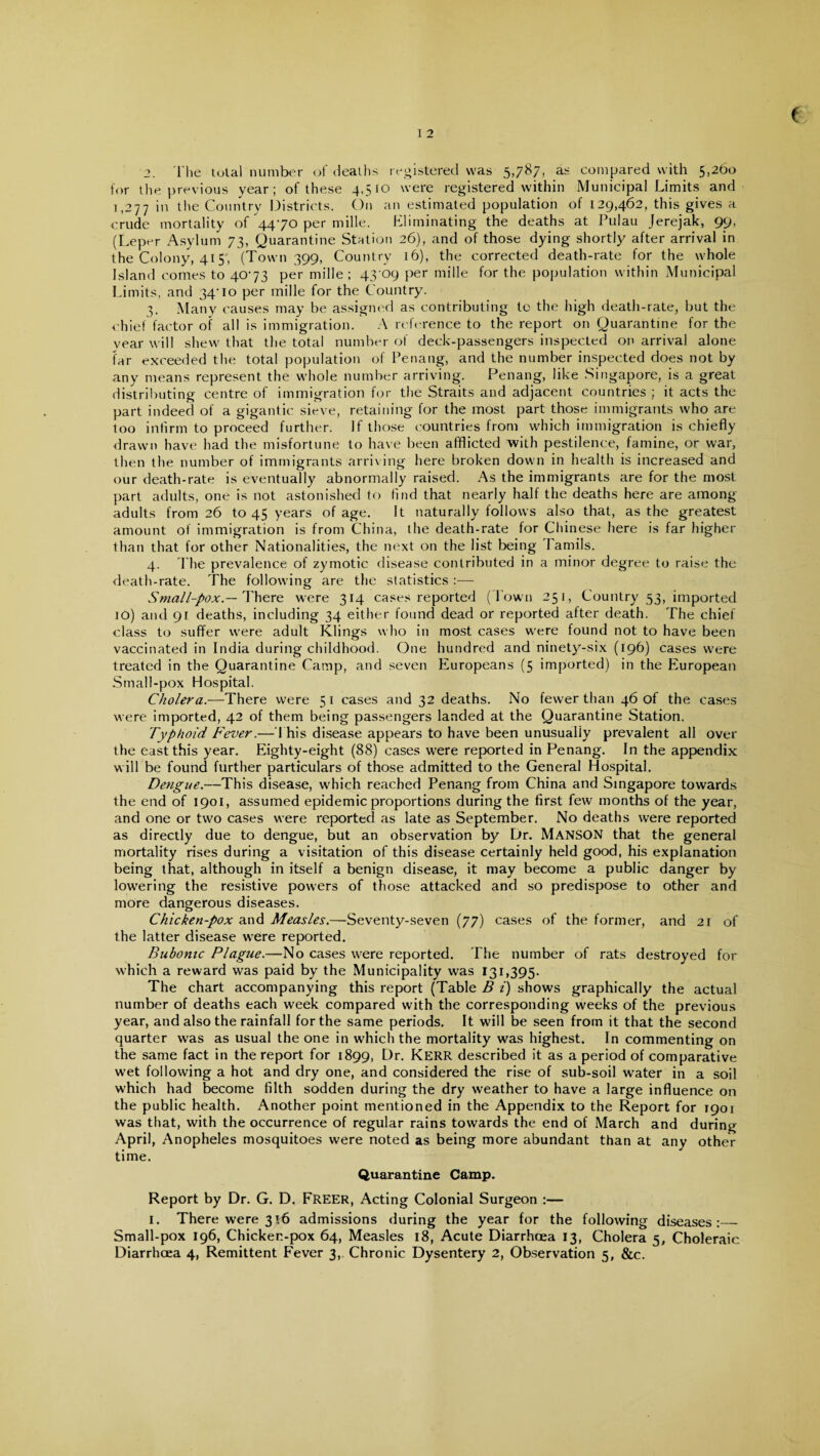 2. The total number of deaths registered was 5,787’> a- compared with 5>26° for the previous year; of these 4,510 were registered within Municipal Limits and 1,277 in die Country Districts. On an estimated population of 129,462, this gives a crude mortality of 4470 per mille. Eliminating the deaths at Pulau Jerejak, 99, (Leper Asylum 73, Quarantine Station 26), and of those dying shortly after arrival in the Colony, 415, (Town 399, Country 16), the corrected death-rate for the whole Island comes to 4073 per mille ; 43 09 per mille for the population within Municipal Limits, and 34’ 10 per mille for the Country. 3. Many causes may be assigned as contributing to the high death-rate, but the chief factor of all is immigration. A reference to the report on Quarantine for the year will shew that the total number of deck-passengers inspected on arrival alone far exceeded the total population of Penang, and the number inspected does not by any means represent the whole number arriving. Penang, like Singapore, is a great distributing centre of immigration for the Straits and adjacent countries ; it acts the part indeed of a gigantic sieve, retaining for the most part those immigrants who are loo infirm to proceed further. If those countries from which immigration is chiefly drawn have had the misfortune to have been afflicted with pestilence, famine, or war, then the number of immigrants arriving here broken down in health is increased and our death-rate is eventually abnormally raised. As the immigrants are for the most part adults, one is not astonished to find that nearly half the deaths here are among adults from 26 to 45 years of age. It naturally follows also that, as the greatest amount of immigration is from China, the death-rate for Chinese here is far higher than that for other Nationalities, the next on the list being Tamils. 4. The prevalence of zymotic disease contributed in a minor degree to raise the death-rate. The following are the statistics :— Small-pox.— There were 314 cases reported (Town 251, Country 53, imported 10) and 91 deaths, including 34 either found dead or reported after death. The chief class to suffer were adult Klings who in most cases were found not to have been vaccinated in India during childhood. One hundred and ninety-six (196) cases were treated in the Quarantine Camp, and seven Europeans (5 imported) in the European Small-pox Hospital. Cholera.—There were 51 cases and 32 deaths. No fewer than 46 of the cases were imported, 42 of them being passengers landed at the Quarantine Station. Typhoid Fever.— This disease appears to have been unusually prevalent all over the east this year. Eighty-eight (88) cases were reported in Penang. In the appendix will be found further particulars of those admitted to the General Hospital. Dengue.—This disease, which reached Penang from China and Singapore towards the end of 1901, assumed epidemic proportions during the first few months of the year, and one or two cases were reported as late as September. No deaths were reported as directly due to dengue, but an observation by Dr. MANSON that the general mortality rises during a visitation of this disease certainly held good, his explanation being that, although in itself a benign disease, it may become a public danger by lowering the resistive powers of those attacked and so predispose to other and more dangerous diseases. Chicken-pox and Measles.—Seventy-seven (77) cases of the former, and 2r of the latter disease were reported. Bubonic Plague.—No cases were reported. The number of rats destroyed for which a reward was paid by the Municipality was 131,395. The chart accompanying this report (Table B i) shows graphically the actual number of deaths each week compared with the corresponding weeks of the previous year, and also the rainfall for the same periods. It will be seen from it that the second quarter was as usual the one in which the mortality was highest. In commenting on the same fact in the report for 1899, Dr. KERR described it as a period of comparative wet following a hot and dry one, and considered the rise of sub-soil water in a soil which had become filth sodden during the dry weather to have a large influence on the public health. Another point mentioned in the Appendix to the Report for 1901 was that, with the occurrence of regular rains towards the end of March and during April, Anopheles mosquitoes were noted as being more abundant than at any other time. Quarantine Camp. Report by Dr. G. D. Freer, Acting Colonial Surgeon :— 1. There were 316 admissions during the year for the following diseases:_ Small-pox 196, Chicken-pox 64, Measles 18, Acute Diarrhoea 13, Cholera 5, Choleraic