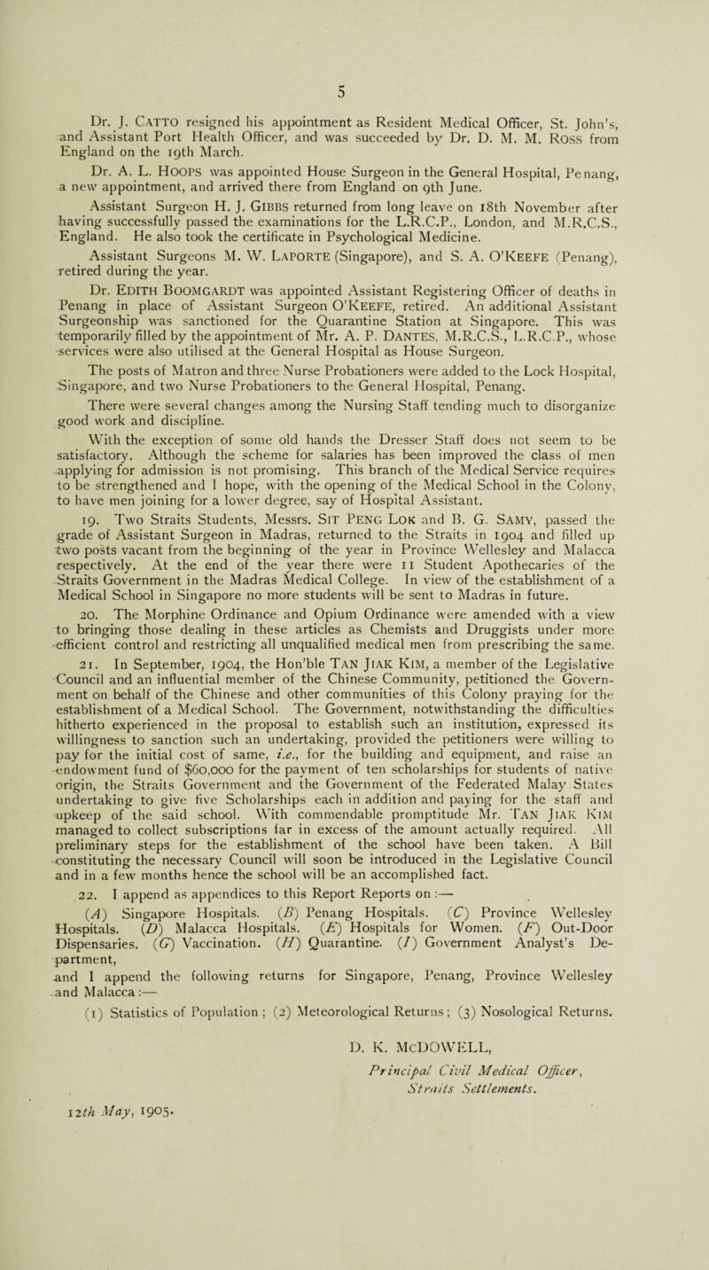 f* Dr. J. Catto resigned his appointment as Resident Medical Officer, St. John’s, and Assistant Port Health Officer, and was succeeded by Dr. D. M. M. Ross from England on the 19th March. Dr. A. L. HOOPS was appointed House Surgeon in the General Hospital, Penang, a new appointment, and arrived there from England on 9th June. Assistant Surgeon H. J. GlBBS returned from long leave on 18th November after having successfully passed the examinations for the L.R.C.P., London, and M.R.C.S., England. He also took the certificate in Psychological Medicine. Assistant Surgeons M. W. Laporte (Singapore), and S. A. O’Keefe (Penang), retired during the year. Dr. EDITH BoOMGARDT was appointed Assistant Registering Officer of deaths in Penang in place of Assistant Surgeon O’KEEFE, retired. An additional Assistant Surgeonship was sanctioned for the Quarantine Station at Singapore. This was temporarily filled by the appointment of Mr. A. P. Dantes, M.R.C.S., L.R.C.P., whose services were also utilised at the General Hospital as House Surgeon. The posts of Matron and three Nurse Probationers were added to the Lock Hospital, Singapore, and two Nurse Probationers to the General Hospital, Penang. There were several changes among the Nursing Staff tending much to disorganize good work and discipline. With the exception of some old hands the Dresser Staff does not seem to be satisfactory. Although the scheme for salaries has been improved the class of men applying for admission is not promising. This branch of the Medical Service requires to be strengthened and I hope, with the opening of the Medical School in the Colony, to have men joining for a lower degree, say of Hospital Assistant. 19. Two Straits Students, Messrs. SlT PENG Lok and 13. G. SAMY, passed the grade of Assistant Surgeon in Madras, returned to the Straits in 1904 and filled up two posts vacant from the beginning of the year in Province Wellesley and Malacca respectively. At the end of the year there were 11 Student Apothecaries of the Straits Government in the Madras Medical College. In view of the establishment of a Medical School in Singapore no more students will be sent to Madras in future. 20. The Morphine Ordinance and Opium Ordinance were amended with a view to bringing those dealing in these articles as Chemists and Druggists under more efficient control and restricting all unqualified medical men from prescribing the same. 21. In September, 1904, the Hon’ble Tan JlAK Kim, a member of the Legislative Council and an influential member of the Chinese Community, petitioned the Govern¬ ment on behalf of the Chinese and other communities of this Colony praying for the establishment of a Medical School. The Government, notwithstanding the difficulties hitherto experienced in the proposal to establish such an institution, expressed its willingness to sanction such an undertaking, provided the petitioners were willing to pay for the initial cost of same, i.e., for the building and equipment, and raise an -endowment fund of $60,000 for the payment of ten scholarships for students of native origin, the Straits Government and the Government of the Federated Malay States undertaking to give five Scholarships each in addition and paying for the staff and upkeep of the said school. With commendable promptitude Mr. Tan JlAK Kim managed to collect subscriptions far in excess of the amount actually required. All preliminary steps for the establishment of the school have been taken. A Bill •constituting the necessary Council will soon be introduced in the Legislative Council and in a few months hence the school will be an accomplished fact. 22. I append as appendices to this Report Reports on :— (A) Singapore Hospitals. (B) Penang Hospitals. (C) Province Wellesley Hospitals. (Z?) Malacca Hospitals. (A) Hospitals for Women. (A) Out-Door Dispensaries. (G) Vaccination. (ZZ) Quarantine. (/) Government Analyst’s De¬ partment, and I append the following returns for Singapore, Penang, Province Wellesley and Malacca:— (1) Statistics of Population ; (2) Meteorological Returns; (3) Nosological Returns. D. K. McDOWELL, Principal Civil Medical Officer, Straits Settlements. 12th May, 1905-