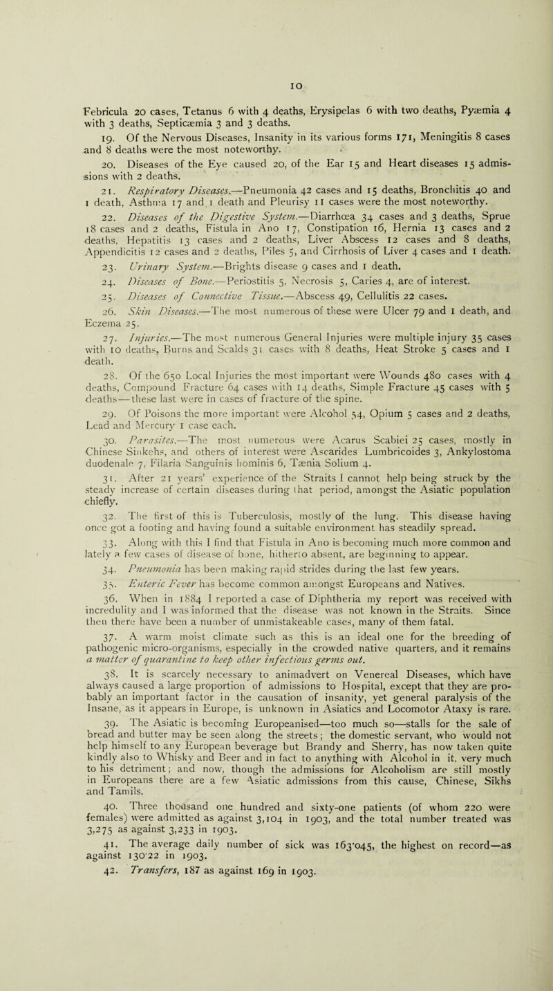 IO Febricula 20 cases, Tetanus 6 with 4 deaths, Erysipelas 6 with two deaths, Pyaemia 4 with 3 deaths, Septicaemia 3 and 3 deaths. 19. Of the Nervous Diseases, Insanity in its various forms 171, Meningitis 8 cases and 8 deaths were the most noteworthy. *'• 20. Diseases of the Eye caused 20, of the Ear 15 and Heart diseases 15 admis¬ sions with 2 deaths. 21. Respiratory Diseases.—Pneumonia 42 cases and 15 deaths, Bronchitis 40 and 1 death, Asthma 17 and 1 death and Pleurisy 11 cases were the most noteworthy. 22. Diseases of the Digestive System.—Diarrhoea 34 cases and 3 deaths, Sprue 18 cases and 2 deaths, Fistula in Ano 17, Constipation 16, Hernia 13 cases and 2 deaths, Hepatitis 13 cases and 2 deaths, Liver Abscess 12 cases and 8 deaths, Appendicitis 12 cases and 2 deaths, Piles 5, and Cirrhosis of Liver 4 cases and I death. 23. Urinary System.—Brights disease 9 cases and 1 death. 24. Diseases of Bone.—Periostitis 5, Necrosis 5, Caries 4, are of interest. 25. Diseases of Connective Tissue.—Abscess 49, Cellulitis 22 cases. 26. Skin Diseases.—The most numerous of these were Ulcer 79 and I death, and Eczema 25. 27. Injuries.—The most numerous General Injuries were multiple injury 35 cases with 10 deaths, Burns and. Scalds 31 cases with 8 deaths, Heat Stroke 5 cases and I death. 28. Of the 650 Local Injuries the most important were Wounds 480 cases with 4 deaths, Compound Fracture 64 cases with 14 deaths, Simple Fracture 45 cases with 5 deaths — these last were in cases of fracture of the spine. 29. Of Poisons the more important were Alcohol 34, Opium 5 cases and 2 deaths, Lead and Mercury 1 case each. 30. Parasites.—The most numerous were Acarus Scabiei 25 cases, mostly in Chinese Sinkehs, and others of interest were Ascarides Lumbricoides 3, Ankylostoma duodenale 7, Filaria Sanguinis hominis 6, Taenia Solium 4. 31. After 21 years’ experience of the Straits I cannot help being struck by the steady increase of certain diseases during that period, amongst the Asiatic population chiefly. 32. The first of this is Tuberculosis, mostly of the lung. This disease having once got a footing and having found a suitable environment has steadily spread. 33. Along with this I find that Fistula in Ano is becoming much more common and lately a few cases of disease of bone, hitherto absent, are beginning to appear. 34. Pneumonia has been making rapid strides during the last few years. 33. Enteric Fever Iras become common amongst Europeans and Natives. 36. When in 1884 I reported a case of Diphtheria my report was received with incredulity and I was informed that the disease was not known in the Straits. Since then there have been a number of unmistakeable cases, many of them fatal. 37. A warm moist climate such as this is an ideal one for the breeding of pathogenic micro-organisms, especially in the crowded native quarters, and it remains a matter of quarantine to keep other infectious germs out. 38. It is scarcely necessary to animadvert on Venereal Diseases, which have always caused a large proportion of admissions to Hospital, except that they are pro¬ bably an important factor in the causation of insanity, yet general paralysis of the Insane, as it appears in Europe, is unknown in Asiatics and Locomotor Ataxy is rare. 39. The Asiatic is becoming Europeanised—too much so—stalls for the sale of bread and butter may be seen along the streets ; the domestic servant, who would not help himself to any European beverage but Brandy and Sherry, has now taken quite kindly also to Whisky and Beer and in fact to anything with Alcohol in it, very much to his detriment; and now, though the admissions for Alcoholism are still mostly in Europeans there are a few Asiatic admissions from this cause, Chinese, Sikhs and Tamils. 40. Three thousand one hundred and sixty-one patients (of whom 220 were females) were admitted as against 3,104 in 1903, and the total number treated was 3,275 as against 3,233 in 1903. 41. The average daily number of sick was i63’o45, the highest on record—as against 130 22 in 1903. 42. Transfers, i87 as against 169 in 1903.