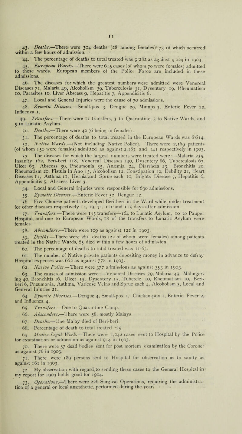 43- Deaths.—There were 304 deaths (28 among females) 73 of which occurred within a few hours of admission. 44. The percentage of deaths to total treated was 9^282 as against 9^029 in 1903. 45. European Wards.—There were 615 cases (of whom 70 were females) admitted to these wards. European members of the Police Force are included in these admissions. 46. The diseases for which the greatest numbers were admitted were Venereal Diseases 71, Malaria 49, Alcoholism 39, Tuberculosis 31, Dysentery 19, Rheumatism IO, Parasites IO, Liver Abscess 9, Hepatitis 7, Appendicitis 6. 47. Local and General Injuries were the cause of 70 admissions. 48. Zymotic Diseases.—Small-pox 3, Dengue 29, Mumps 3, Enteric F'ever 22, Influenza 1. 49. Transfers.—There were 11 transfers, 3 to Quarantine, 3 to Native Wards, and 5 to Lunatic Asylum. 50. Deaths.—There were 42 (6 being in females). 51. The percentage of deaths to total treated in the European Wards was 6‘6i4- 52. Native Wards.—(Not including Native Police). There were 2,169 patients (of whom 150 were females) admitted as against 2,187 and M1 respectively in 1903. 53. The diseases for which the largest numbers were treated were:—Malaria 235, Insanity 162, Beri-beri 118, Venereal Diseases 140, Dysentery 86, Tuberculosis 67, Ulcer 63, Abscess 39, Pneumonia 35, Anaemia 24, Diarrhoea 23, Bronchitis 20, Rheumatism 20, Fistula in Ano 15, Alcoholism 12, Constipation 12, Debility 21, Heart Diseases 11, Asthma 11, Hernia and Sprue each 10, Brights Disease 7, Hepatitis 6, Appendicitis 5, Abscess Liver 3. 54. Local and General Injuries were responsible for 630 admissions, 55. Zymotic Diseases.—Enteric Fever 52, Dengue 12. 56. Five Chinese patients developed Beri-beri in the Ward while under treatment for other diseases respectively 14, 19, 71, in and 115 days after admission. 57. Transfers.—There were 175 transfers—164 to Lunatic Asylum, 10 to Pauper Hospital, and one to European Wards, 18 of the transfers to Lunatic Asylum were females. 58. Absconders.—There were 109 as against 122 in 1903. 59. Deaths.—There were 261 deaths (22 of whom were females) among patients treated in the Native Wards, 65 died within a few hours of admission. 60. The percentage of deaths to total treated was ir63. 61. The number of Native private patients depositing money in advance to defray Hospital expenses was 662 as against 778 in 1903. 62. Native Police. — There were 377 admissions as against 353 in 1903. 63. The causes of admission were:—Venereal Diseases 79, Malaria 49, Malinger¬ ing 40, Bronchitis 16, Ulcer 15, Dysentery 15, Tubercle 10, Rheumatism 10, Beri¬ beri 6, Pneumonia, Asthma, Varicose Veins and Sprue each 4, Alcoholism 3, Local and General Injuries 21. 64. Zymotic Diseases.—Dengue 4, Small-pox 1, Chicken-pox 1, Enteric Fever 2, and Influenza 4. 65. Transfers.—One to Quarantine Camp. 66. Absconders.— 1 here were 58, mostly Malays. 67. Deaths.—One Malay died of Beri-beri. 68. Percentage of death to total treated -25. 69. Medico-Legal Work.—There were 1,242 cases sent to Hospital by the Police for examination or admission as against 914 in 1903. 70. There were 57 dead bodies sent for post mortem examination by the Coroner as against 76 in 1903. 71. There were 189 persons sent to Hospital for observation as to sanity as again.A 161 in 1903. 72. My observation with regard to sending these cases to the General Hospital in my report for 1903 holds good for 1904. 73. Operations.—There were 226 Surgical Operations, requiring the administra¬ tion of a general or local anaesthetic, performed during the year.