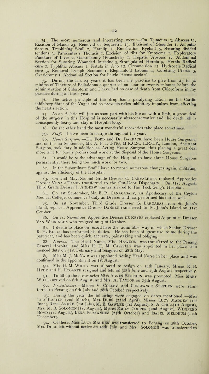 Excision of Glands 23, Removal of Sequestra 13, Excision of Shoulder 1, Amputa¬ tions 20, Trephining Skull 2, Harelip I, Enucleation Fyeball 5, Suturing divided tendons 3, Paracentesis Thoracis 1, Excision of ribs for Empyema 1, Exploratory Puncture of Liver 2, Gastrostomy (Francke’s) 1, Hepatic Abscess 12, Abdominal Section for Suturing Wounded Intestine 3, Strangulated Hernia 9, Hernia Radical cure 2, Typhlitic Abscess I, Fistula in Atio 12, Circumcision 17, Hydrocele Radical cure 3, Removal Lymph Scrotum 1, Elephantoid Labium 1, Curetting Uterus 3, Ovariotomy 1, Abdominal Section for Pelvic Haematocele 2’. 75. Daring the last 24 years it has been my practice to give from 25 to 30 minims of Tincture of Belladonna a quarter of an hour or twenty minutes before the administration of Chloroform and I have had no case of death from Chloroform in my practice during all these years. 76. The active principle of this drug has a paralyzing action on the Cardio inhibitory fibres of the Vagus and so prevents reflex inhibitory impulses from affecting the heart’s action. 77. As an Asiatic will just as soon part with his life as with a limb, a great deal of the surgery in this Hospital is necessarily ultraconservative and the death roll is ■consequently heavy and stay in Hospital long. 78. On the other hand the most wonderful recoveries take place sometimes. 79. Staff.—I have been in charge throughout the year. 80. House Surgeons.—Dr. FORD and Dr. Barrack have been House Surgeons, and on the isi September, Mr. A. P. Dantes, M.R.C.S., L.R.C.P., London, Assistant Surgeon, took duty in addition as Acting House Surgeon, thus placing a great deal more time for purely professional work at the disposal of the House Surgeons. 81. It would be to the advantage of the Hospital to have three House Surgeons permanently, there being too much work for two. 82. In the Subordinate Staff I have to record numerous changes again, militating against the efficiency of the Hospital. 83. On 2nd May, Second Grade Dresser C. CARVALHOES replaced Apprentice Dresser VENASI Tamby transferred to the Out-Door Dispensary. On 31st August, Third Grade Dresser J. ANDREW was transferred to Tan Tock Seng’s Hospital. 84. On 1st September, Mr. E. P. CANAGASABY, an Apothecary of the Ceylon Medical College, commenced duty as Dresser and has performed his duties well. 85. On 1st November, Third Grade Dresser S. Barnabas from St. John’s Island, replaced Apprentice Dresser Danker transferred to St. John’s Island on 31st October. 86. On 1st November, Apprentice Dresser DE Reyes replaced Apprentice Dresser VAN WEIRINGEN who resigned on 31st October. 87. I desire to place on record here the admirable way in which Senior Dresser R. H. Rufus has performed his duties. He has been of great use to me during the past year, and has been quick, accurate, painstaking and obliging. 88. Nurses.—The Head Nurse, Miss HAWDON, was transferred to the Penang General Hospital, and Miss H. H. M. CASSELLS was appointed in her place, com menced duty on 31st February and resigned on 28th May. 89. Miss M. J. McNair was appointed Acting Head Nurse in her place and was confirmed in the appointment on 1st August. 90. Miss G. M. WICKS was allowed to resign on 14th January, Misses K. B. Hyde and H. Hogarth resigned and left on 30th June and 13th August respectively. 91. To fill up these vacancies Miss AGNES STEPHEN was promoted, Miss Mary Willis arrived on 6th August, and Mrs. A. TaYLOR on 25th August. 92. Probationers.—Misses V. COLLEY and CONSTANCE STEPHEN were trans¬ ferred to Penang on 6th July and 28th October respectively. 93- During the year the following were engaged on dates mentioned :—Miss Lily Kasten (2nd March), Mrs. Dube (22nd April), Misses Lucy Madden (1st June), Rose Andre (1st July), M. B. Gawler (1st August), S. A. CHiLL(ist August), Mrs. M. B. Solomon (ist August), Misses Emily Cooper (2nd August), Winifred Boyd (ist August), Lena P'ernandez (24th October) and Isabel MELDRUM(uth December). 94. Of these, Miss Lucy MADDEN was transferred to Penang on 28th October, Mrs. Dube left without notice on 10th July and Mrs. SOLOMON was transferred to