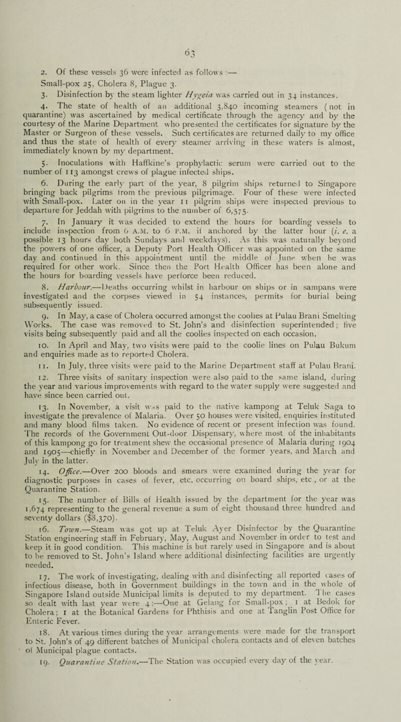 2. Of these vessels 36 were infected as follows :— Small-pox 25, Cholera 8, Plague 3. 3. Disinfection by the steam lighter Hygeia was carried out in 34 instances. 4. The state of health of an additional 3,840 incoming steamers (not in quarantine) was ascertained by medical certificate through the agency and by the courtesy of the Marine Department who presented the certificates for signature by the Master or Surgeon of these vessels. Such certificates are returned daily to my office and thus the state of health of every steamer arriving in these waters is almost, immediately known by my department. 5. Inoculations with Haffkine’s prophylactic serum were carried out to the number of 113 amongst crews of plague infected ships. 6. During the early part of the year, 8 pilgrim ships returned to Singapore bringing back pilgrims trom the previous pilgrimage. Four of these were infected with Small-pox. Later on in the year 11 pilgrim ships were inspected previous to departure for Jeddah with pilgrims to the number of 6,575. 7. In January it was decided to extend the hours for boarding vessels to include inspection from 6 A.M. to 6 P.M. it anchored by the latter hour (i. e. a possible 13 hours day both Sundays anil weekdays). As this was naturally beyond the powers of one officer, a Deputy Port Health Officer was appointed on the same day and continued in this appointment until the middle of June when he was required for other work. Since then the Port Health Officer has been alone and the hours for boarding vessels have perforce been reduced. 8. Harbour.— Deaths occurring whilst in harbour on ships or in sampans were investigated and the corpses viewed in 54 instances, permits for burial being subsequently issued. 9. In May, a case of Cholera occurred amongst the coolies at Pulau Brani Smelting Works. The case was removed to St. John’s and disinfection superintended; five visits being subsequently paid and all the coolies inspected on each occasion. 10. In April and May, two visits were paid to the coolie lines on Pulau Bukum and enquiries made as to reported Cholera. 11. In July, three visits were paid to the Marine Department staff at Pulau Brani. 12. Three visits of sanitary inspection were also paid to the same island, during the year and various improvements with regard to the water supply were suggested and have since been carried out. 13. In November, a visit whs paid to the native kampong at Teluk Saga to investigate the prevalence of Malaria. Over 50 houses were visited, enquiries instituted and many blood films taken. No evidence of recent or present infection was found. The records of the Government Out-door Dispensary, where most of the inhabitants of this kampong go for treatment shew the occasional presence of Malaria during 1904 and 1905—chiefly in November and December of the former years, and March and July in the latter. 14. Office.—Over 200 bloods and smears were examined during the year for diagnostic purposes in cases of fever, etc. occurring on board ships, etc., or at the Quarantine Station. 15. The number of Bills of Health issued by the department for the year was 1,674 representing to the general revenue a sum ot eight thousand three hundred and seventy dollars ($8,370). 16. Town.—Steam was got up at Teluk Ayer Disinfector by the Quarantine Station engineering staff in February, May, August and November in order to test and keep it in good condition. This machine is but rarely used in Singapore and is about to be removed to St. John’s Island where additional disinfecting facilities are urgently needed. 17. The work of investigating, dealing with and disinfecting all reported cases of infectious disease, both in Government buildings in the town and in the whole of Singapore Island outside Municipal limits is deputed to my department. 1 he cases so dealt with last year were 4:—One at Gelang for Small-pox ; 1 at Bedok for Cholera; 1 at the Botanical Gardens for Phthisis and one at Tanglin Post Office for Enteric Fever. 18. At various times during the year arrangements were made for the transport to St. John’s of 49 different batches of Municipal cholera contacts and of eleven batches of Municipal plague contacts. 19. Quarantine Station.—The Station was occupied every day of the year.