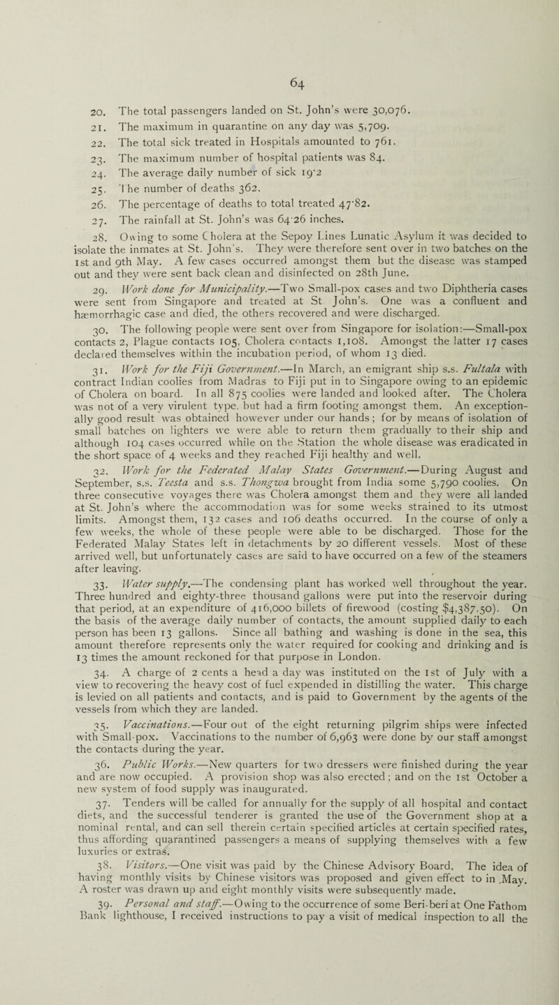 20. The total passengers landed on St. John’s were 30,076. 21. The maximum in quarantine on any day was 5,709. 22. The total sick treated in Hospitals amounted to 761. 23. The maximum number of hospital patients was 84. 24. The average daily number of sick 19*2 25. The number of deaths 362. 26. The percentage of deaths to total treated 47-82. 27. The rainfall at St. John’s was 64 26 inches. 28. Owing to some Cholera at the Sepoy Lines Lunatic Asylum it was decided to isolate the inmates at St. John’s. They were therefore sent over in two batches on the 1st and 9th May. A few cases occurred amongst them but the disease was stamped out and they were sent back clean and disinfected on 28th June. 29. Work done for Municipality.—Two Small-pox cases and two Diphtheria cases were sent from Singapore and treated at St John’s. One was a confluent and haemorrhagic case and died, the others recovered and were discharged. 30. The following people were sent over from Singapore for isolation:—Small-pox contacts 2, Plague contacts 105, Cholera contacts 1,108. Amongst the latter 17 cases declared themselves within the incubation period, of whom 13 died. 31. Work for the Fiji Government.—In March, an emigrant ship s.s. Fultala with contract Indian coolies from Madras to Fiji put in to Singapore owing to an epidemic of Cholera on board. In all 875 coolies were landed and looked after. The Cholera was not of a very virulent type, but had a firm footing amongst them. An exception¬ ally good result was obtained however under our hands; for by means of isolation of small batches on lighters we were able to return them gradually to their ship and although 104 cases occurred while on the Station the whole disease was eradicated in the short space of 4 weeks and they reached Fiji healthy and well. a2. Work for the Federated Malay States Government.—During August and September, s.s. Teesta and s.s. Thongwa brought from India some 5,790 coolies. On three consecutive voyages there was Cholera amongst them and they were all landed at St. John’s where the accommodation was for some weeks strained to its utmost limits. Amongst them, 132 cases and 106 deaths occurred. In the course of only a few weeks, the whole of these people were able to be discharged. Those for the Federated Malay States left in detachments by 20 different vessels. Most of these arrived well, but unfortunately cases are said to have occurred on a few of the steamers after leaving. 33. Water supply.—The condensing plant has worked well throughout the year. Three hundred and eighty-three thousand gallons were put into the reservoir during that period, at an expenditure of 416,000 billets of firewood (costing $4,387.50). On the basis of the average daily number of contacts, the amount supplied daily to each person has been 13 gallons. Since all bathing and washing is done in the sea, this amount therefore represents only the water required for cooking and drinking and is 13 times the amount reckoned for that purpose in London. 34. A charge of 2 cents a head a day was instituted on the 1st of July with a view to recovering the heavy cost of fuel expended in distilling the water. This charge is levied on all patients and contacts, and is paid to Government by the agents of the vessels from which they are landed. 35. Vaccinations.—Four out of the eight returning pilgrim ships were infected with Small pox. Vaccinations to the number of 6,963 were done by our staff amongst the contacts during the year. 36. Public Works.—New quarters for two dressers were finished during the year and are now occupied. A provision shop was also erected; and on the 1st October a new system of food supply was inaugurated. 37. Tenders will be called for annually for the supply of all hospital and contact diets, and the successful tenderer is granted the use of the Government shop at a nominal rental, and can sell therein certain specified articles at certain specified rates, thus affording quarantined passengers a means of supplying themselves with a few luxuries or extras. 38. Visitors.—One visit was paid by the Chinese Advisory Board, The idea of having monthly visits by Chinese visitors was proposed and given effect to in .May. A roster was drawn up and eight monthly visits were subsequently made. 39. Personal and staff.—Owing to the occurrence of some Beri-beri at One Fathom Bank lighthouse, I received instructions to pay a visit of medical inspection to all the