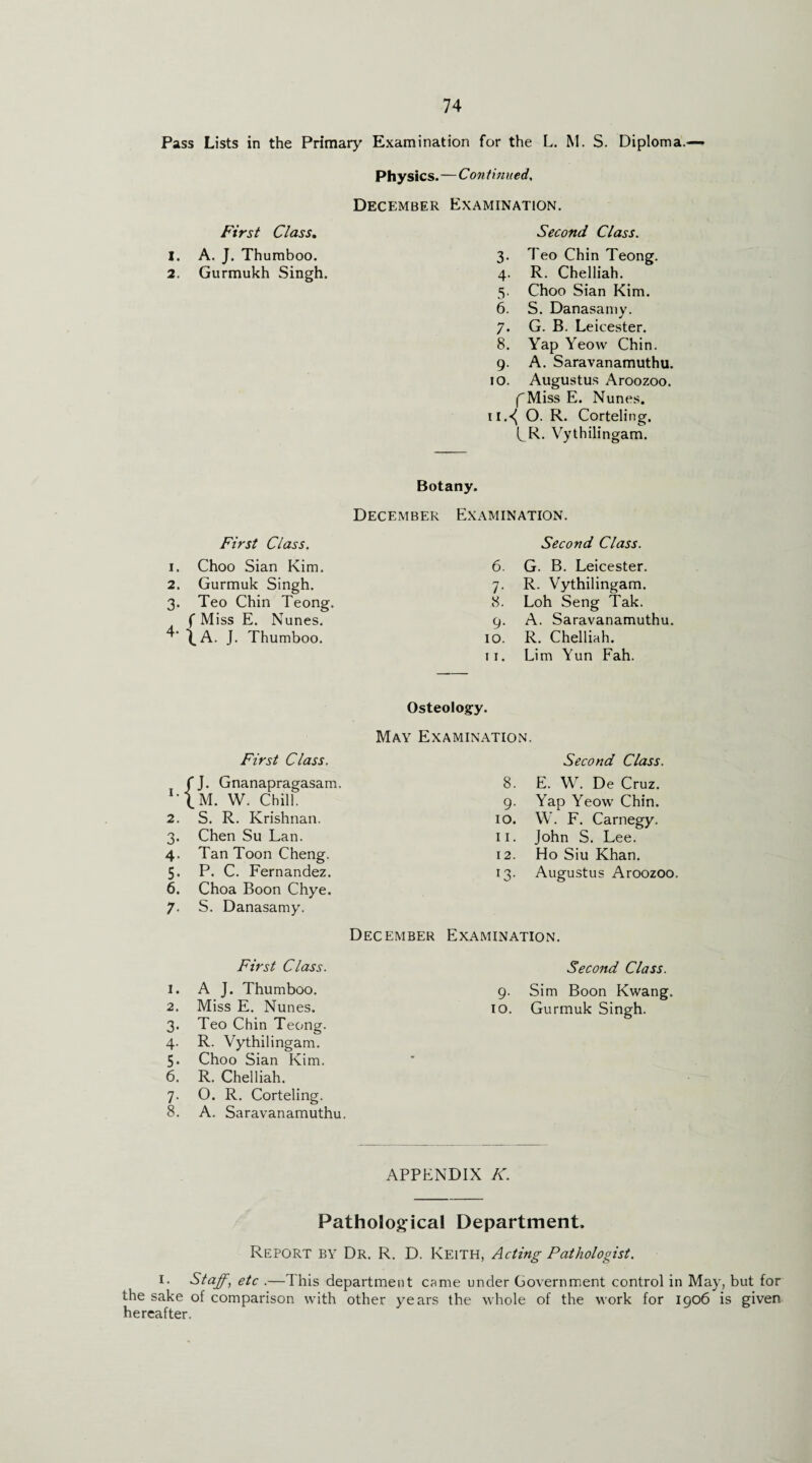 Pass Lists in the Primary Examination for the L. M. S. Diploma.— Physics.—Con tinned, December Examination. Second Class. 3. Teo Chin Teong. 4. R. Chelliah. 5. Choo Sian Kim. 6. S. Danasamy. 7. G. B. Leicester. 8. Yap Yeow Chin. 9. A. Saravanamuthu. 10. Augustus Aroozoo. fMiss E. Nunes. 11. <( O. R. Corteling. CR. Vythilingam. First Class. 1. A. J. Thumboo. 2. Gurmukh Singh Botany. December Examination. First Class. 1. Choo Sian Kim. 2. Gurmuk Singh. 3. Teo Chin Teong. f Miss E. Nunes. \A. J. Thumboo. Second Class. 6. G. B. Leicester. 7. R. Vythilingam. 8. Loh Seng Tak. 9. A. Saravanamuthu. 10. R. Chelliah. 11. Lim Yun Fah. Osteology. May Examination. First Class. Second Class. ! J 'J. Gnanapragasam. 8. E. W. De Cruz. LM. W. Chill. 9- Yap Yeow Chin. 2. S. R. Krishnan. 10. W. F. Carnegy. 3- Chen Su Lan. 11. John S. Lee. 4- Tan Toon Cheng. 12. Ho Siu Khan. 5* P. C. Fernandez. 13• Augustus Aroozoo. 6. Choa Boon Chye. 7- S. Danasamy. December Examination. First Class. Second Class. 1. A J. Thumboo. 9- Sim Boon Kwang. 2. Miss E. Nunes. 10. Gurmuk Singh. 3- Teo Chin Teong. 4- R. Vythilingam. 5- Choo Sian Kim. 6. R. Chelliah. 7- 0. R. Corteling. 8. A. Saravanamuthu. APPENDIX K. Pathological Department. Report by Dr. R. D. Keith, Acting Pathologist. 1. Staff, etc .—This department came under Government control in May, but for the sake of comparison with other years the whole of the work for 1906 is given hereafter.