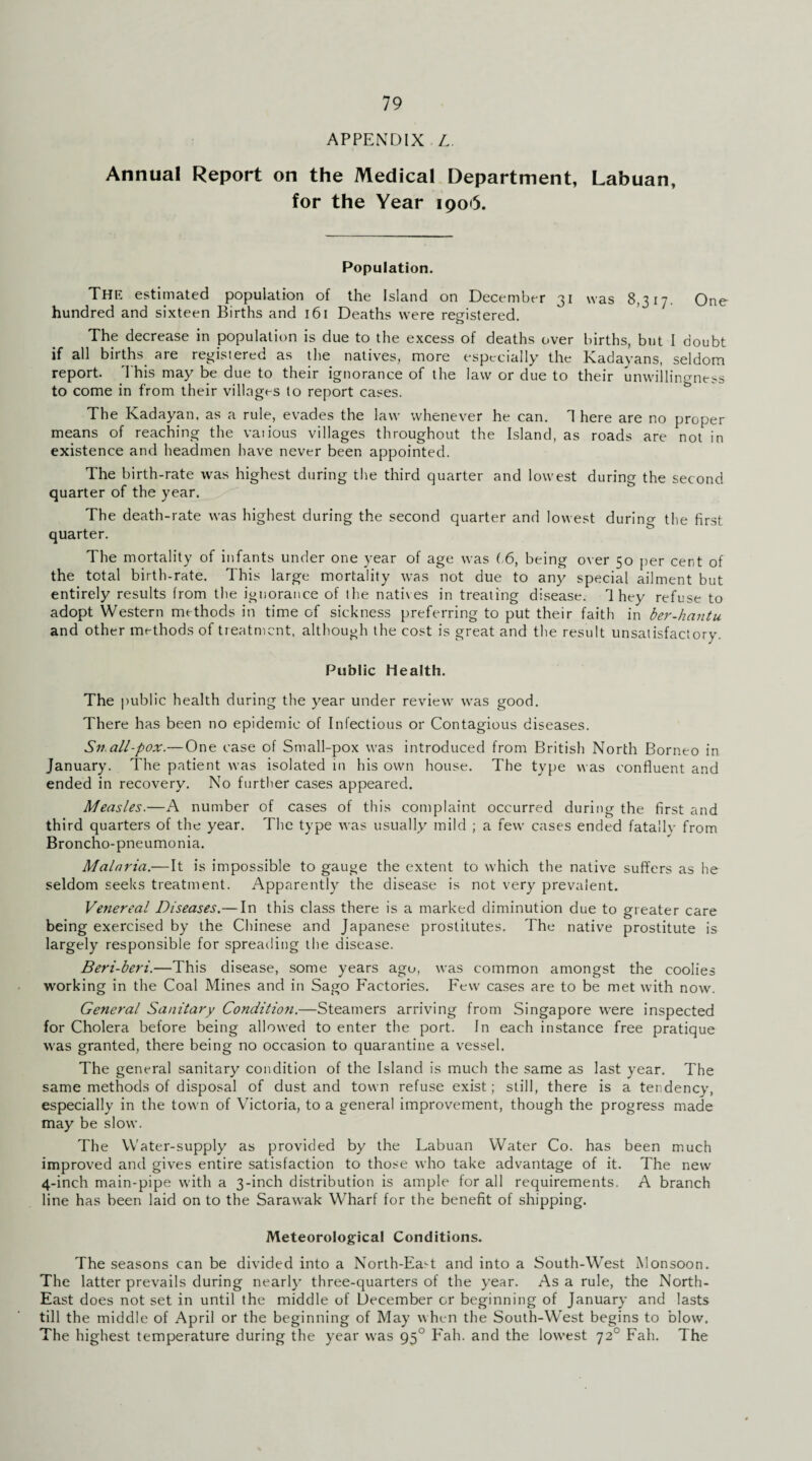 APPENDIX L. Annual Report on the Medical Department, Labuan, for the Year 1906. Population. The estimated population of the Island on December 31 was 8,317. One hundred and sixteen Births and 161 Deaths were registered. The decrease in population is due to the excess of deaths over births, but I doubt if all births are registered as the natives, more especially the Kadayans, seldom report. This may be due to their ignorance of the law or due to their unwillingness to come in from their villages to report cases. The Kadayan, as a rule, evades the law whenever he can. 1 here are no proper means of reaching the various villages throughout the Island, as roads are not in existence and headmen have never been appointed. The birth-rate was highest during the third quarter and lowest during the second quarter of the year. The death-rate was highest during the second quarter and lowest during the first quarter. The mortality of infants under one year of age was 16, being over 50 per cent of the total birth-rate. This large mortality was not due to any special ailment but entirely results from the ignorance of the natives in treating disease. 1 hey refuse to adopt Western methods in time of sickness preferring to put their faith in ber-hantu and other methods of treatment, although the cost is great and the result unsatisfactory. Public Health. The public health during the year under review was good. There has been no epidemic of Infectious or Contagious diseases. Sn all-pox.—One case of Small-pox was introduced from British North Borneo in January. The patient was isolated in his own house. The type was confluent and ended in recovery. No further cases appeared. Measles.—A number of cases of this complaint occurred during the first and third quarters of the year. The type was usually mild ; a few cases ended fatallv from Broncho-pneumonia. Malaria.—It is impossible to gauge the extent to which the native suffers as he seldom seeks treatment. Apparently the disease is not very prevalent. Venereal Diseases.— In this class there is a marked diminution due to greater care being exercised by the Chinese and Japanese prostitutes. The native prostitute is largely responsible for spreading the disease. Beri-beri.—This disease, some years ago, was common amongst the coolies working in the Coal Mines and in Sago Factories. Few cases are to be met with now. General Sanitary Condition.—Steamers arriving from Singapore were inspected for Cholera before being allowed to enter the port. In each instance free pratique was granted, there being no occasion to quarantine a vessel. The general sanitary condition of the Island is much the same as last year. The same methods of disposal of dust and town refuse exist; still, there is a tendency, especially in the town of Victoria, to a general improvement, though the progress made may be slow. The Water-supply as provided by the Labuan Water Co. has been much improved and gives entire satisfaction to those who take advantage of it. The new 4-inch main-pipe with a 3-inch distribution is ample for all requirements. A branch line has been laid on to the Sarawak Wharf for the benefit of shipping. Meteorological Conditions. The seasons can be divided into a North-Eaff and into a South-West Monsoon. The latter prevails during nearly three-quarters of the year. As a rule, the North- East does not set in until the middle of December or beginning of January and lasts till the middle of April or the beginning of May when the South-West begins to blow. The highest temperature during the year was 950 Fah. and the lowest 720 Fah. The