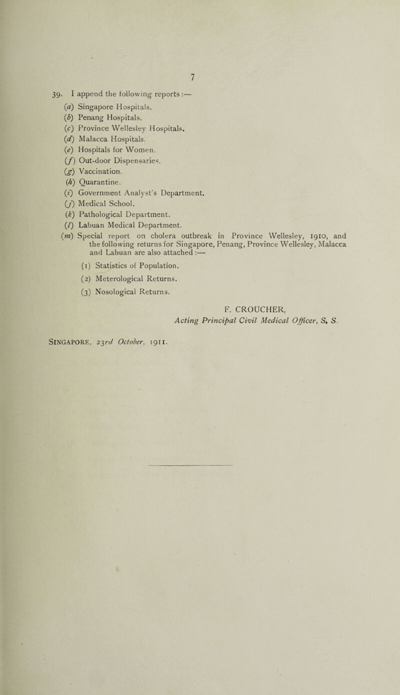 39* I append the following reports :— (<z) Singapore Hospitals. (ib) Penang Hospitals. (c) Province Wellesley Hospitals. (.d) Malacca Hospitals. (ie) Hospitals for Women. (/) Out-door Dispensaries. (g) Vaccination. (h) Quarantine. (i) Government Analyst's Department. (J) Medical School. {k) Pathological Department. (/) Labuan Medical Department. {in) Special report on cholera outbreak in Province Wellesley, 1910, and the following returns for Singapore, Penang, Province Wellesley, Malacca and Labuan are also attached :— (1) Statistics of Population. (2) Meterological Returns. (3) Nosological Returns. Singapore, 23rd October, 1911. F. CROUCHER, Acting Principal Civil Medical Officer, S, S.