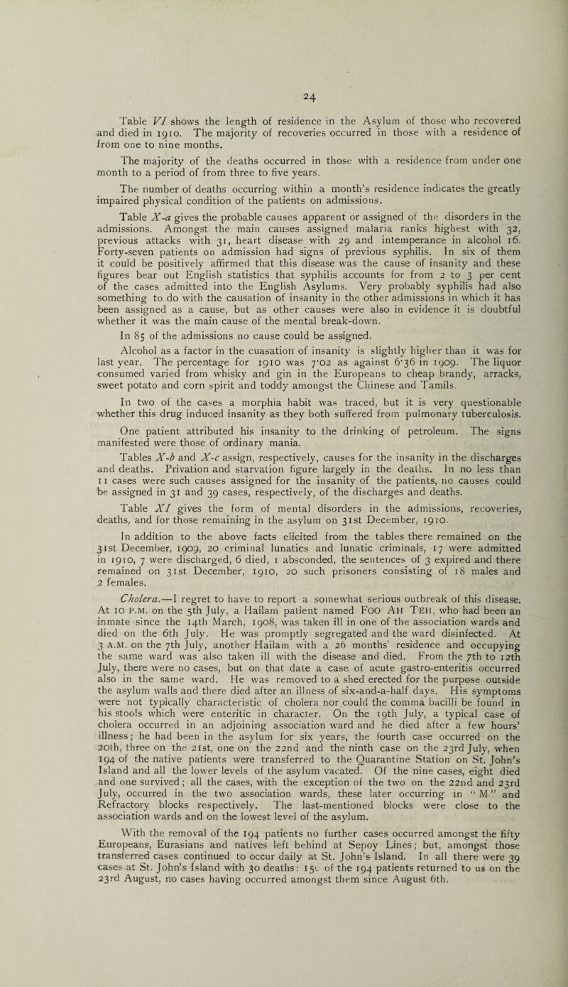 Table VI shows the length of residence in the Asylum of those who recovered and died in 1910. The majority of recoveries occurred in those with a residence of from one to nine months. The majority of the deaths occurred in those with a residence from under one month to a period of from three to five years. The number of deaths occurring within a month’s residence indicates the greatly impaired physical condition of the patients on admissions. Table X-a gives the probable causes apparent or assigned of the disorders in the admissions. Amongst the main causes assigned malaria ranks highest with 32, previous attacks with 31, heart disease with 29 and intemperance in alcohol 16. Forty-seven patients on admission had signs of previous syphilis. In six of them it could be positively affirmed that this disease was the cause of insanity and these figures bear out English statistics that syphilis accounts for from 2 to 3 per cent of the cases admitted into the English Asylums. Very probably syphilis had also something to do with the causation of insanity in the other admissions in which it has been assigned as a cause, but as other causes were also in evidence it is doubtful whether it was the main cause of the mental break-down. In 85 of the admissions no cause could be assigned. Alcohol as a factor in the cuasation of insanity is slightly higher than it was for last year. The percentage for 1910 was 7^02 as against 6’36 in 1909. The liquor consumed varied from whisky and gin in the Europeans to cheap brandy, arracks, sweet potato and corn spirit and toddy amongst the Chinese and Tamils. In two of the cases a morphia habit was traced, but it is very questionable whether this drug induced insanity as they both suffered from pulmonary tuberculosis. One patient attributed his insanity to the drinking of petroleum. The signs manifested were those of ordinary mania. Tables X-b and X-c assign, respectively, causes for the insanity in the discharges and deaths. Privation and starvation figure largely in the deaths. In no less than 11 cases were such causes assigned for the insanity of the patients, no causes could be assigned in 31 and 39 cases, respectively, of the discharges and deaths. Table XI gives the form of mental disorders in the admissions, recoveries, deaths, and for those remaining in the asylum on 31st December, 1910. In addition to the above facts elicited from the tables there remained on the 31st December, 1909, 20 criminal lunatics and lunatic criminals, 17 were admitted in 1910, 7 were discharged, 6 died, 1 absconded, the sentences of 3 expired and there remained on 31st December, 1910, 20 such prisoners consisting of 18 males and 2 females. Cholera.—I regret to have to report a somewhat serious outbreak of this disease. At 10 P.M. on the 5th July, a Hailam patient named FOO Ah Teh, who had been an inmate since the 14th March, 1908, was taken ill in one of the association wards and died on the 6th July. He was promptly segregated and the ward disinfected. At 3 A.M. on the 7th July, another Hailam with a 26 months’ residence and occupying the same ward was also taken ill with the disease and died. From the 7th to 12th July, there were no cases, but on that date a case of acute gastro-enteritis occurred also in the same ward. He was removed to a shed erected for the purpose outside the asylum walls and there died after an illness of six-and-a-half days. His symptoms were not typically characteristic of cholera nor could the comma bacilli be found in his stools which were enteritic in character. On the 19th July, a typical case of cholera occurred in an adjoining association ward and he died after a few hours’ illness; he had been in the asylum for six years, the fourth case occurred on the 20th, three on the 21st, one on the 22nd and the ninth case on the 23rd July, when 194 of the native patients were transferred to the Quarantine Station on St. John’s Island and all the lower levels of the asylum vacated. Of the nine cases, eight died and one survived; all the cases, with the exception of the two on the 22nd and 23rd July, occurred in the two association wards, these later occurring in “ M ” and Refractory blocks respectively. The last-mentioned blocks were close to the association wards and on the lowest level of the asylum. With the removal of the 194 patients no further cases occurred amongst the fifty Europeans, Eurasians and natives left behind at Sepoy Lines; but, amongst those transferred cases continued to occur daily at St. John’s Island. In all there were 39 cases at St. John’s Island with 30 deaths: 15c of the 194 patients returned to us on the 23rd August, no cases having occurred amongst them since August 6th.