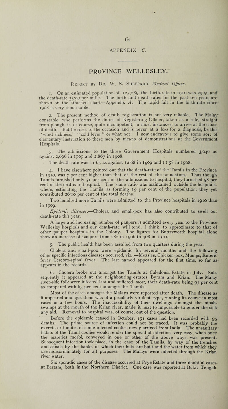 APPENDIX C. PROVINCE WELLESLEY. Report by Dr. W. S. Sheppard, Medical Officer. 1. On an estimated population of 123,289 the birth-rate in 1910 was 29-50 and the death-rate 33-90 per mille. The birth and death-rates for the past ten years are shown on the attached chart—Appendix A. The rapid fall in the birth-rate since 1908 is very remarkable. 2. The present method of death registration is not very reliable. The Malay constable, who perforins the duties of Registering Officer, taken as a rule, straight from plough, is, of course, quite incompetent, in most instances, to arrive at the cause of death. But he rises to the occasion and is never at a loss for a diagnosis, be this “wind-sickness,” “cold fever” or what not. I now endeavour to give some sort of elementary instruction to these men by means of demonstrations at the Government Hospitals. 3. The admissions to the three Government Hospitals numbered 3,046 as against 2,696 in 1909 and 2,867 I9°§- The death-rate was 11-65 as against 12-68 in 1909 and 11-58 in 1908. 4. I have elsewhere pointed out that the death-rate of the Tamils in the Province in 1910, was 7 per cent higher than that of the rest of the population. Thus though Tamils furnished only 51 per cent of the admissions to hospital, they furnished 58 per cent of the deaths in hospital. The same ratio was maintained outside the hospitals, where, estimating the Tamils as forming 19 per cent of the population, they yet contributed 26*10 per cent of the total deaths. Two hundred more Tamils were admitted to the Province hospitals in 1910 than in 1909. Epidemic diseases.—Cholera and small-pox has also contributed to swell our death-rate this year. A large and increasing number of paupers is admitted every year to the Province Wellesley hospitals and our death-rate will tend, I think, to approximate to that of other pauper hospitals in the Colony. The figures for Butterworth hospital alone show an increase of paupers from 282 in 1906 to 408 in 1910. 5. The public health has been assailed from two quarters during the year. Cholera and small-pox were epidemic for several months and the following other specific infectious diseases occurred, viz.:—Measles, Chicken-pox, Mumps, Enteric fever, Cerebro-spinal fever. The last named appeared for the first time, so far as appears in the records. 6. Cholera broke out amongst the Tamils at Caledonia Estate in July. Sub¬ sequently it appeared at the neighbouring estates, Byram and Krian. The Malay river-side folk were infected last and suffered most, their death-rate being 97 per cent as compared with 63 per cent amongst the Tamils. Most of the cases amongst the Malays were reported after death. The disease as it appeared amongst them was of a peculiarly virulent type, running its course in most cases in a few hours. The inaccessibility of their dwellings amongst the nipah- swamps at the mouth of the Krian river, made it next to impossible to render the sick any aid. Removal to hospital was, of course, out of the question. Before the epidemic ceased in October, 131 cases had been recorded with 95 deaths. The prime source of infection could not be traced. It was probably the excreta or fomites of some infected coolies newly arrived from India. The unsanitary habits of the Tamil coolies would render the spread of infection very easy, when once the materies morbi, conveyed in one or other of the above ways, was present. Subsequent infection took place, in the case of the Tamils, by way of the trenches and canals by the banks of which their huts are built and the water from which they use indiscriminately for all purposes. The Malays were infected through the Krian river water. Six sporadic cases of the disease occurred at Prye Estate and three doubtful cases at Bertam, both in the Northern District. One case was reported at Bukit Tengah