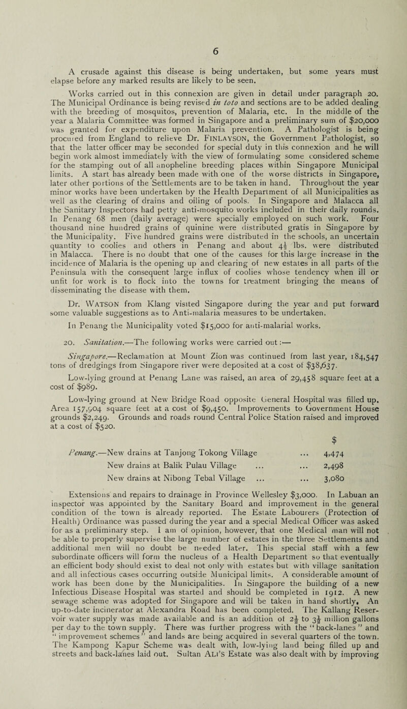 A crusade against this disease is being undertaken, but some years must elapse before any marked results are likely to be seen. Works carried out in this connexion are given in detail under paragraph 20. The Municipal Ordinance is being revised in toto and sections are to be added dealing with the breeding of mosquitos, prevention of Malaria, etc. In the middle of the year a Malaria Committee was formed in Singapore and a preliminary sum of $20,000 was granted for expenditure upon Malaria prevention. A Pathologist is being procured from England to relieve Dr. Finlayson, the Government Pathologist, so that the latter officer may be seconded for special duty in this connexion and he will begin work almost immediately with the view of formulating some considered scheme for the stamping out of all anopheline breeding places within Singapore Municipal limits. A start has already been made with one of the worse districts in Singapore, later other portions of the Settlements are to be taken in hand. Throughout the year minor works have been undertaken by the Health Department of all Municipalities as well as the clearing of drains and oiling of pools. In Singapore and Malacca all the Sanitary Inspectors had petty anti-mosquito works included in their daily rounds. In Penang 68 men (daily average) were specially employed on such work. Four thousand nine hundred grains of quinine were distributed gratis in Singapore by the Municipality. Five hundred grains were distributed in the schools, an uncertain quantity to coolies and others in Penang and about 4^ lbs. were distributed in Malacca. There is no doubt that one of the causes for this large increase in the incidence of Malaria is the opening up and clearing of new estates in all parts of the Peninsula with the consequent large influx of coolies whose tendency when ill or unfit for work is to flock into the towns for treatment bringing the means of disseminating the disease with them. Dr. WATSON from Klang visited Singapore during the year and put forward some valuable suggestions as to Anti-malaria measures to be undertaken. In Penang the Municipality voted $15,000 for anti-malarial works. 20. Sanitation.—The following works were carried out :■— Singapore.— Reclamation at Mount Zion was continued from last year, 184,547 tons of dredgings from Singapore river were deposited at a cost of $38,637. Low-lying ground at Penang Lane was raised, an area of 29,458 square feet at a cost of $989. Low-lying ground at New Bridge Road opposite General Hospital was filled up. Area 157,904 square feet at a cost of $9,450. Improvements to Government House grounds $2,249. Grounds and roads round Central Police Station raised and improved at a cost of $520. $ Penang.—New drains at Tanjong Tokong Village ... 4,474 New drains at Balik Pulau Village ... ... 2,498 New drains at Nibong Tebal Village ... ... 3,080 Extensions and repairs to drainage in Province Wellesley $3,000. In Labuan an inspector was appointed by the Sanitary Board and improvement in the general condition of the town is already reported. The Estate Labourers (Protection of Health) Ordinance was passed during the year and a special Medical Officer was asked for as a preliminary step. I am of opinion, however, that one Medical man will not be able to properly supervise the large number of estates in the three Settlements and additional men will no doubt be needed later. This special staff with a few subordinate officers will form the nucleus of a Health Department so that eventually an efficient body should exist to deal not only with estates but with village sanitation and all infectious cases occurring outside Municipal limits. A considerable amount of work has been done by the Municipalities. In Singapore the building of a new Infectious Disease Hospital was started and should be completed in 1912. A new sewage scheme was adopted for Singapore and will be taken in hand shortly. An up-to-date incinerator at Alexandra Road has been completed. The Kallang Reser¬ voir water supply was made available and is an addition of 2\ to 3J million gallons per day to the town supply. There was further progress with the “ back-lanes ” and “ improvement schemes’' and lands are being acquired in several quarters of the town. The Kampong Kapur Scheme was dealt with, low-lying land being filled up and streets and back-lanes laid out. Sultan Ali’S Estate was also dealt with by improving