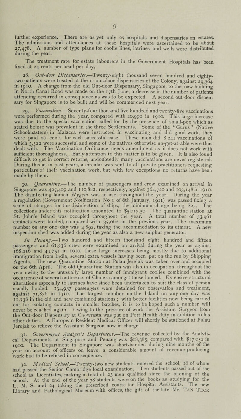 further experience. There are as yet only 27 hospitals and dispensaries on estates. The admissions and attendances at these hospitals were ascertained to be about 27,478. A number of type plans for coolie lines, latrines and wells were distributed during the year. The treatment rate for estate labourers in the Government Hospitals has been fixed at 24 cents per head per day. 28. Out-door Dispensaries.—Twenty-eight thousand seven hundred and eighty- two patients were treated at the 11 out-door dispensaries of the Colony, against 29,764 in 1910. A change from the old Out-door Dispensary, Singapore, to the new building in North Canal Road was made on the 17th June, a decrease in the number of patients attending occurred in consequence as was to be expected. A second out-door dispen¬ sary for Singapore is to be built and will be commenced next year. 29. Vaccination.—Seventy-four thousand five hundred and twenty-five vaccinations were performed during the year, compared with 20,990 in 1910. This large increase was due to the special vaccination called for by the presence of small-pox which as stated before was prevalent in the three Settlements. Some of the “Gurus (Native Schoolmasters) in Malacca were instructed in vaccinating and did good work, they were paid 20 cents for each successful case. These men did 8,241 vaccinations of which 5,522 were successful and some of the natives otherwise un-get-at-able were thus dealt with. The Vaccination Ordinance needs amendment as it does not work with sufficient thoroughness. Early attention to this matter is to be given. It is also found difficult to get in correct returns, undoubtedly many vaccinations are never registered. During this as in past years, a circular was sent to all private practitioners requesting particulars of their vaccination work, but with few exceptions no returns have been made by them. 30. Quarantine.— The number of passengers and crew examined on arrival in Singapore was 427,409 and 110,882, respectively, against 364,720 and 103,148111 1910. The disinfecting launch Hygeia was in use throughout the year. During the year a regulation (Government Notification No 1 of 6th January, 1911) was passed fixing a scale of charges for the disinfection of ships, the minimum charge being $25. The collections under this notification amounted to $5,017.50. The quarantine station at St. John’s Island was occupied throughout the year. A total number of 53,961 contacts were landed, compared with 35,062 in the previous year. The maximum number on any one day was 4,892, taxing the accommodation to its utmost. A new inspection shed was added during the year as also a new sulphur generator. In Penang.—Two hundred and fifteen thousand eight hundred and fifteen passengers and 61,336 crew were examined on arrival during the year as against 168,216 and 49,751 in 1910, these large increases being mostly due to additional immigration from India, several extra vessels having been put on the run by Shipping Agents. The new Quarantine Station at Pulau Jerejak was taken over and occupied on the 6th April. The old Quarantine Station was also, in occupation throughout the year owing to the unusually large number of immigrant coolies combined with the occurrence of several outbreaks of Cholera amongst those landed. Extensive structural alterations especially to latrines have since been undertaken to suit the class of person usually landed. 134.957 passengers were detained for observation and treatment, against 71,876 in 1910. The largest number on the Island on anyone day was 11,738 in the old and new combined stations ; with better facilities now being carried out for isolating contacts in smaller batches, it is to be hoped such a number will never be reached again. < (wing to the pressure of work the Assistant Surgeon from the Out-door Dispensary at Chowrasta was put on Port Health duty in addition to his other duties. A European Resident Medical Officer will shortly be stationed at Pulau Jerejak to relieve the Assistant Surgeon now in charge. 31. Government Analyst’s Department.—The revenue collected by the Analyti¬ cal Departments at Singapore and Penang was $18,385, compared with $17,052 in 1910. The Department in Singapore was short-handed during nine months of the year on account of officers on leave, a considerable amount of revenue-producing work had to be refused in consequence. 32. Medical School.—Twenty-two new students entered the school, 16 of whom had passed the Senior Cambridge local examination. Ten students passed out of the school as Licentiates, making a. total of 23 men qualified since the opening of the school. At the end of the year 78 students were on the books as studying for the L. M. S. and 24 taking the prescribed course for Hospital Assistants. The new Library and Pathological Museum with offices, the gift of the late Mr. Tan Teck