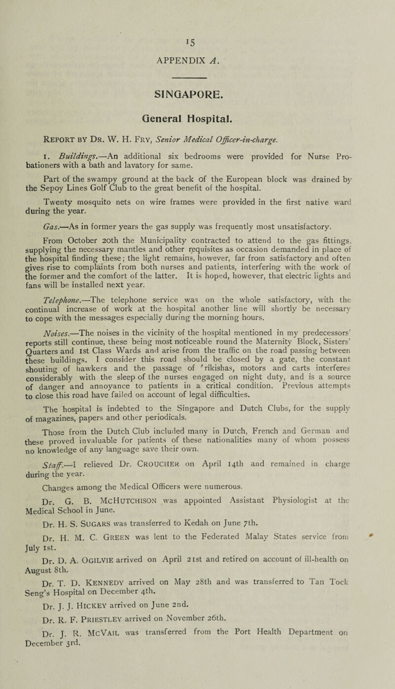 SINGAPORE. General Hospital. REPORT BY Dr. W. H. Fry, Senior Medical Officer-in-charge. I. Buildings.—An additional six bedrooms were provided for Nurse Pro¬ bationers with a bath and lavatory for same. Part of the swampy ground at the back of the European block was drained by the Sepoy Lines Golf Club to the great benefit of the hospital. Twenty mosquito nets on wire frames were provided in the first native ward during the year. Gas.—As in former years the gas supply was frequently most unsatisfactory. From October 20th the Municipality contracted to attend to the gas fittings, supplying the necessary mantles and other requisites as occasion demanded in place of the hospital finding these; the light remains, however, far from satisfactory and often gives rise to complaints from both nurses and patients, interfering with the work of the former and the comfort of the latter. It is hoped, however, that electric lights and fans will be installed next year. Telephone.—'The telephone service was on the whole satisfactory, with the continual increase of work at the hospital another line will shortly be necessary to cope with the messages especially during the morning hours. Noises.—The noises in the vicinity of the hospital mentioned in my predecessors’ reports still continue, these being most noticeable round the Maternity Block, Sisters’ Quarters and 1st Class Wards and arise from the traffic on the road passing between these buildings. I consider this road should be closed by a gate, the constant shouting of hawkers and the passage of Hikishas, motors and carts interferes considerably with the sleep of the nurses engaged on night duty, and is a source of danger and annoyance to patients in a critical condition. Previous attempts to close this road have failed on account of legal difficulties. The hospital is indebted to the Singapore and Dutch Clubs, for the supply of magazines, papers and other periodicals. Those from the Dutch Club included many in Dutch, French and German and these proved invaluable for patients of these nationalities many of whom possess no knowledge of any language save their own. Staff.—I relieved Dr. CROUCHER on April 14th and remained in charge during the year. Changes among the Medical Officers were numerous. Dr. G. B. MCHUTCHISON was appointed Assistant Physiologist at the Medical School in June. Dr. H. S. SUGARS was transferred to Kedah on June 7th. Dr. H. M. C. GREEN was lent to the Federated Malay States service from July 1st. Dr. D. A. OGILVIE arrived on April 21st and retired on account of ill-health on August 8th. Dr. T. D. Kennedy arrived on May 28th and was transferred to Tan Tock Seng’s Hospital on December 4th. Dr. J. J. Hickey arrived on June 2nd. Dr. R. F. Priestley arrived on November 26th. Dr. J. R. McVail was transferred from the Port Health Department on December 3rd.