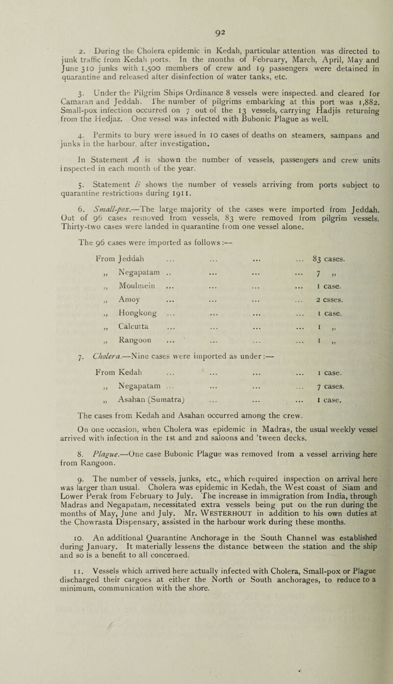 2. During the Cholera epidemic in Kedah, particular attention was directed to junk traffic from Kedah ports. In the months of February, March, April, May and June 310 junks with 1,500 members of crew and 19 passengers were detained in quarantine and released after disinfection of water tanks, etc. 3. Under the Pilgrim Ships Ordinance 8 vessels were inspected, and cleared for Camaran and Jeddah. The number of pilgrims embarking at this port was 1,882. Small-pox infection occurred on 7 out of the 13 vessels, carrying Hadjis returning from the Hedjaz. One vessel was infected with Bubonic Plague as well. 4. Permits to bury were issued in 10 cases of deaths on steamers, sampans and junks in the harbour, after investigation. In Statement A is shown the number of vessels, passengers and crew units inspected in each month of the year. 5. Statement B shows the number of vessels arriving from ports subject to quarantine restrictions during 1911. 6. Small-pox.—The large majority of the cases were imported from Jeddah. Out of 96 cases removed from vessels, 83 were removed from pilgrim vessels. Thirty-two cases were landed in quarantine from one vessel alone. The 96 cases were imported as follows :— PTom Jeddah ,, Negapatam .. ,, Moulmein „ Amoy ,, Hongkong ,, Calcutta ,, Rangoon ... ' 7. Cholera.—Nine cases were imported as under:— 83 cases. 7 » 1 case. 2 esses. 1 case. PVom Kedah ... ... ... ... 1 case. ,, Negapatam ... ... ... ... 7 cases. „ Asahan (Sumatra) ... ... ... lease. The cases from Kedah and Asahan occurred among the crew. On one occasion, when Cholera was epidemic in Madras, the usual weekly vessel arrived with infection in the 1st and 2nd saloons and ’tween decks. 8. Plague.—One case Bubonic Plague was removed from a vessel arriving here from Rangoon. 9. The number of vessels, junks, etc., which required inspection on arrival here was larger than usual. Cholera was epidemic in Kedah, the West coast of Siam and Lower Perak from February to July. The increase in immigration from India, through Madras and Negapatam, necessitated extra vessels being put on the run during the months of May, June and July. Mr. WeSTERHOUT in addition to his own duties at the Chowrasta Dispensary, assisted in the harbour work during these months. 10. An additional Quarantine Anchorage in the South Channel was established during January. It materially lessens the distance between the station and the ship and so is a benefit to all concerned. 11. Vessels which arrived here actually infected with Cholera, Small-pox or Plague discharged their cargoes at either the North or South anchorages, to reduce to a minimum, communication with the shore.