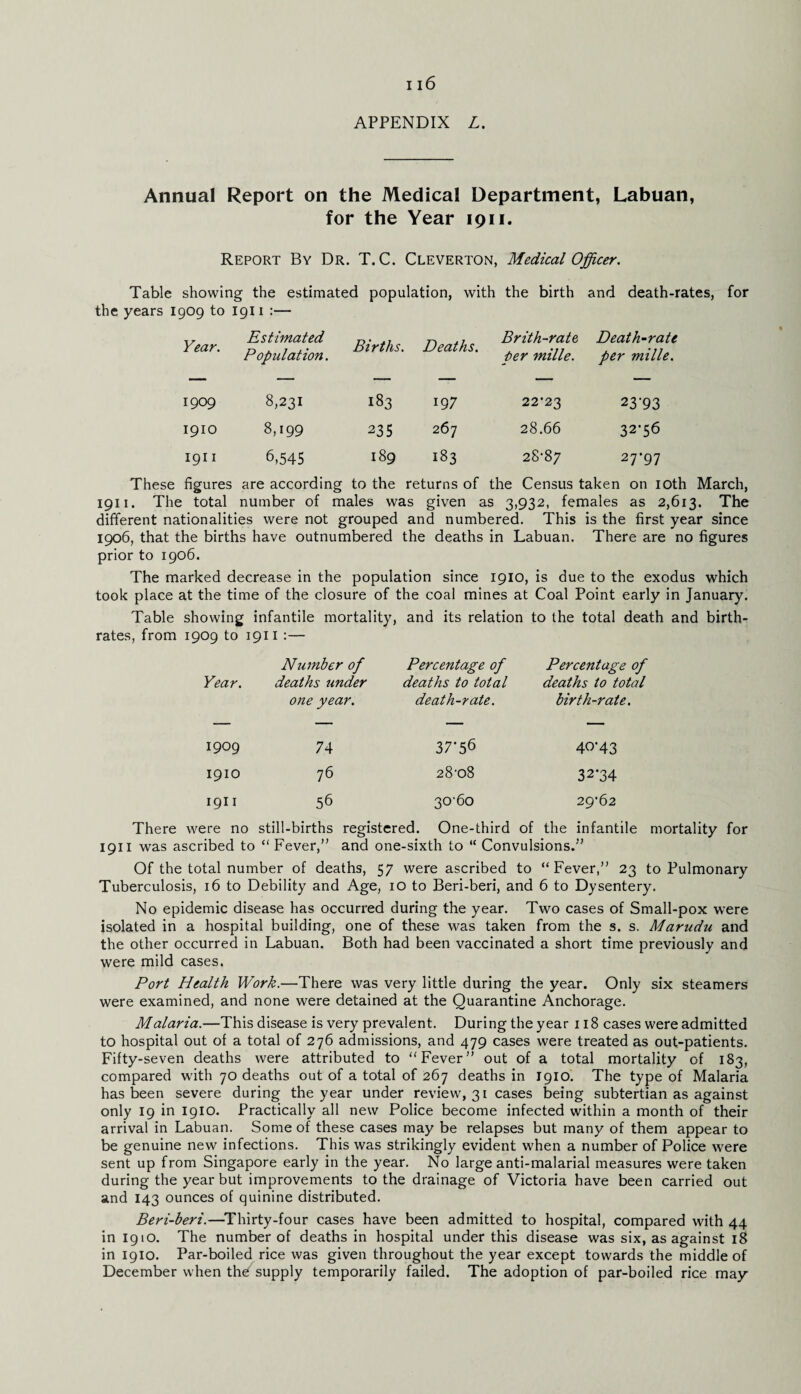APPENDIX L. Annual Report on the Medical Department, Labuan, for the Year 1911. Report By Dr. T. C. Cleverton, Medical Officer. Table showing the estimated population, with the birth and death-rates, for the years 1909 to 1911 :— Year. Estimated Population. Births. Deaths. Brith-rate per mille. Death-rate per mille. 1909 8,231 183 197 22-23 23'93 1910 8,199 235 267 28.66 32-56 1911 6,545 189 183 28-87 27-97 These figures are according to the returns of the Census taken on 10th March, 1911. The total number of males was given as 3,932, females as 2,613. The different nationalities were not grouped and numbered. This is the first year since 1906, that the births have outnumbered the deaths in Labuan. There are no figures prior to 1906. The marked decrease in the population since 1910, is due to the exodus which took place at the time of the closure of the coal mines at Coal Point early in January. Table showing infantile mortality, and its relation to the total death and birth¬ rates, from 1909 to 1911 :— Year. Ntimber of deaths under one year. Percentage of deaths to total death-rate. Percentage of deaths to total birth-rate. 1909 74 37-56 40*43 1910 76 28-08 32-34 1911 56 30-60 29-62 There were no still-births registered. One-third of the infantile mortality for 1911 was ascribed to “ Fever,” and one-sixth to “ Convulsions.” Of the total number of deaths, 57 were ascribed to “Fever,” 23 to Pulmonary Tuberculosis, 16 to Debility and Age, 10 to Beri-beri, and 6 to Dysentery. No epidemic disease has occurred during the year. Two cases of Small-pox were isolated in a hospital building, one of these -was taken from the s. s. Marudu and the other occurred in Labuan. Both had been vaccinated a short time previously and were mild cases. Port Health Work.—There was very little during the year. Only six steamers were examined, and none were detained at the Quarantine Anchorage. Malaria.—This disease is very prevalent. During the year 118 cases were admitted to hospital out of a total of 276 admissions, and 479 cases were treated as out-patients. Fifty-seven deaths were attributed to “Fever” out of a total mortality of 183, compared with 70 deaths out of a total of 267 deaths in 1910. The type of Malaria has been severe during the year under review, 31 cases being subtertian as against only 19 in 1910. Practically all new Police become infected within a month of their arrival in Labuan. Some of these cases may be relapses but many of them appear to be genuine new infections. This was strikingly evident when a number of Police were sent up from Singapore early in the year. No large anti-malarial measures were taken during the year but improvements to the drainage of Victoria have been carried out and 143 ounces of quinine distributed. Beri-beri.—Thirty-four cases have been admitted to hospital, compared with 44 in 1910. The number of deaths in hospital under this disease was six, as against 18 in 1910. Par-boiled rice was given throughout the year except towards the middle of December when thd^ supply temporarily failed. The adoption of par-boiled rice may