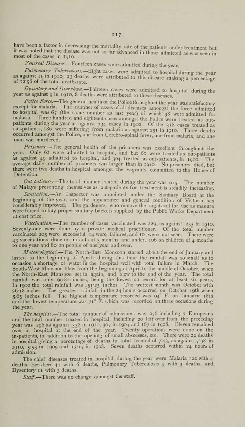 have been a factor in decreasing the mortality rate of the patients under treatment but it was noted that the disease was not so far advanced in those admitted as was seen in most ot the cases in 1910. Venereal Diseases.—Fourteen cases were admitted during the year. Pulmonary Tuberculosis.—Eight cases were admitted to hospital durino- the year as against 11 in 1910, 23 deaths were attributed to this disease making a percentage of I2’56 of the total death-rate. & 1 Dysentery and Diarrhoea.—Thirteen cases were admitted to hospital during the year as against 9 in 1910, 8 deaths were attributed to these diseases. Police Force. The general health of the Police throughout the year was satisfactory except for malaria. The number of cases of all diseases amongst the force admitted to hospital was 67 (the same number as last year) of which 38 were admitted for malaria. Three hundred and eighteen cases amongst the Police were treated as out¬ patients during the year as against 734 cases in 1910. Of the 318 cases treated as out-patientsj 186 were suffering from malaria as against 231 in 1910. Three deaths occurred amongst the f olice, one from Cerebro-spinal fever, one from malaria, and one man was murdered. Prisoners.—-The general health of the prisoners was excellent throughout the year. Only 62 were admitted to hospital, and but 60 were treated as out-patients as against 49 admitted to hospital, and 304 treated as out-patients, in 1910. The average daily number.of prisoners was larger than in 1910. No prisoners died, but there were two deaths in hospital amongst the vagrants committed to the House of Detention. Out-patients.—The total number treated during the year was 915. The number of Malays presenting themselves as out-patients for treatment is steadily increasing. Sanitation.—An Inspector was appointed under the Sanitary Board at the beginning of the year, and the appearance and general condition of Victoria has considerably improved. The gardeners, who remove the night-soil for use as manure were forced to buy proper sanitary buckets supplied by the Public Works Department at cost price. Vaccination.—The number of cases vaccinated was 229, as against 235 in 1910. Seventy-one were done by a private medical practitioner. Of the total number vaccinated 205 were successful, 14 were failures, and 10 were not seen. There were 43 vaccinations done on infants of 3 months and under, 106 on children of 4 months to one year and 80 on people of one year and over. Meteorological.—The North-East Monsoon started about the end of January and lasted to the beginning of April ; during this time the rainfall was so small as to occasion a shortage of water in the hospital well with total failure in March. The South-West Monsoon blew from the beginning of April to the middle of October, when the North-East Monsoon set in again, and blew to the end of the year. The total rainfall was only 99-82 inches, being the lowest on record for at least six years. In 1910 the total rainfall was 151-25 inches. The wettest month was October with 26-18 inches. The greatest rainfall in the 24 hours occurred on October 19th when 5.65 inches fell. The highest temperature recorded was 940 F. on January 18th and the lowest temperature was 710 F. which was recorded on three occasions during the year. The hospital.—The total number of admissions was 276 including 7 Europeans and the total number treated in hospital, including 20 left over from the preceding year was 296 as against 338 in 1910, 307 in 1909 and 167 in 1908. Eleven remained over in hospital at the end of the year. Twenty operations were done on the in-patients, in addition to the opening of small abscesses, etc. There were 22 deaths in hospital giving a percentage of deaths to total treated of 7-43, as against 7-98 in 1910, 5*53 in 1909 and 13-17 in 1908. Seven deaths occurred within 24 nour3 of admission. The chief diseases treated in hospital during the year were Malaria 122 with 4 deaths, Beri-beri 44 with 6 deaths, Pulmonary Tuberculosis 9 with 3 deaths, and Dysentery 11 with 3 deaths. Staff.—There was no change amongst the staff.