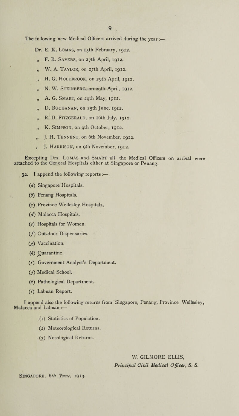 The following new Medical Officers arrived during the year :— Dr. E. K. Lomas, on 15th February, 1912. „ F. R. Sayers, on 27th April, 1912. ,, W. A. Taylor, on 27th April, 1912. ,, H. G. HOLDBROOK, on 29th April, 1912. ,, N. W. Steinberg, on 29th April, 1912. „ A. G. Smart, on 29th May, 1912. „ D. Buchanan, on 25th June, 1912. „ R. D. Fitzgerald, on 16th July, 1912. ,, K. Simpson, on 9th October, 1912. „ J. H. Tennent, on 6th November, 1912. „ J. Harrison, on 9th November, 1912. Excepting Drs. Lomas and Smart all the Medical Officers on arrival were attached to the General Hospitals either at Singapore or Penang. 32. I append the following reports :— (a) Singapore Hospitals. (5) Penang Hospitals. (\c) Province Wellesley Hospitals. (d) Malacca Hospitals. (e) Hospitals for Women. (/) Out-door Dispensaries. (g) Vaccination. (k) (Quarantine. (/) Government Analyst’s Department. (J) Medical School. (k) Pathological Department. (/) Labuan Report. I append also the following returns from Singapore, Penang, Province Wellesley, Malacca and Labuan :— .(1) Statistics of Population. (2) Meteorological Returns. (3) Nosological Returns. W. GILMORE ELLIS, Principal Civil Medical Officer, S. S. Singapore, 6th June, 1913.