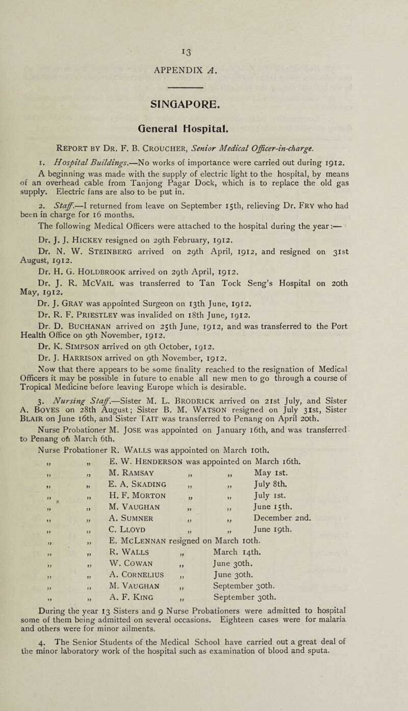 !3 APPENDIX A. SINGAPORE. General Hospital. Report by Dr. F. B. Croucher, Senior Medical Officer-in-charge. 1. Hospital Buildings.—No works of importance were carried out during 1912. A beginning was made with the supply of electric light to the hospital, by means of an overhead cable from Tanjong Pagar Dock, which is to replace the old gas supply. Electric fans are also to be put in. 2. Staff.—I returned from leave on September 15th, relieving Dr. Fry who had been in charge for 16 months. The following Medical Officers were attached to the hospital during the year:— Dr. j. J. Hickey resigned on 29th February, 1912. Dr. N. W. STEINBERG arrived on 29th April, 1912, and resigned on 31st August, 1912. Dr. H. G. HOLDBROOK arrived on 29th April, 1912. Dr. J. R. McVail was transferred to Tan Tock Seng’s Hospital on 20th May, 1912. Dr. J. GRAY was appointed Surgeon on 13th June, I912. Dr. R. F. PRIESTLEY was invalided on 18th June, 1912. Dr. D. Buchanan arrived on 25th June, 1912, and was transferred to the Port Health Office on 9th November, 1912. Dr. K. SIMPSON arrived on 9th October, 1912. Dr. J. HARRISON arrived on 9th November, 1912. Now that there appears to be some finality reached to the resignation of Medical Officers it may be possible in future to enable all new men to go through a course of Tropical Medicine before leaving Europe which is desirable. 3. Nursing Staff.—Sister M. L. Brodrick arrived on 21st July, and Sister A. Boyes on 28th August; Sister B. M. Watson resigned on July 31st, Sister Blair on June 16th, and Sister Tait was transferred to Penang on April 20th. Nurse Probationer M. JOSE was appointed on January 16th, and was transferred to Penang ofi March 6th. Nurse Probationer R. Walls was appointed on March 10th. „ „ E. W. Henderson was appointed on March 16th. jy n M. Ramsay E. A. Skading H. F. Morton M. Vaughan A. Sumner C. Lloyd }> y> May 1st. July 8th. July 1st. June 15th. December 2nd. June 19th. yy E. McLennan resigned on March 10th. R. Walls W. Cowan A. Cornelius M. Vaughan A. F. King )) )) March 14th. June 30th. June 30th. September 30th. September 30th. During the year 13 Sisters and 9 Nurse Probationers were admitted to hospital some of them being admitted on several occasions. Eighteen cases were for malaria and others were for minor ailments. 4. The Senior Students of the Medical School have carried out a great deal of the minor laboratory work of the hospital such as examination of blood and sputa.