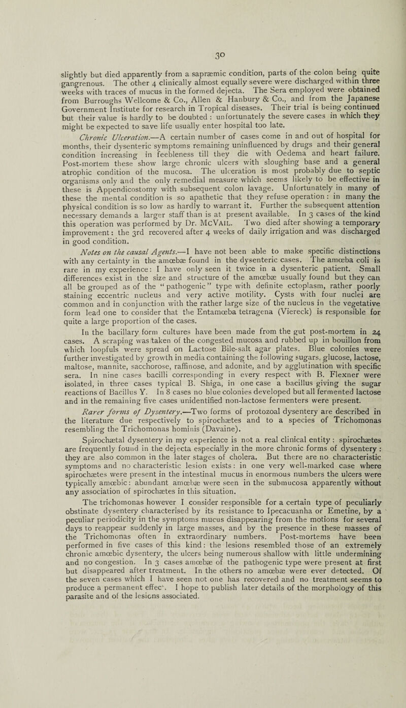 slightly but died apparently from a sapraemic condition, parts of the colon being quite gangrenous. The other 4 clinically almost equally severe were discharged within three weeks with traces of mucus in the formed dejecta. The Sera employed were obtained from Burroughs Wellcome & Co., Allen & Hanbury & Co., and from the Japanese Government Institute for research in 1 ropical diseases. Their trial is being continued but their value is hardly to be doubted : unfortunately the severe cases in which they might be expected to save life usually enter hospital too late. Chronic Ulceration.—A certain number of cases come in and out of hospital for months, their dysenteric symptoms remaining uninfluenced by drugs and their general condition increasing in feebleness till they die with Oedema and heart failure. Post-mortem these show large chronic ulcers with sloughing base and a general atrophic condition of the mucosa. The ulceration is most probably due to septic organisms only and the only remedial measure which seems likely to be effective in these is Appendicostomy with subsequent colon lavage. Unfortunately in many of these the mental condition is so apathetic that they refuse operation : in many the physical condition is so low as hardly to warrant it. Further the subsequent attention necessary demands a larger staff than is at present available. In 3 cases of the kind this operation was performed by Dr. McVail. Two died after showing a temporary improvement: the 3rd recovered after 4 weeks of daily irrigation and was discharged in sood condition. Notes on the causal Agents.—I have not been able to make specific distinctions with any certainty in the amoebae found in the dysenteric cases. The amoeba coli is rare in my experience: I have only seen it twice in a dysenteric patient. Small differences exist in the size and structure of the amoebae usually found but they can all be grouped as of the “pathogenic” type with definite ectoplasm, rather poorly staining eccentric nucleus and very active motility. Cysts with four nuclei are common and in conjunction with the rather large size of the nucleus in the vegetative form lead one to consider that the Entamoeba tetragena (Viereck) is responsible for quite a large proportion of the cases. In the bacillary form cultures have been made from the gut post-mortem in 24 cases. A scraping was'taken of the congested mucosa and rubbed up in bouillon from which loopfuls were spread on Lactose Bile-salt agar plates. Blue colonies were further investigated by growth in media containing the following sugars, glucose, lactose, maltose, mannite, sacchorose, raffinose, and adonite, and by agglutination with specific sera. In nine cases bacilli corresponding in every respect with B. Flexner were isolated, in three cases typical B. Shiga, in one case a bacillus giving the sugar reactions of Bacillus Y. In 8 cases no blue colonies developed but all fermented lactose and in the remaining five cases unidentified non-lactose fermenters were present. Rarer forms of Dysentery.-—Two forms of protozoal dysentery are described in the literature due respectively to spirochaetes and to a species of Trichomonas resembling the Trichomonas hominis (Davaine). Spirochaetal dysentery in my experience is not a real clinical entity : spirochaetes are frequently found in the dejecta especially in the more chronic forms of dysentery : they are also common in the later stages of cholera. But there are no characteristic symptoms and no characteristic lesion exists: in one very well-marked case where spirochaetes were present in the intestinal mucus in enormous numbers the ulcers were typically amoebic: abundant amoebae were seen in the submucosa apparently without any association of spirochaetes in this situation. The trichomonas however I consider responsible for a certain type of peculiarly obstinate dysentery characterised by its resistance to Ipecacuanha or Emetine, by a peculiar periodicity in the symptoms mucus disappearing from the motions for several days to reappear suddenly in large masses, and by the presence in these masses of the Trichomonas often in extraordinary numbers. Post-mortems have been performed in five cases of this kind: the lesions resembled those of an extremely chronic amoebic dysentery, the ulcers being numerous shallow with little undermining and no congestion. In 3 cases amoebae of the pathogenic type were present at first but disappeared after treatment. In the others no amoebae were ever detected. Of the seven cases which I have seen not one has recovered and no treatment seems to produce a permanent effec\ I hope to publish later details of the morphology of this parasite and of the lesions associated.