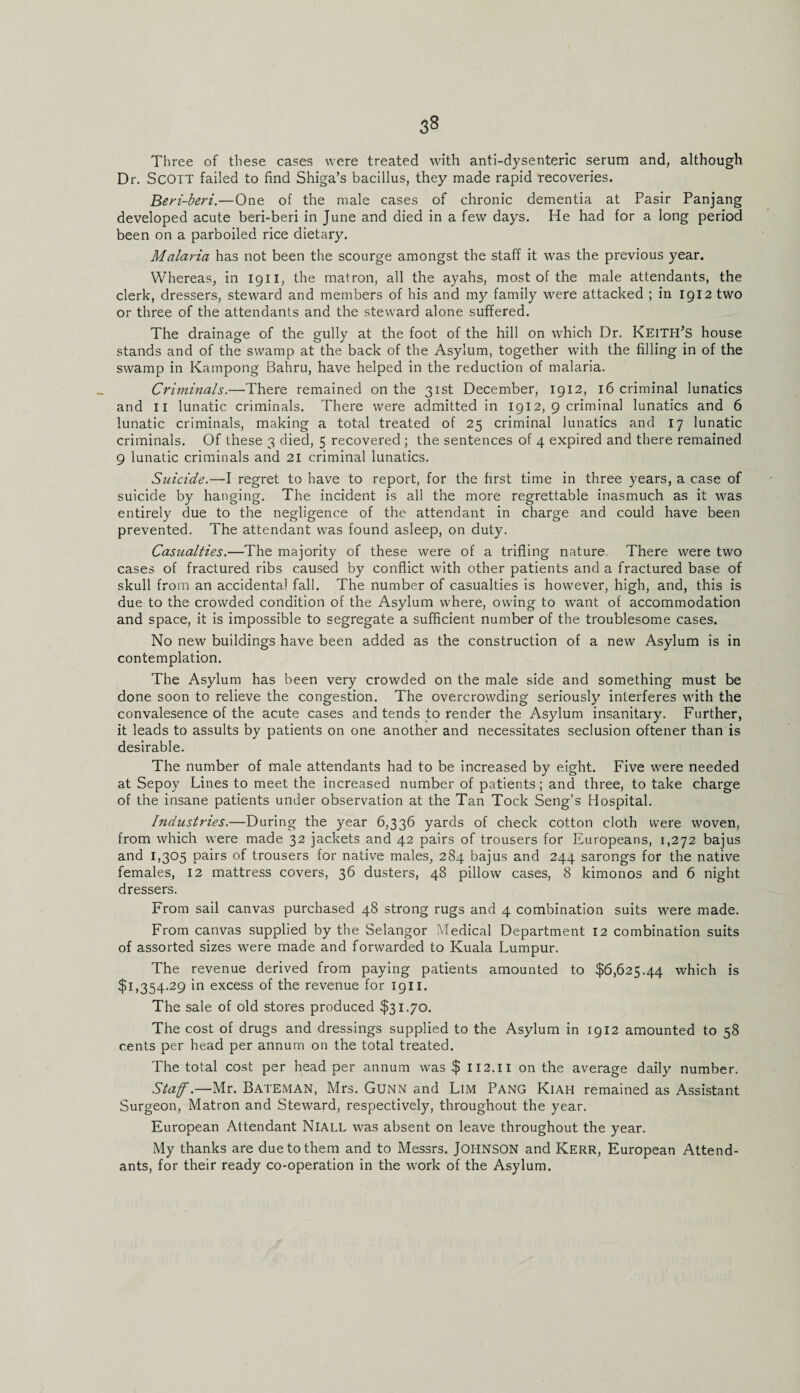 Three of these cases were treated with anti-dysenteric serum and, although Dr. Scott failed to find Shiga’s bacillus, they made rapid 'recoveries. Beri-beri.—One of the male cases of chronic dementia at Pasir Panjang developed acute beri-beri in June and died in a few days. He had for a long period been on a parboiled rice dietary. Malaria has not been the scourge amongst the staff it was the previous year. Whereas, in 1911, the matron, all the ayahs, most of the male attendants, the clerk, dressers, steward and members of his and my family were attacked ; in 1912 two or three of the attendants and the steward alone suffered. The drainage of the gully at the foot of the hill on which Dr. KeitiTs house stands and of the swamp at the back of the Asylum, together with the filling in of the swamp in Kampong Bahru, have helped in the reduction of malaria. Criminals.—There remained on the 31st December, 1912, 16 criminal lunatics and 11 lunatic criminals. There were admitted in 1912, 9 criminal lunatics and 6 lunatic criminals, making a total treated of 25 criminal lunatics and 17 lunatic criminals. Of these 3 died, 5 recovered ; the sentences of 4 expired and there remained 9 lunatic criminals and 21 criminal lunatics. Suicide.—I regret to have to report, for the first time in three years, a case of suicide by hanging. The incident is all the more regrettable inasmuch as it was entirely due to the negligence of the attendant in charge and could have been prevented. The attendant was found asleep, on duty. Casualties.—The majority of these were of a trifling nature. There were two cases of fractured ribs caused by conflict with other patients and a fractured base of skull from an accidental fall. The number of casualties is however, high, and, this is due to the crowded condition of the Asylum where, owing to want of accommodation and space, it is impossible to segregate a sufficient number of the troublesome cases. No new buildings have been added as the construction of a new Asylum is in contemplation. The Asylum has been very crowded on the male side and something must be done soon to relieve the congestion. The overcrowding seriously interferes with the convalesence of the acute cases and tends to render the Asylum insanitary. Further, it leads to assults by patients on one another and necessitates seclusion oftener than is desirable. The number of male attendants had to be increased by eight. Five were needed at Sepoy Lines to meet the increased number of patients; and three, to take charge of the insane patients under observation at the Tan Tock Seng’s Hospital. Industries.—During the year 6,336 yards of check cotton cloth were woven, from which were made 32 jackets and 42 pairs of trousers for Europeans, 1,272 bajus and 1,305 pairs of trousers for native males, 284 bajus and 244 sarongs for the native females, 12 mattress covers, 36 dusters, 48 pillow cases, 8 kimonos and 6 night dressers. From sail canvas purchased 48 strong rugs and 4 combination suits were made. From canvas supplied by the Selangor Medical Department 12 combination suits of assorted sizes were made and forwarded to Kuala Lumpur. The revenue derived from paying patients amounted to $6,625.44 which is $1,354.29 in excess of the revenue for 1911. The sale of old stores produced $31.70. The cost of drugs and dressings supplied to the Asylum in 1912 amounted to 58 cents per head per annum on the total treated. The total cost per head per annum was $ 112.11 on the average daily number. Staff.—Mr. Bateman, Mrs. Gunn and Lim Pang Kiah remained as Assistant Surgeon, Matron and Steward, respectively, throughout the year. European Attendant NlALL was absent on leave throughout the year. My thanks are due to them and to Messrs. JOHNSON and Kerr, European Attend¬ ants, for their ready co-operation in the work of the Asylum.