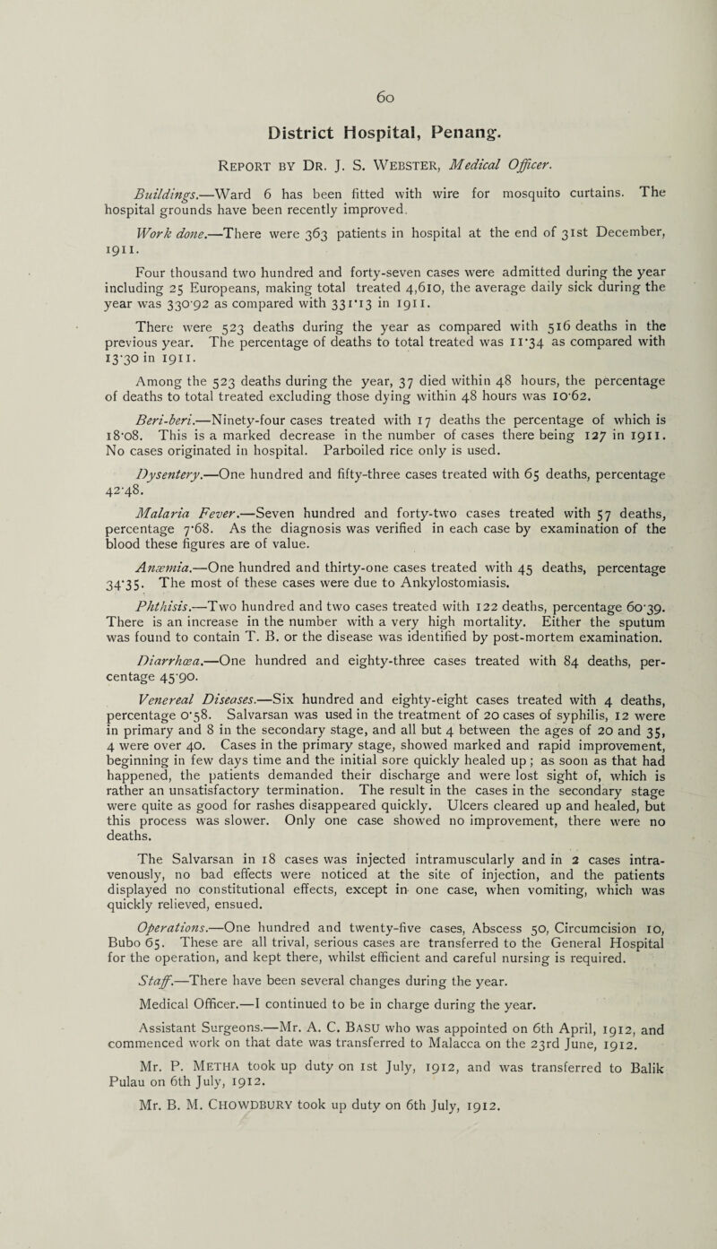 District Hospital, Penang-. Report by Dr. J. S. Webster, Medical Officer. Buildings.—Ward 6 has been fitted with wire for mosquito curtains. The hospital grounds have been recently improved. Work done.—There were 363 patients in hospital at the end of 31st December, 1911. Four thousand two hundred and forty-seven cases were admitted during the year including 25 Europeans, making total treated 4,610, the average daily sick during the year was 330-92 as compared with 331*13 in 1911. There were 523 deaths during the year as compared with 516 deaths in the previous year. The percentage of deaths to total treated was 11*34 as compared with 13-30 in 1911. Among the 523 deaths during the year, 37 died within 48 hours, the percentage of deaths to total treated excluding those dying within 48 hours was I0'62. Beri-beri.—Ninety-four cases treated with 17 deaths the percentage of which is i808. This is a marked decrease in the number of cases there being 127 in 1911. No cases originated in hospital. Parboiled rice only is used. Dysentery.—One hundred and fifty-three cases treated with 65 deaths, percentage 42-48. Malaria Fever.—Seven hundred and forty-two cases treated with 57 deaths, percentage 7-68. As the diagnosis was verified in each case by examination of the blood these figures are of value. Ansemia.—One hundred and thirty-one cases treated with 45 deaths, percentage 34-35. The most of these cases were due to Ankylostomiasis. Phthisis.—Two hundred and two cases treated with 122 deaths, percentage 60-39. There is an increase in the number with a very high mortality. Either the sputum was found to contain T. B. or the disease was identified by post-mortem examination. Diarrhoea.—One hundred and eighty-three cases treated with 84 deaths, per¬ centage 45-90. Venereal Diseases.—Six hundred and eighty-eight cases treated with 4 deaths, percentage 0-58. Salvarsan was used in the treatment of 20 cases of syphilis, 12 were in primary and 8 in the secondary stage, and all but 4 between the ages of 20 and 35, 4 were over 40. Cases in the primary stage, showed marked and rapid improvement, beginning in few days time and the initial sore quickly healed up ; as soon as that had happened, the patients demanded their discharge and were lost sight of, which is rather an unsatisfactory termination. The result in the cases in the secondary stage were quite as good for rashes disappeared quickly. Ulcers cleared up and healed, but this process was slower. Only one case showed no improvement, there were no deaths. The Salvarsan in 18 cases was injected intramuscularly and in 2 cases intra¬ venously, no bad effects were noticed at the site of injection, and the patients displayed no constitutional effects, except in one case, when vomiting, which was quickly relieved, ensued. Operations.—One hundred and twenty-five cases, Abscess 50, Circumcision 10, Bubo 65. These are all trival, serious cases are transferred to the General Hospital for the operation, and kept there, whilst efficient and careful nursing is required. Staff.—There have been several changes during the year. Medical Officer.—I continued to be in charge during the year. Assistant Surgeons.—Mr. A. C. Basu who was appointed on 6th April, 1912, and commenced work on that date was transferred to Malacca on the 23rd June, 1912. Mr. P. Metha took up duty on 1st July, 1912, and was transferred to Balik Pulau on 6th July, 1912. Mr. B. M. CHOWDBURY took up duty on 6th July, 1912.