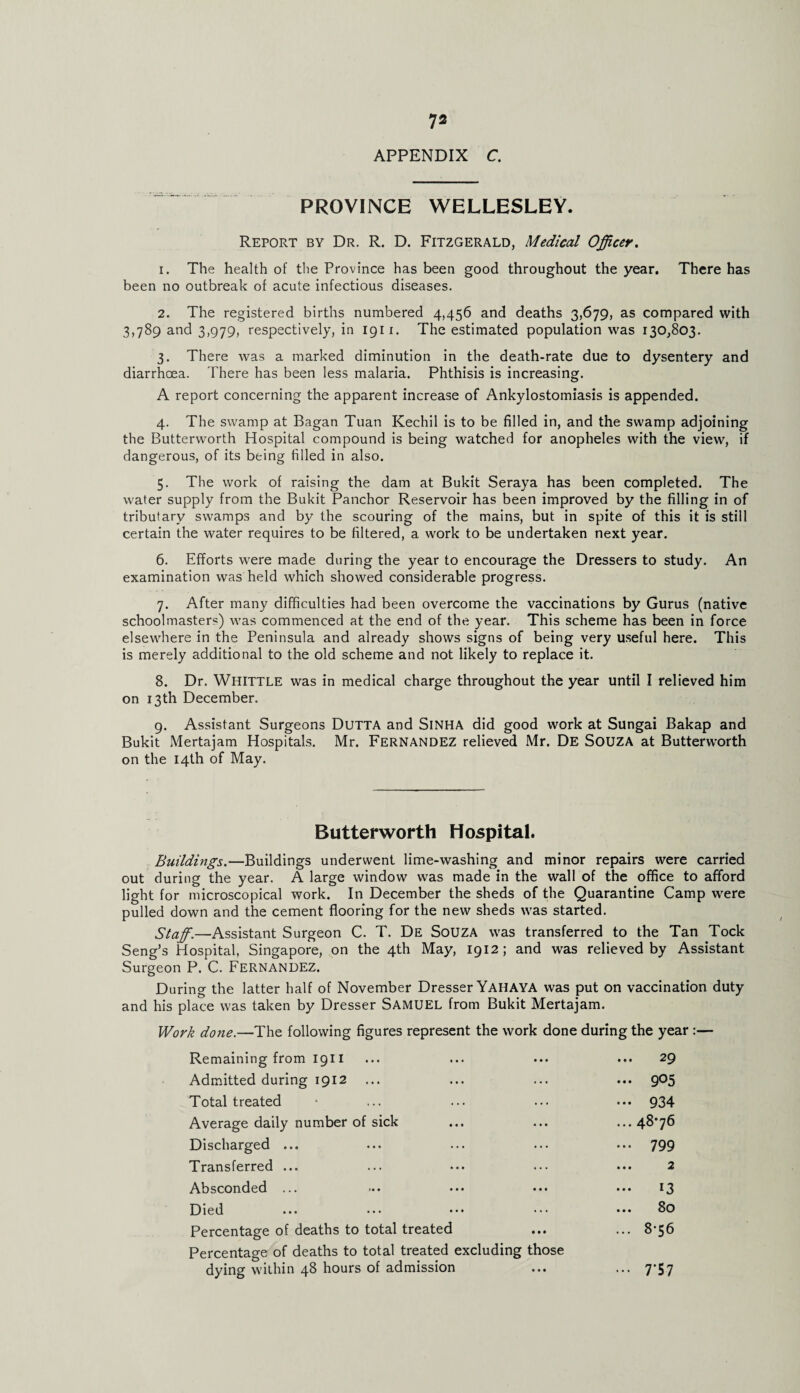 APPENDIX C. PROVINCE WELLESLEY. Report by Dr. R. D. Fitzgerald, Medical Officer. 1. The health of the Province has been good throughout the year. There has been no outbreak of acute infectious diseases. 2. The registered births numbered 4,456 and deaths 3,679, as compared with 3,789 and 3,979, respectively, in 1911. The estimated population was 130,803. 3. There was a marked diminution in the death-rate due to dysentery and diarrhoea. There has been less malaria. Phthisis is increasing. A report concerning the apparent increase of Ankylostomiasis is appended. 4. The swamp at Bagan Tuan Kechil is to be filled in, and the swamp adjoining the Butterworth Hospital compound is being watched for anopheles with the view, if dangerous, of its being filled in also. 5. The work of raising the dam at Bukit Seraya has been completed. The water supply from the Bukit Pancbor Reservoir has been improved by the filling in of tributary swamps and by the scouring of the mains, but in spite of this it is still certain the water requires to be filtered, a work to be undertaken next year. 6. Efforts were made during the year to encourage the Dressers to study. An examination was held which showed considerable progress. 7. After many difficulties had been overcome the vaccinations by Gurus (native schoolmasters) was commenced at the end of the year. This scheme has been in force elsewhere in the Peninsula and already shows signs of being very useful here. This is merely additional to the old scheme and not likely to replace it. 8. Dr. Whittle was in medical charge throughout the year until I relieved him on 13th December. 9. Assistant Surgeons Dutta and SlNHA did good work at Sungai Bakap and Bukit Mertajam Hospitals. Mr. Fernandez relieved Mr. De SOUZA at Butterworth on the 14th of May. Butterworth Hospital. Buildings.—Buildings underwent lime-washing and minor repairs were carried out during the year. A large window was made in the wall of the office to afford light for microscopical work. In December the sheds of the Quarantine Camp were pulled down and the cement flooring for the new sheds was started. Staff.—Assistant Surgeon C. T. De SoUZA was transferred to the Tan Tock Seng’s Hospital, Singapore, on the 4th May, 1912; and was relieved by Assistant Surgeon P. C. FERNANDEZ. During the latter half of November Dresser Yaiiaya was put on vaccination duty and his place was taken by Dresser Samuel from Bukit Mertajam. Work done.—The following figures represent the work done during the year :— Remaining from 1911 ... 29 Admitted during 1912 ... 905 Total treated ••• 934 Average daily number of sick ... 48*76 Discharged ... ... 799 Transferred ... 2 Absconded ... ... 13 Died ... 80 Percentage of deaths to total treated Percentage of deaths to total treated excluding those ... 8-56 dying within 48 hours of admission • • • ••• 7*57