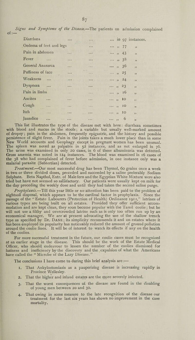 Signs and Symptoms of the Disease.—The patients on admission complained of Diarrhoea ... in 97 Oedema of feet and legs . . • ... jj 77 Pain in abdomen . . . ... jj 43 PAver ... ... , > 38 General Anasarca . . . ... yy 36 Puffiness of face * • ... ,, 25 Weakness . . . ... yy 24 Dyspnoea ... ... yy 23 Pain in limbs ... 16 Ascites . . . ... ,, 10 Cough ... yy 10 Itch ... ,, 10 Jaundice ... ... y , 6 instances. )) )> J) )) )) )) )) )) » )) This list illustrates the type of the disease met with here: diarrhoea sometimes with blood and mucus in the stools; a variable but usually well-marked amount of dropsy; pain in the abdomen, frequently epigastric, and the history and possible persistence of slight fever. Pain in the joints takes a much lower place than in some New World accounts and Geophagy except in pregnant women has been unusual. The spleen was noted as palpable in 52 instances, and as not enlarged in 76. The urine was examined in only 20 cases, in 6 of these albuminuria was detected. Gross anaemia was noted in 124 instances. The blood was examined in 16 cases of the 38 who had complained of fever before admission, in one instance only was a malarial parasite (Subtertian) detected. Treatment.—Our most successful drug has been Thymol, 60 grains once a week in two or three divided doses, preceded and succeeded by a saline preferably Sodium Sulphate. Beta Napthol, Extr. of Male fern and the Egyptian White Mixture were also tried but have not seemed so satisfactory. Our patients were usually kept on milk for the day preceding the weekly dose and until they had taken the second saline purge. Prophylaxis.—Till this year little or no attention has been paid to the problem of nightsoil disposal, which appears to be the cardinal factor in prophylaxis. Since the passage of the “Estate Labourers (Protection of Health) Ordinance 1911,” latrines of various types are being built on all estates. Provided they offer sufficient accom¬ modation and are kept clean, they soon become popular with the Tamil coolie; but he will not use a filthy and overcrowded latrine such as is only too often run up by an economical manager. We are at present advocating the use of the shallow trench type as specified by Dr. DANE; its simplicity recommends it and on estates where it has been employed its popularity has noticeably reduced the amount of ground pollution around the coolie lines. It will be of interest to watch its effects if any on the health of the coolies. For more successful treatment in the future, our coolie cases must be recognized at an earlier stage in the disease. This should be the work of the Estate Medical Officer, who should endeavour to lessen the number of the coolies dismissed for laziness and inefficiency by the discovery and the expulsion of what the Americans have called the “ Microbe of the Lazy Disease. ” The conclusions I have come to during this brief analysis are:— 1. 2. 3- 4. That Ankylostomiasis as a pauperizing disease is increasing rapidly in Province Wellesley. That the higher and inland estates are the more severely infected. That the worst consequences of the disease are found in the disabling of young men between 20 and 30. That owing in some measure to the late recognition of the disease our treatment for the last six years has shown no improvement in the case mortality.