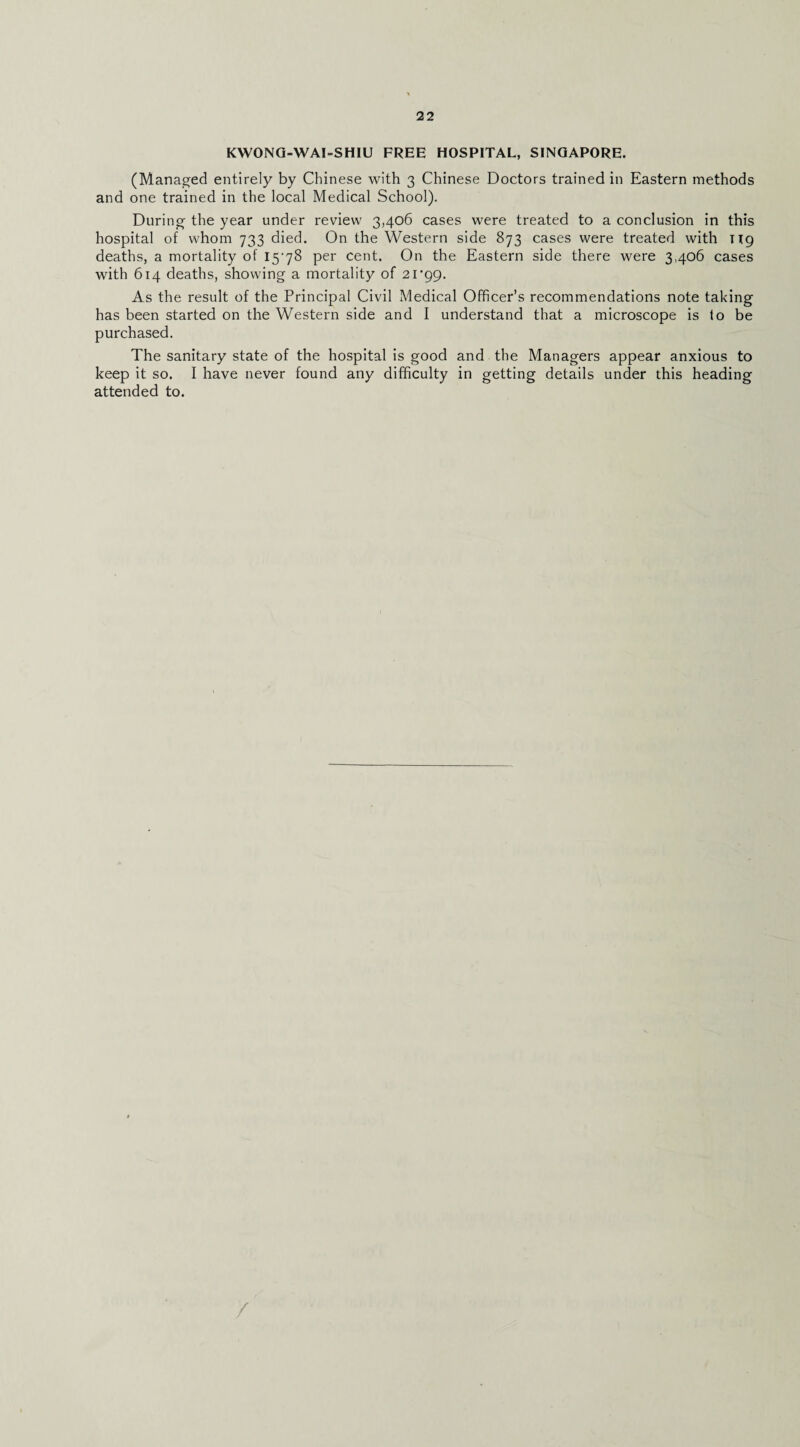 KWONQ-WAI-SHIU FREE HOSPITAL, SINGAPORE. (Managed entirely by Chinese with 3 Chinese Doctors trained in Eastern methods and one trained in the local Medical School). During the year under review 3,406 cases were treated to a conclusion in this hospital of whom 733 died. On the Western side 873 cases were treated with ng deaths, a mortality of IS'yS per cent. On the Eastern side there were 3,406 cases with 614 deaths, showing a mortality of 21'99. As the result of the Principal Civil Medical Officer’s recommendations note taking has been started on the Western side and I understand that a microscope is to be purchased. The sanitary state of the hospital is good and the Managers appear anxious to keep it so. I have never found any difficulty in getting details under this heading attended to. /