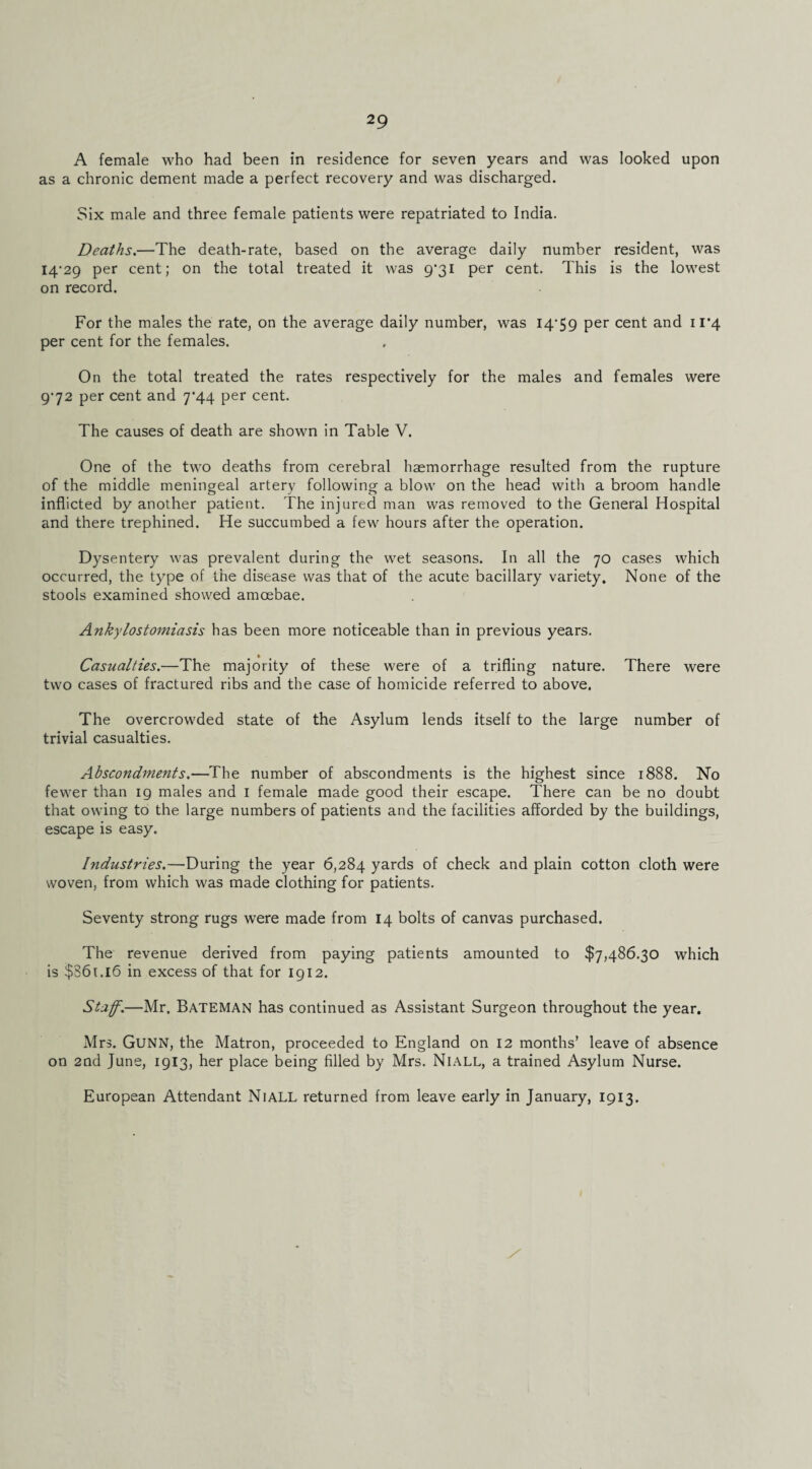 A female who had been in residence for seven years and was looked upon as a chronic dement made a perfect recovery and was discharged. Six male and three female patients were repatriated to India. Deaths.—The death-rate, based on the average daily number resident, was I4'29 per cent; on the total treated it was 9'3i per cent. This is the lowest on record. For the males the rate, on the average daily number, was I4’59 per cent and il’4 per cent for the females. On the total treated the rates respectively for the males and females were 972 per cent and 7’44 per cent. The causes of death are shown in Table V. One of the two deaths from cerebral haemorrhage resulted from the rupture of the middle meningeal artery following a blow on the head with a broom handle inflicted by another patient. The injured man was removed to the General Hospital and there trephined. He succumbed a few hours after the operation. Dysentery was prevalent during the wet seasons. In all the 70 cases which occurred, the type of the disease was that of the acute bacillary variety. None of the stools examined showed amoebae. Ankylostomiasis has been more noticeable than in previous years. Casualties.—The majority of these were of a trifling nature. There were two cases of fractured ribs and the case of homicide referred to above. The overcrowded state of the Asylum lends itself to the large number of trivial casualties. Abscondments.—The number of abscondments is the highest since 1888. No fewer than 19 males and i female made good their escape. There can be no doubt that owing to the large numbers of patients and the facilities afforded by the buildings, escape is easy. Industries.—During the year 6,284 yards of check and plain cotton cloth were woven, from which was made clothing for patients. Seventy strong rugs were made from 14 bolts of canvas purchased. The revenue derived from paying patients amounted to $7,486.30 which is $S6i.l6 in excess of that for 1912. Staff.—Mr. Bateman has continued as Assistant Surgeon throughout the year. Mrs. Gunn, the Matron, proceeded to England on 12 months’ leave of absence on 2Qd June, 1913, her place being filled by Mrs. Niall, a trained Asylum Nurse. European Attendant NiALL returned from leave early in January, 1913.