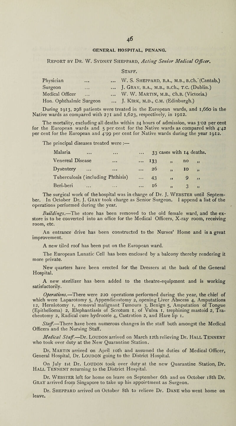 GENERAL HOSPITAL, PENANG. Report by Dr. W. Sydney Sheppard, Acting Senior Medical Officer, Staff. Physician Surgeon Medical Officer Hon. Ophthalmic Surgeon ... W. S. Sheppard, b.a., m.b., B.ch.'(Cantab.) ... J. Gray, b.a., m.b., B.ch., t.c. (Dublin.) ... W. W. Martin, m.b., ch.B. (Victoria.) ... J. Kirk, m.d., c.m. (Edinburgh.) During 1913, 298 patients were treated in the European wards, and 1,660 in the Native wards as compared with 271 and 1,623, respectively, in 1912. The mortality, excluding all deaths within 24 hours of admission, was 3‘02 per cent for the European wards and 5 per cent for the Native wards as compared with 4-42 per cent for the European and 4^99 per cent for Native wards during the year 1912. The principal diseases treated were :— Malaria ••• 33 cases with 14 deaths. Venereal Disease ••• 133 „ no Dysentery ... 26 „ 10 n Tuberculosis (including Phthisis) ••• 43 9 ) > Beri-beri 16 M 3 )> The surgical work of the hospital was in charge of Dr. J. WEBSTER until Septem¬ ber. In October Dr. J. GRAY took charge as Senior Surgeon. I append a list of the operations performed during the year. Buildings.—The store has been removed to the old female ward, and the ex¬ store is to be converted into an office for the Medical Officers, X-ray room, receiving room, etc. An entrance drive has been constructed to the Nurses^ Home and is a great improvement. A new tiled roof has been put on the European ward. The European Lunatic Cell has been enclosed by a balcony thereby rendering it more private. New quarters have been erected for the Dressers at the back of the General Hospital. A new sterilizer has been added to the theatre-equipment and is working satisfactorily. Operations.—There were 220 operations performed during the year, the chief of which were Laparotomy 5, Appendicostomy 2, opening Liver Abscess 4, Amputations 12, Herniotomy i, removal malignant Tumours 3, Benign 5, Amputation of Tongue (Epithelioma) 2, Elephantiasis of Scrotum i, of Vulva i, trephining mastoid 2, Tra¬ cheotomy 2, Radical cure hydrocele 4, Castration 2, and Hare lip i. Staff.—There have been numerous changes in the staff both amongst the Medical Officers and the Nursing Staff. Medical Staff.—Dr. Loudon arrived on March 12th relieving Dr. Hall Tennent who took over duty at the New Quarantine Station. Dr. Martin arrived on April loth and assumed the duties of Medical Officer, General Hospital, Dr. Loudon going to the District Hospital. On July 1st Dr. Loudon took over duty at the new Quarantine Station, Dr. Hall Tennent returning to the District Hospital. Dr. Webster left for home on leave on September 6th and on October i8th Dr. Gray arrived from Singapore to take up his appointment as Surgeon. Dr. Sheppard arrived on October 8th to relieve Dr. Dane who went home on leave.