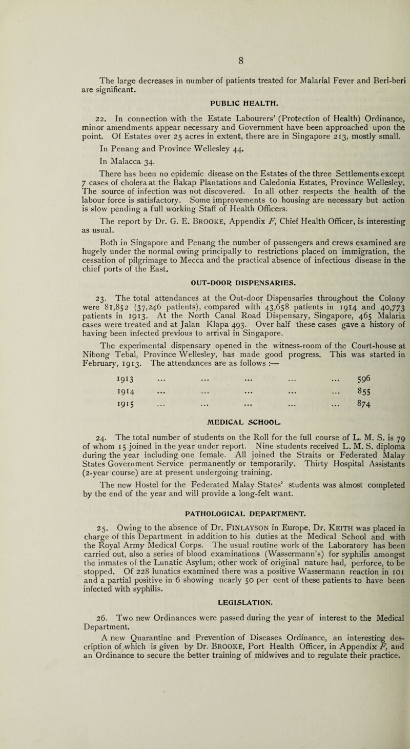 The large decreases in number of patients treated for Malarial Fever and Beri-beri are significant. PUBLIC HEALTH. 22. In connection with the Estate Labourers’ (Protection of Health) Ordinance, minor amendments appear necessary and Government have been approached upon the point. Of Estates over 25 acres in extent, there are in Singapore 213, mostly small. In Penang and Province Wellesley 44. In Malacca 34. There has been no epidemic disease on the Estates of the three Settlements except 7 cases of cholera at the Bakap Plantations and Caledonia Estates, Province Wellesley. The source of infection was not discovered. In all other respects the health of the labour force is satisfactory. Some improvements to housing are necessary but action is slow pending a full working Staff of Health Officers. The report by Dr. G. E. BROOKE, Appendix F, Chief Health Officer, is interesting as usual. Both in Singapore and Penang the number of passengers and crews examined are hugely under the normal owing principally to restrictions placed on immigration, the cessation of pilgrimage to Mecca and the practical absence of infectious disease in the chief ports of the East. OUT-DOOR DISPENSARIES. 23. The total attendances at the Out-door Dispensaries throughout the Colony were 81,852 (37,246 patients), compared with 43,658 patients in 1914 and 40,773 patients in 1913. At the North Canal Road Dispensary, Singapore, 465 Malaria cases were treated and at Jalan Klapa 493. Over half these cases gave a history of having been infected previous to arrival in Singapore. The experimental dispensary opened in the witness-room of the Court-house at Nibong Tebal, Province Wellesley, has made good progress. This was started in February, 1913. The attendances are as follows :— 1913 ... ... ... ... ... 596 1914 ... ... ... ... ... 855 1915 ... ... ... ... ... 874 MEDICAL SCHOOL. 24. The total number of students on the Roll for the full course of L. M. S. is 79 of whom 15 joined in the year under report. Nine students received L. M. S. diploma during the year including one female. All joined the Straits or Federated Malay States Government Service permanently or temporarily. Thirty Hospital Assistants (2-year course) are at present undergoing training. The new Hostel for the Federated Malay States’ students was almost completed by the end of the year and will provide a long-felt want. PATHOLOGICAL DEPARTMENT. 25. Owing to the absence of Dr. FlNLAYSON in Europe, Dr. Keith was placed in charge of this Department in addition to his duties at the Medical School and with the Royal Army Medical Corps. The usual routine work of the Laboratory has been carried out, also a series of blood examinations (Wassermann’s) for syphilis amongst the inmates of the Lunatic Asylum; other work of original nature had, perforce, to be stopped. Of 228 lunatics examined there was a positive Wassermann reaction in 101 and a partial positive in 6 showing nearly 50 per cent of these patients to have been infected with syphilis. LEGISLATION. 26. Two new Ordinances were passed during the year of interest to the Medical Department. A new Quarantine and Prevention of Diseases Ordinance, an interesting des¬ cription of which is given by Dr. BROOKE, Port Health Officer, in Appendix F, and an Ordinance to secure the better training of midwives and to regulate their practice.