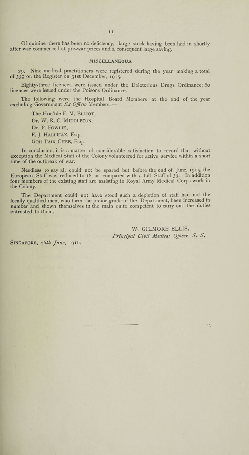 Of quinine there has been no deficiency, large stock having been laid in shortly after war commenced at pre-war prices and a consequent large saving. MISCELLANEOUS. 29. Nine medical practitioners were registered during the year making a total of 339 on the Register on 31st December, 1915. Eighty-three licences were issued under the Deleterious Drugs Ordinance; 60 licences were issued under the Poisons Ordinance. The following were the Hospital Board Members at the end of the year excluding Government Ex-Officio Members :— The Hon’ble F. M. Elliot, Dr. W. R. C. Middleton, Dr. P. Fowlie, F. J. Hallifax, Esq., Goh Taik Chee, Esq. In conclusion, it is a matter of considerable satisfaction to record that without exception the Medical Staff of the Colony volunteered for active service within a short time of the outbreak of war. Needless to say all could not be spared but before the end of June, 1915) the European Staff was reduced to 18 as compared with a full Staff of 33. In addition four members of the existing staff are assisting in Royal Army Medical Corps work in the Colony. The Department could not have stood such a depletion of staff had not the locally qualified men, who form the junior grade of the Department, been increased in number and shown themselves in the main quite competent to carry out the duties entrusted to them. Singapore, 26th June, 1916. W. GILMORE ELLIS, Principal Civil Medical Officer, S. S,