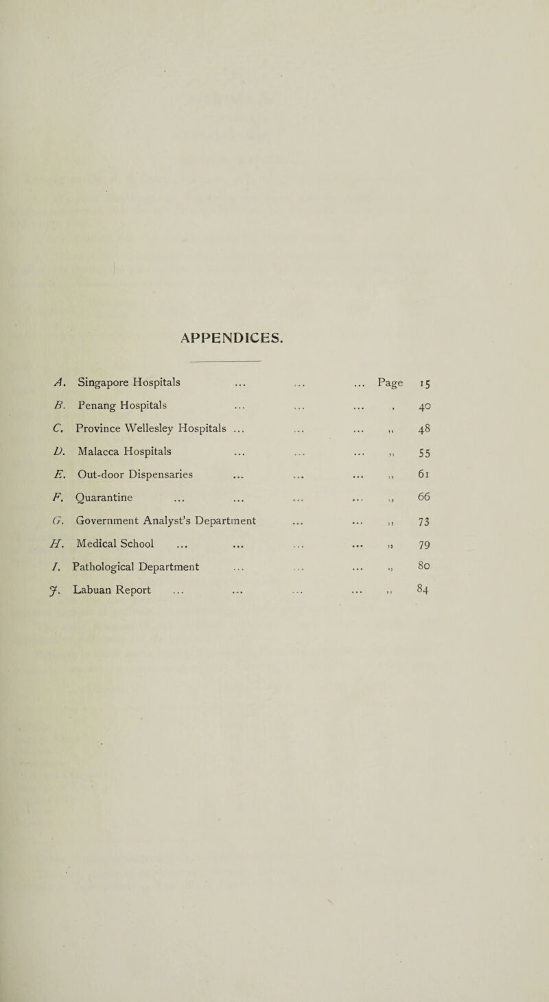 APPENDICES. A. Singapore Hospitals ... ... ... Page 15 B. Penang Hospitals ... ... ... , 40 C. Province Wellesley Hospitals ... ... ... ,, 48 D. Malacca Hospitals ... ... ... ,, 55 E. Out-door Dispensaries ... ... ... ,, 61 F. Quarantine ... ... ... ... ,, 66 G. Government Analyst’s Department ... ... ,, 73 H. Medical School ... ... ... ... ,, 79 /. Pathological Department ... ... ... ,, 80 J. Labuan Report ... ... ... ... ,, 84