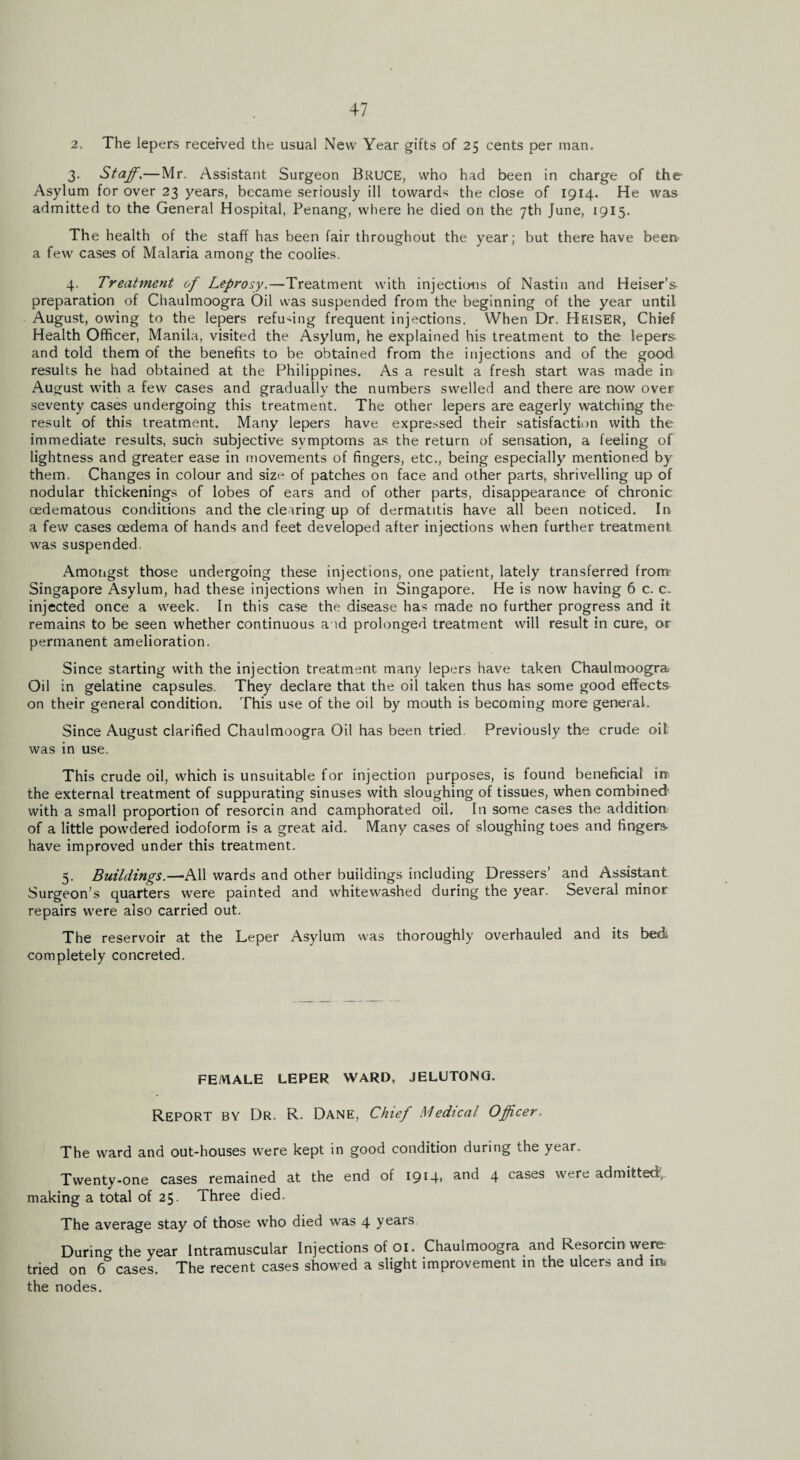 2. The lepers received the usual New Year gifts of 25 cents per man. 3. Staff.—Mr. Assistant Surgeon BkUCE, who had been in charge of the Asylum for over 23 years, became seriously ill toward* the close of 1914. He was admitted to the General Hospital, Penang, where he died on the 7th June, 1915. The health of the staff has been fair throughout the year; but there have been a few cases of Malaria among the coolies. 4. Treatment ff Leprosy.—Treatment with injections of Nastin and Heiser’s preparation of Chaulmoogra Oil was suspended from the beginning of the year until August, owing to the lepers refusing frequent injections. When Dr. Heiser, Chief Health Officer, Manila, visited the Asylum, he explained his treatment to the lepers and told them of the benefits to be obtained from the injections and of the good results he had obtained at the Philippines. As a result a fresh start was made in August with a few cases and gradually the numbers swelled and there are now over- seventy cases undergoing this treatment. The other lepers are eagerly watching the result of this treatment. Many lepers have expressed their satisfaction with the immediate results, such subjective symptoms as the return of sensation, a feeling of lightness and greater ease in movements of fingers, etc., being especially mentioned by them. Changes in colour and size of patches on face and other parts, shrivelling up of nodular thickenings of lobes of ears and of other parts, disappearance of chronic oedematous conditions and the clearing up of dermatitis have all been noticed. In a few cases oedema of hands and feet developed after injections when further treatment was suspended. Amongst those undergoing these injections, one patient, lately transferred from Singapore Asylum, had these injections when in Singapore. He is now having 6 c. c> injected once a week. In this case the disease has made no further progress and it remains to be seen whether continuous a id prolonged treatment will result in cure, or permanent amelioration. Since starting with the injection treatment many lepers have taken Chaulmoogra Oil in gelatine capsules. They declare that the oil taken thus has some good effects on their general condition. This use of the oil by mouth is becoming more general. Since August clarified Chaulmoogra Oil has been tried. Previously the crude oil was in use. This crude oil, which is unsuitable for injection purposes, is found beneficial ire the external treatment of suppurating sinuses with sloughing of tissues, when combined with a small proportion of resorcin and camphorated oil. In some cases the addition of a little powdered iodoform is a great aid. Many cases of sloughing toes and fingers* have improved under this treatment. 5. Buildings.—All wards and other buildings including Dressers’ and Assistant Surgeon’s quarters were painted and whitewashed during the year. Several minor repairs were also carried out. The reservoir at the Leper Asylum was thoroughly overhauled and its bed completely concreted. FEMALE LEPER WARD, JELUTONG. Report by Dr. R. Dane, Chief Medical Officer. The ward and out-houses were kept in good condition during the year. Twenty-one cases remained at the end of 191 T» anc^ 4 cases were admitted, making a total of 25. Three died. The average stay of those who died was 4 years. Durino- the year Intramuscular Injections of 01. Chaulmoogra and Resorcin were- tried on 6 cases. The recent cases showed a slight improvement in the ulcers and ia the nodes.