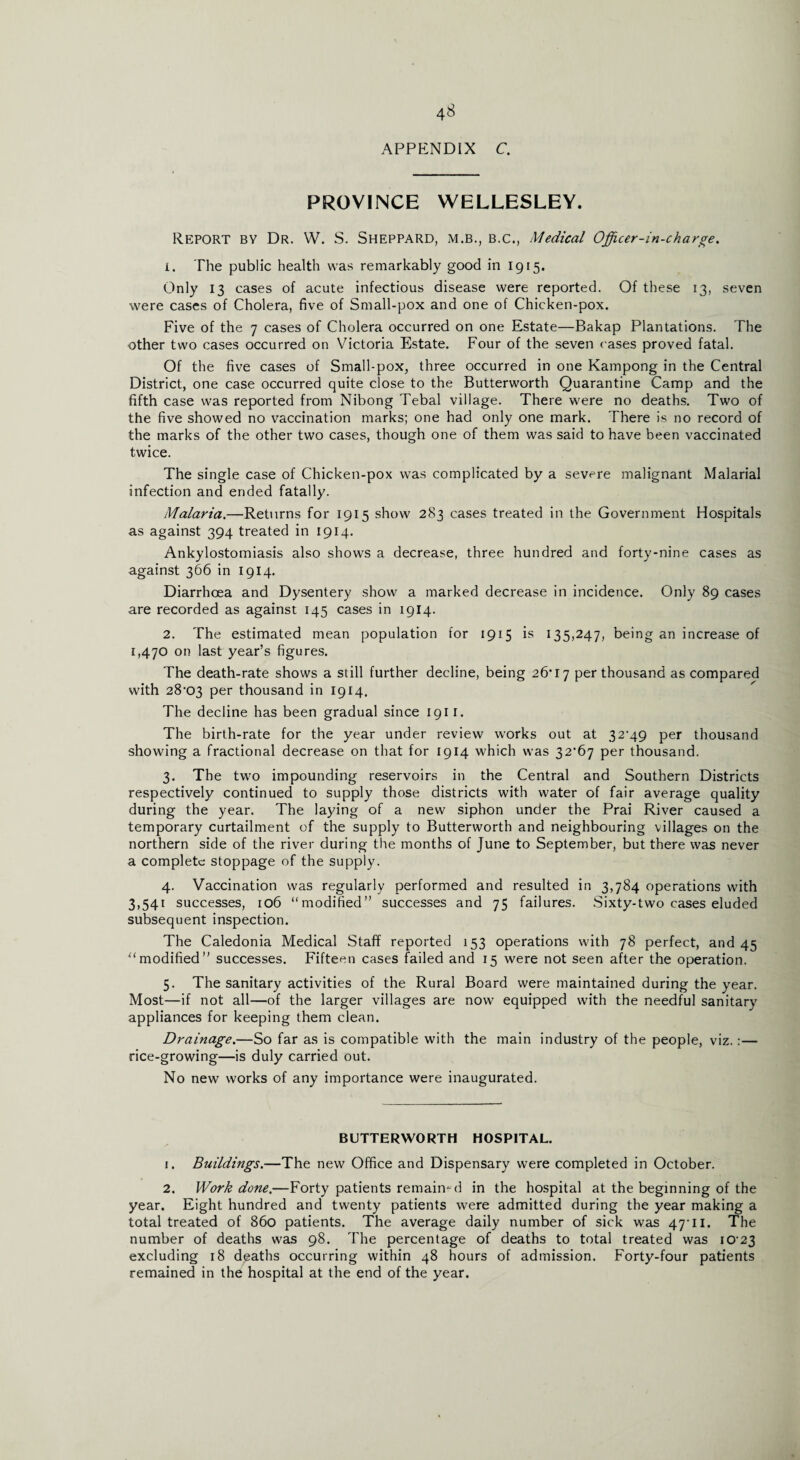 4S APPENDIX C. PROVINCE WELLESLEY. Report by Dr. W. S. Sheppard, m.b., b.c., Medical Officer-in-charge. 1. The public health was remarkably good in 1915. Only 13 cases of acute infectious disease were reported. Of these 13, seven were cases of Cholera, five of Small-pox and one of Chicken-pox. Five of the 7 cases of Cholera occurred on one Estate—Bakap Plantations. The other two cases occurred on Victoria Estate. Four of the seven cases proved fatal. Of the five cases of Small-pox, three occurred in one Kampong in the Central District, one case occurred quite close to the Butterworth Quarantine Camp and the fifth case was reported from Nibong Tebal village. There were no deaths. Two of the five showed no vaccination marks; one had only one mark. There is no record of the marks of the other two cases, though one of them was said to have been vaccinated twice. The single case of Chicken-pox was complicated by a severe malignant Malarial infection and ended fatally. Malaria.—Returns for 1915 show 283 cases treated in the Government Hospitals as against 394 treated in 1914. Ankylostomiasis also shows a decrease, three hundred and forty-nine cases as against 366 in 1914. Diarrhoea and Dysentery show a marked decrease in incidence. Only 89 cases are recorded as against 145 cases in 1914. 2. The estimated mean population for 1915 is 135,247, being an increase of 1,470 on last year’s figures. The death-rate shows a still further decline, being 26*17 per thousand as compared with 28*03 Per thousand in 1914. The decline has been gradual since 1911. The birth-rate for the year under review works out at 32*49 per thousand showing a fractional decrease on that for 1914 which was 32*67 per thousand. 3. The two impounding reservoirs in the Central and Southern Districts respectively continued to supply those districts with water of fair average quality during the year. The laying of a new siphon under the Prai River caused a temporary curtailment of the supply to Butterworth and neighbouring villages on the northern side of the river during the months of June to September, but there was never a complete stoppage of the supply. 4. Vaccination was regularly performed and resulted in 3,784 operations with 3.54i successes, 106 “modified” successes and 75 failures. Sixty-two cases eluded subsequent inspection. The Caledonia Medical Staff reported 153 operations with 78 perfect, and 45 “modified” successes. Fifteen cases failed and 15 were not seen after the operation. 5. The sanitary activities of the Rural Board were maintained during the year. Most—if not all—of the larger villages are now equipped with the needful sanitary appliances for keeping them clean. Drainage.—So far as is compatible with the main industry of the people, viz.:— rice-growing—is duly carried out. No new works of any importance were inaugurated. BUTTERWORTH HOSPITAL. 1. Buildings.—The new Office and Dispensary were completed in October. 2. Work done.—Forty patients remained in the hospital at the beginning of the year. Eight hundred and twenty patients were admitted during the year making a total treated of 860 patients. The average daily number of sick was 47*11. The number of deaths was 98. The percentage of deaths to total treated was 10*23 excluding 18 deaths occurring within 48 hours of admission. Forty-four patients remained in the hospital at the end of the year.