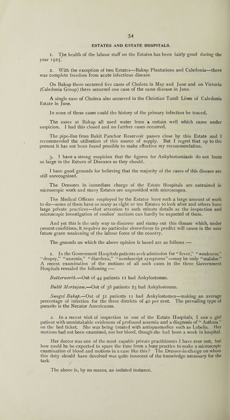 ESTATES AND ESTATE HOSPITALS. I. The health of the labour staff on the Estates has been fairly good during the year 1915. 2. With the exception of two Estates—Bakap Plantations and Caledonia—there was complete freedom from acute infectious disease. On Bakap there occurred five cases of Cholera in May and June and on Victoria (Caledonia Group) there occurred one case of the same disease in June. A single case of Cholera also occurred in the Christian Tamil Lines of Caledonia Estate in June. In none of these cases could the history of the primary infection be traced. The cases at Bakap all used water from a certain well which came under suspicion. I had this closed and no further cases occurred. The pipe-line from Bukit Panchor Reservoir passes close by this Estate and I recommended the utilisation of this source of supply. But I regret that up to the present it has not been found possible to make effective my recommendation. 3. I have a strong suspicion that the figures for Ankylostomiasis do not loom as large in the Return of Diseases as they should. I have good grounds for believing that the majority of the cases of this disease are still unrecognized. The Dressers in immediate charge of the Estate Hospitals are untrained in microscopic work and many Estates are unprovided with microscopes. The Medical Officers employed by the Estates have such a large amount of work to do—some of them have as many as eight or ten Estates to look after and others have large private practices—that attention to such minute details as the inspection and microscopic investigation of coolies’ motions can hardly be expected of them. And yet this is the only way to discover and stamp out this disease which, under present conditions, it requires no particular shrewdness to predict will cause in the near future grave weakening of the labour force of the country. The grounds on which the above opinion is based are as follows 1. In the Government Hospitals patients seek admission for “ fever,” “ weakness,” “dropsy,” “anaemia,” “diarrhoea,” “nondescript symptoms”—may be only “malaise.” A recent examination of the motions of all such cases in the three Government Hospitals revealed the following :— Butterworth.—Out of 44 patients 11 had Ankylostomes. Bukit Mertajam.—Out of 38 patients 23 had Ankylostomes. Sungei Bakap.—Out of 31 patients 11 had Ankylostomes—making an average percentage of infection for the three districts of 40 per cent. The prevailing type of parasite is the Necator Americanus. 2. In a recent visit of inspection to one of the Estate Hospitals, I saw a girl patient with unmistakable evidences of profound anaemia and a diagnosis of “ Asthma” on the bed ticket. She was being treated with antispasmodics such as Lobelia. Her motions had not been examined, nor her blood, though she had been a w'eek in hospital. Her doctor was one of the most capable private practitioners I have ever met, but how could he be expected to spare the time from a busy practice to make a microscopic examination of blood and motions in a case like this ? The Dresser-in-charge on whom this duty should have devolved was quite innocent of the knowledge necessary for the task. The above is, by no means, an isolated instance.