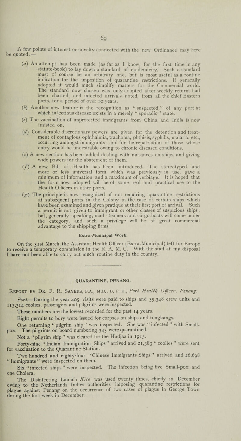 A few points of interest or novelty connected with the new Ordinance may here be quoted:— (a) An attempt has been made (as far as I know, for the first time in any statute-book) to lay down a standard of epidemicity. Such a standard must of course be an arbitrary one, but is most useful as a routine indication for the imposition of quarantine restrictions. If generally adopted it would much simplify matters for the Commercial world. The standard now chosen was only adopted after weekly returns had been charted, and infected arrivals noted, from all the chief Eastern ports, for a period of over io years. (b) Another new feature is the recognition as “ suspected, of any port at which infectious disease exists in a merely “ sporadic ” state. (c) The vaccination of unprotected immigrants from China and India is now insisted on. (d) Considerable discretionary powers are given for the detention and treat¬ ment of contagious ophthalmia, trachoma, phthisis, syphilis, malaria, etc., occurring amongst immigrants ; and for the repatriation of those whose entry would be undesirable owing to chronic diseased conditions. (e) A new section has been added dealing with nuisances on ships, and giving wide powers for the abatement of them. (/) A new Bill of Health has been introduced. The stereotyped and more or less universal form which was previously in use, gave a minimum of information and a maximum of verbiage. It is hoped that the form now adopted will be of some real and practical use to the Health Officers in other ports. (g) The principle is now recognized of not requiring quarantine restrictions at subsequent ports in the Colony in the case of certain ships which have been examined and given pratique at their first port of arrival. Such a permit is not given to immigrant or other classes of suspicious ships; but, generally speaking, mail steamers and cargo-boats will come under the category, and such a privilege will be of great commercial advantage to the shipping firms. Extra-Municipal Work. On the 31st March, the Assistant Health Officer (Extra-Municipal) left for Europe to receive a temporary commission in the R. A. M. C. With the staff at my disposal I have not been able to carry out much routine duty in the country. QUARANTINE, PENANG. Report by Dr. F. R. Sayers, b.a., m.d., d. p. h., Port Health Officer, Penang. Port.—During the year 405 visits were paid to ships and 35,348 crew units and 113,314 coolies, passengers and pilgrims were inspected. These numbers are the lowest recorded for the past 14 years. Eight permits to bury were issued for corpses on ships and tongkangs. One returning “pilgrim ship ” was inspected. She was “infected” with Small¬ pox. The pilgrims on board numbering 343 were quarantined. Not a “ pilgrim ship ” was cleared for the Hadjaz in 1915. Forty-nine “ Indian Immigration Ships” arrived and 21,383 “coolies” were sent for vaccination to the Quarantine Station. Two hundred and eighty-four “ Chinese Immigrants Ships ” arrived and 26,698 “ Immigrants ” were inspected on them. Six “ infected ships ” were inspected. The infection being five Small-pox and one Cholera. The Disinfecting Launch Kite was used twenty times, chiefly in December owing to the Netherlands Indies authorities imposing quarantine restrictions for plague against Penang on the occurrence of two cases of plague in George Town during the first week in December.