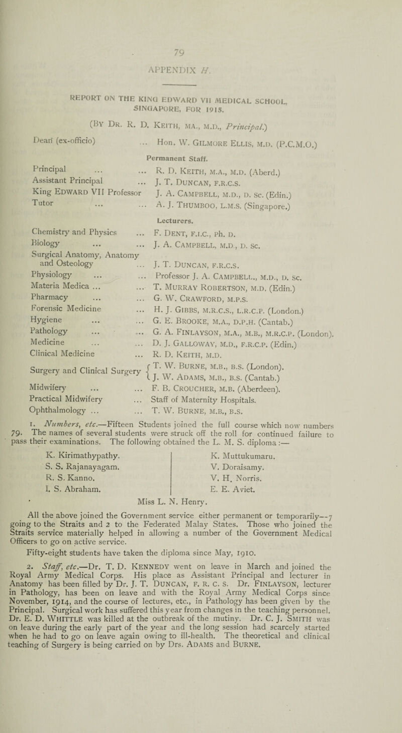 APPENDIX H. REPORT ON THE KINO EDWARD VII MEDICAL SCHOOL, SINGAPORE, FOR 1915. (t>Y Dr. K. D. Keith, ma., m.d., Principal.) Dean (ex-officio) Hon. W. Gilmore Ellis, m.d. (P.C.M.O.) Permanent Staff. Principal Assistant Principal King Edward VII Professor Tutor R. D. Keith, m.a., m.d. (Aberd.) J. T. Duncan, f.r.c.s. J. A. Campbell, m.d., d. sc. (Edin.) A. J. Thumboo, L.M.S. (Singapore.) Lecturers. Chemistry and Physics Biology Surgical Anatomy, Anatomy and Osteology Physiology Materia Medica ... Pharmacy Forensic Medicine Hygiene Pathology Medicine Clinical Medicine Surgery and Clinical Surgery Midwifery Practical Midwifery Ophthalmology ... F. Dent, f.i.c., ph. d. J. A. Campbell, m.d., d. sc. J. T. Duncan, f.r.c.s. Professor J. A. CAMPBELL., M.D., D. Sc. T. Murray Robertson, m.d. (Edin.) G. W. Crawford, m.p.s. H. J. Gibbs, m.r.c.s., l.r.c.p. (London.) G. E. Brooke, m.a., d.p.h. (Cantab.) G. A. Finlayson, m.a., m.b., m.r.c.p. (London). D. j. Galloway, m.d., f.r.c.p. (Edin.) R. D. Keith, m.d. T. W. Burne, m.b., b.s. (London). J. W. Adams, m.b., b.s. (Cantab.) F. B. Croucher, m.b. (Aberdeen). Staff of Maternity Hospitals. T. W. Burne, m.b., b.s. i. Numbers, etc.—Fifteen Students joined the full course which now numbers 79- The names of several students were struck off the roll for continued failure to pass their examinations. The following obtained the L. M. S. diploma:— K. Kirimathypathy. S. S. Rajanayagam. R. S. Kanno. I. S. Abraham. K. Muttukumaru. V. Doraisamy. V. H. Norris. E. E. Aviet. Miss L. N. Henry. All the above joined the Government service either permanent or temporarily—7 going to the Straits and 2 to the Federated Malay States. Those who joined the Straits service materially helped in allowing a number of the Government Medical Officers to go on active service. Fifty-eight students have taken the diploma since May, 1910. 2. Staff\ etc.—Dr. T. D. KENNEDY went on leave in March and joined the Royal Army Medical Corps. His place as Assistant Principal and lecturer in Anatomy has been filled by Dr. J. T. DUNCAN, F. R. c. S. Dr. Finlayson, lecturer in Pathology, has been on leave and with the Royal Army Medical Corps since November, 1914, and the course of lectures, etc., in Pathology has been given by the Principal. Surgical work has suffered this year from changes in the teaching personnel. Dr. E. D. Whittle was killed at the outbreak of the mutiny. Dr. C. J. Smith was on leave during the early part of the year and the long session had scarcely started when he had to go on leave again owing to ill-health. The theoretical and clinical teaching of Surgery is being carried on by Drs. Adams and Burne.