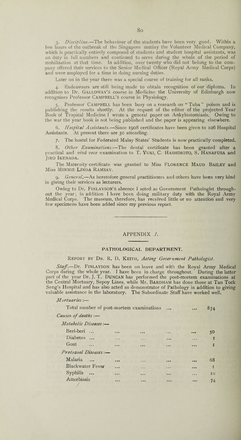 3. Discipline.—The behaviour of the students have been very good. Within a few hours of the outbreak of the Singapore mutiny the Volunteer Medical Company, which is practically entirely composed of students and student hospital assistants, was on duty in full numbers and continued to serve during the whole of the period of mobilisation at that time. In addition, over twenty who did not belong to the com¬ pany offered their services to the Senior Medical Officer (Royal Army Medical Corps) and were employed for a time in doing nursing duties. Later on in the year there was a special course of training for all ranks. 4. Endeavours are still being made to obtain recognition of our diploma. In addition to Dr. Galloway’s course in Medicine the University of Edinburgh now recognises Professor Campbell’s course in Physiology. 5. Professor Campbell has been busy on a research on “Tuba” poison and is publishing the results shortly. At the request of the editor of the projected Year Book of Tropical Medicine I wrote a general paper on Ankylostomiasis. Owing to the war the year book is not being published and the paper is appearing elsewhere. 6. Hospital Assistants.—Since 1908 certificates have been given to 106 Hospital Assistants. At present there are 30 attending. 7. The hostel for Federated Malay States’ Students is now practically completed. 8. Other Examinations.—The dental certificate has been granted after a practical and viva voce examination to T. Yuki, C. Hashimoto, S. HANAFUSA and Jiro Ikenada. The Maternity certificate was granted to Miss FLORENCE Maud Bailey and Miss Minnie Linda Ramsay. 9. General.—As heretofore general practitioners and others have been very kind in giving their services as lecturers. Owing to Dr. Finlayson’s absence I acted as Government Pathologist through¬ out the year; in addition I have been doing military duty with the Royal Army Medical Corps. The museum, therefore, has received little or no attention and very few specimens have been added since my previous report. APPENDIX /. PATHOLOGICAL DEPARTMENT. Report by Dr. R. D. Keith, Acting Government Pathologist. Staff.—Dr. FiNLAYSON has been on leave and with the Royal Army Medical Corps during the whole year. I have been in charge throughout. During the latter part of the year Dr. J. T. Duncan has performed the post-mortem examinations at the Central Mortuary, Sepoy Lines, while Mr. Bardham has done those at Tan Tock Seng’s Hospital and has also acted as demonstrator of Pathology in addition to giving valuable assistance in the laboratory. The Subordinate Staff have worked well. Mortuaries:— Total number of post-mortem examinations ... ... 874 Causes of deaths :— Metabolic Diseases:— Beri-beri ... ... ... ... ... 50 Diabetes ... ... ... ... ... 1 Gout ... ... ... ... ... 1 Protozoal Diseases Malaria ... ... ... ... ... 68 Blackwater Fever ... ... ... ... 1 Syphilis ... ... ... ... ... 10 Amoebiasis ... ... ... ... 74 /