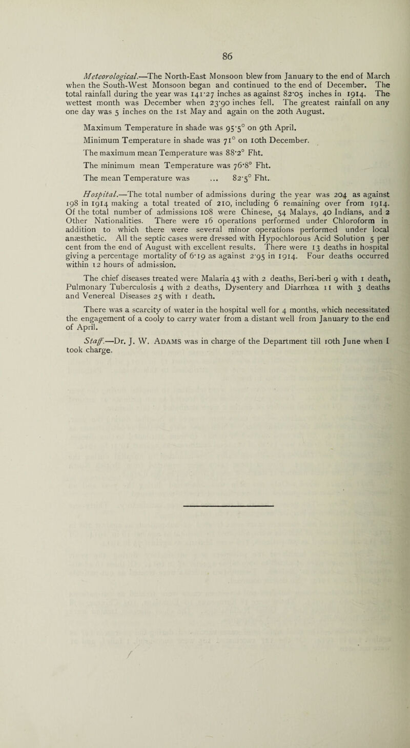 Meteorological.—The North-East Monsoon blew from January to the end of March when the South-West Monsoon began and continued to the end of December. The total rainfall during the year was 141*27 inches as against 82*05 inches in 1914. The wettest month was December when 23*90 inches fell. The greatest rainfall on any one day was 5 inches on the 1st May and again on the 20th August. Maximum Temperature in shade was 95*5° on 9th April. Minimum Temperature in shade was 710 on 10th December. The maximum mean Temperature was 88*2° Fht. The minimum mean Temperature was 76*8° Fht. The mean Temperature was ... 82*5° Fht. Hospital.—The total number of admissions during the year was 204 as against 198 in 1914 making a total treated of 210, including 6 remaining over from 1914. Of the total number of admissions 108 were Chinese, 54 Malays, 40 Indians, and 2 Other Nationalities. There were 16 operations performed under Chloroform in addition to which there were several minor operations performed under local anaesthetic. All the septic cases were dressed with Hypochlorous Acid Solution 5 per cent from the end of August with excellent results. There were 13 deaths in hospital giving a percentage mortality of 6*19 as against 2^95 in 1914. Four deaths occurred within 12 hours of admission. The chief diseases treated were Malaria 43 with 2 deaths, Beri-beri 9 with 1 death, Pulmonary Tuberculosis 4 with 2 deaths, Dysentery and Diarrhoea 11 with 3 deaths and Venereal Diseases 25 with 1 death. There was a scarcity of water in the hospital well for 4 months, which necessitated the engagement of a cooly to carry water from a distant well from January to the end of April. Staff.—Dr. J. W. Adams was in charge of the Department till 10th June when I took charge.