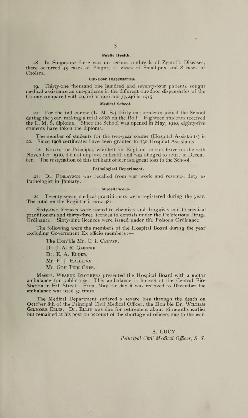 Public Health. 18. In Singapore there was no serious outbreak of Zymotic Diseases, there occurred 45 cases of Plague, 41 cases of Small-pox and 8 cases of Cholera. Out-Door Dispensaries. 19. Thirty-one thousand one hundred and seventy-four patients sought medical assistance as out-patients in the different out-door dispensaries of the Colony compared with 29,616 in 1916 and 37,246 in 1915. Medical School. 20. For the full course (L. M. S.) thirty-one students joined the School during the year, making a total of 86 on the Roll. Eighteen students received the L. M. S. diploma. Since the School was opened in May, 1910, eighty-five students have taken the diploma. The number of students for the two-year course (Hospital Assistants) is 22. Since 1908 certificates have been granted to 130 Hospital Assistants. Dr. Keith, the Principal, who left for England on sick leave on the 24th November, 1916, did not improve in health and was obliged to retire in Decem¬ ber. The resignation of this brilliant officer is a great loss to the School. Pathological Department. 21. Dr. Finlayson was recalled from war work and resumed duty as Pathologist in January. Miscellaneous. 22. Twenty-seven medical practitioners were registered during the year. The total on the Register is now 481. Sixty-two licences were issued to chemists and druggists and to medical practitioners and thirty-three licences to dentists under the Deleterious Drugs Ordinance. Sixty-nine licences were issued under the Poisons Ordinance. The following were the members of the Hospital Board during the year excluding Government Ex-officio members : — The Hon’ble Mr. C. I. Carver. Dr. J. A. R. Glennie. Dr. E. A. Elder. Mr. F. J. Hallifax. Mr. Goh Teik Chee. Messrs. Wearne Brothers presented the Hospital Board with a motor ambulance for public use. This ambulance is housed at the Central Fire Station in Hill Street. From May the day it was received to December the ambulance was used 57 times. The Medical Department suffered a severe loss through the death on October 8th of the Principal Civil Medical Officer, the Hon’ble Dr. William Gilmore Ellis. Dr. Ellis was due for retirement about 16 months earlier but remained at his post on account of the shortage of officers due to the war. S. LUCY, Principal Civil Medical Officer, S. S.
